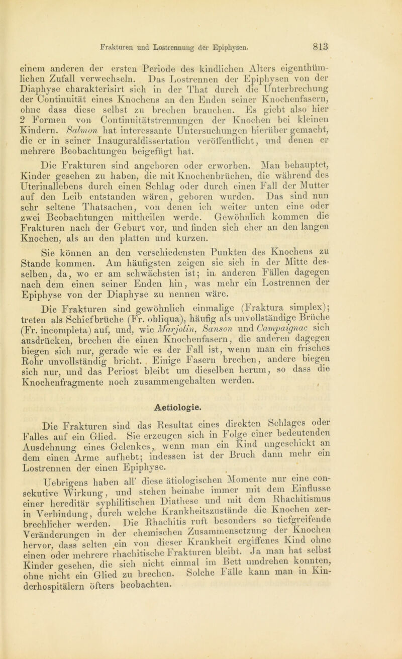 einem anderen der ersten Période des kindlichen Alters eigenthüm- lichen Zufall verwechseln. Das Lostrennen der Epiphysen von der Diapliyse charakterisirt sicli in der That durch die Unterbrecliung der Continuitât eines Knochens an den Enden seiner Knochenfasern, olme dass diese selbst zu brecken brauchen. Es giebt also hier 2 Eormen von Continuitâtstrennungen der Knocben bei kleinen Kindern. Salmon liât intéressante Untersuchungen bierübcr gemaclit, die cr in seiner Inauguraldissertation verôffentlicht, nnd denen er mehrere Beobachtungen beigefügt liât. Die Frakturen sind angeboren oder erworben. Man behauptet, Kinder gesehen zu haben, die mit Knochenbrüchen, die wahrend des Uterinallebens durcli einen Sclilag oder durch einen Fall der Mutter auf den Leib entstanden waren, geboren wurden. Das sind nun sehr seltene Thatsachen, von denen ich weiter unten eine oder zwei Beobachtungen mittheilen werde. Gewôhnlich kominen die Frakturen nach der Geburt vor, und finden sicli elier an den langen Knochen, als an den platten und kurzen. Sie konnen an den verscliiedensten Punkten des Knocbens zu Stande kommen. Am haufigsten zeigen sie sicli in der Mitte des- selben, da, wo er am schwachsten ist; in anderen Fâllen dagegen nach dem einen seiner Enden hin, was melir ein Lostrennen der Epiphyse von der Diaphyse zu nennen wâre. Die Frakturen sind gewôhnlich einmalige (Fraktura simplex); treten als Schiefbrüche (Fr. obliqua), hàufig als unvollstandige Bruche (Fr. incompleta) auf, und, wie Margolin, Sans on und Campaignac sicli ausdrücken, brechen die einen Knochenfasern, die anderen dagegen biegen sich nur, gerade wie es der Fall ist, wenn man ein frisches Kohr nnvollstandig briclit. Einige Fasern brechen, andere biegen sich nur, und das Periost bleibt um dieselben liernm, so dass die Knochenfragmente noch zusammengehalten werden. , Aetiologie. Die Frakturen sind das Résultat eines direkten Sclilages oder Faites auf ein Cllied. Sie erzeugen sich in Folge einer bedeutenden Ausdehnung eines Gelenkes, wenn man ein Kind ungesc 11c an dem einen Arme aufhebt; indessen ist der Brucli dann melir ein Lostrennen der einen Epiphyse. Uebrigens liaben ail’ diese atiologischen Momente nur eine con- sekutive Wirkung, und stehen beinahe mimer mit dem Einflusse einer hereditâr syphilitischen Diathèse und mit dem Rhachiüsmus in Verbindung, durch welche Krankheitszustande die Knochen zer- brechlicher werden. Die Rhachitis ruft besonders so tiefgre.fende Veranderungen in der chemischcn Zusammensetzung der lvnochen hervor. dass selten ein von dieser Krankheit ergiffenes Kind o me einen oder mehrere rhachitische Frakturen bleibt. .Ta man liât selbst Kinder gesehen, die sich nicht einmal îm Bett umdrehen konnten, ohne nicht ein Glied zu brechen. Solche Falle kann man m Km- derhospitalern ofters beobachten.