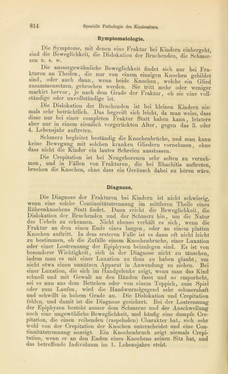 Symptomatologie. Dïe mptome, mit denen eine 4 raktur bei Kindern einhergeht sind die Beweglichkeit, die Dislokation der Bruchenden, die Schmer- zen u. s. w. Die aussergewohnliche Beweglichkeit findet sicli nur bei Fra- ktm ui an llieilen , die nur von einem einzigen Knochen gebildet sind, oder aucli dann, wenn beide Knochen, welche ein Glied zusammensetzen, gebrochen werden. feie tntt mehr oder weniger markirt liervor, je nach dem Grade der Fraktur, ob sie eine voll- stândige oder unvollstandige ist. Die Dislokation der Bruchenden ist bei kleinen Kindern nie- mals sein betrachtlich. Das begreift sicli leiclit, da man weiss, dass diese nur bei einer completen h raktur Statt hahen kann, letztere abei nui in einem ziemlicli vorgcriickten Alter, gcgen das 3. oder 4. Lebensjahr auftreten. Sehmerz begleitet bestandig- die Knochenbrüche, und man kann keine Bewegung mit solchen kranken Gliedern vornehmen, oline dass nielit die Kinder ein lautes Schreien ausstossen. Die Crépitation ist bei Neugeborenen selir selten zu verneh- men, und in Fallen von Fraktur en, die bei Rliachitis auftreten, breclien die Knochen, ohne dass ein Gerausch dabei zu hôren wàre. Diagnose. Die Diagnose der Frakturen bei Kindern ist niclit scliwierig, wenn eine solche Continuitatstrennung im mittleren Theile eines Rohrenknochens Statt findet. Dann reiclit die Beweglichkeit, die Dislokation der Bruchenden und der Sehmerz hin, uni die Natur des IJebels zu erkennen. Niclit ebenso verhalt es sicli, wenn die Fraktur an dem einen Ende eines langen, oder an einem platten Knochen auftritt. In dem ersteren Falle ist es dann oft niclit leicht zu bestimmen, ob die Zufâlle einem Knochenbruche, einer Luxation oder einer Lostrennung der Epiphysen beizulegen sind. Es ist von besonderer Wichtigkeit, sich in der Diagnose niclit zu tâuschen, indem man es mit einer Luxation zu thun zu liaben glaubt, um niclit etwa einen unnützen Apparat in Anwendung zu ziehen. Bei einer Luxation, die sich im 1 îandgelenke zeigt, wenn man das Kind schnell und mit Gewalt an den Handcn fasst und so emporhebt, sei es nun aus dem Bettchcn oder von einem Teppich, zum Spiel oder zum Laufen, wird die Handwurzelgegend selir schmerzhaft und schwillt in hohem Grade an. Die Dislokation und Crépitation fehlen, und damit ist die Diagnose gesiehert. Bei der Lostrennung der Epiphysen besteht ausser dem Schmerze und der Anschwellung nocli eine ungewohliche Beweglichkeit, und hâufig eine dumpfe Cré- pitation, die einen reibenden (raspelnden) Charakter liât, sich selir wohl von der Crépitation der Knochen unterscheidet und eine Con- tinuitatstrennung anzeigt. Ein Knochenbruch zeigt niemals Crépi- tation, wenn er an den Enden eines Knocliens seinen Sitz liât, und das betreffende Individuum im 1. Lebensjahre stelit.