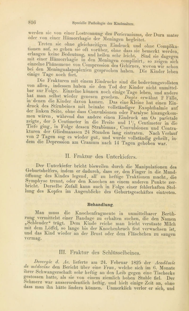 weiden sic \on einer Lostrennung des Pericraniums, der Dura mater oder von einer Hâmorrhagie der Meningen begleitet. Treten sie ohne gleichzeitîgen Eindruck und olrne Complika- tionen au , so gehen sie oft vorüber, ohne dass sie bemerkt werden, erlangen keine Bedeutung, und lieilen sein- leicht. Sind sie dagegen mit einer Hamorrhagie m den Meningen complizirt, so zeigen sich emzelne Phanomene von Compression des Gehirnes, wovon wir schon bei den Menmgnalapoplexien gesproclien liaben. Die Kinder leben emige lage noch fort. l )ie Frakturen mit einem Eindrucke sind die bedeutungsvollsten von allen ? mdessen liaben sie den Tod der Kinder nicht unmittel- bar zur 1 olge. Emzelne konnen nocli einige Page leben, und andere bat man selbst wieder genesen gesehen. Dugès erwâhnt 2 Falle, m denen die Kinder davon kamen. Das eine Kleine liât einen Ein- druck des btirnbemes mit beinahe vollstandiger Exophthalmie auf dei b h ken oeite, oline dass Convulsionen oder Paralyse liinzugekom- men wâren wâhrend das andere einen Eindruck am Os pariétale ztugte, der 5 Ceiitimeter in die Breite und l'/2 Centimeter in die Iietc gnig, in k olge dessen Strabismus, Convulsionen und Contra- kturen der Gliedmaassen 24 Stunden lang eintraten. Nach Verlauf von 2 Tagen sog es wieder gut, und wurde vollstàndig gelieilt, in- dem die Dépréssion am Cranium nacli 14 Tagen gehoben war. IL Fraktur des Unterkiefers. ^ Der Unterkiefer bricht bisweilen durcli die Manipulationen des Geburtshelfers, indem er dadurch, dass er, den Finger in die Mund- offnung des Kindes legend, ail’ zu lieltige Traktionen maclit, die Symphyse trennt, oder den Knochen an einem anderen Punkte zer- bricht. Derselbe Zutall kann aucli in Folge einer fehlerliaften Stel- lung des Kopfes im Augenblicke des Geburtsgescliaftes eintreten. Behandlung. Man muss die Knochenfragmente in unmittelbarer Bertih- rung vermittelst einer Bandage zu erlialten suchen, die den Namen r)Schleudera tragt. Dem Kinde reiclie man leicht versüsste Milcli mit dem Loffel, so lange bis der Knochenbruch fest verwachsen ist, und das Kind wieder an der Brust oder dem Flâschchen zu saugen vermag. III. Fraktur des Schliisselbeines. Devergie d. Ae. lieferte am 24. Februar 1825 der Académie de médecine den Bericht über eine Frau, welclie sich im 6. Monate ihrer Schwangerschaft selir heftig an den Leib gegen eine Tischecke gestossen batte, als sie von einem ziemlich h oh en Stuhle fiel. Der Schmerz war ausserordentlich heftig, und hielt einige Zeit an, ohne dass man ihn liàtte lindern konnen. Unmerklich verlor er sich, und