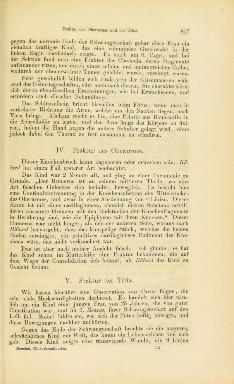 Fraktur dos Oberarmes und der Tibia gegen das normale Ende der Schwangersehaft gebar diese Frau ein ziemlicli krâftiges Kind, das eine voluminôse Geschwulst in der linken Regio eiavieukris zeigtc. Es starb am 8. ïage, und boi der pe ction fand nian eine b raktur der Clavicula, deren Fragmente aufeinander ritten, und durch einen soliden und umfangreichen Callus wodurch der obenerwâlmte Tumor gebildet wurde, vereinigt waren! belu ^ gewôbnlich bilden sicli Frakturen der Gliedmaassen wah- i6nd des Gcbmtsgeschaites, oder <iucli nach diesein, Sic charcikterisiren sich dm cli ebendieselben Erschemungen, wie bei Erwachsenen, und erfordern auch dieselbe Behandlung. Oas bchlüsselbein bricbt bisweilen beim Fotus , wenn man in veikehitei Richtung die Arme, welche uni den Kacken liegen, nach Vorn bringt. Alsdann reicht es hin, eine Pelotte aus Baumwolle in die Achselhohle zu legen, und den Arm langs des Korpers zu fixi- ren; indem die Hand gegen die andere Schulter gelegt wird; obne jedocli dabei den Thorax zu fest zusammen zu schnüren. IV. Fraktur des Oberarmes. Dieser Knochenbrucli kann angeboren oder erworben sein. Bil- lard bat einen Fall ersterer Art beobacbtet. Das Kind war 2 Monate ait, und ging an einer Pneumonie zu Grunde. ^Der Humérus ist an seinem mittleren Tbeile, wo eine Art falschen Gelenkes sich befindet, beweglich. Es besteht hier eine Continuitâtstrennung in der Knochensubstanz des Mittelstückes des Oberarmes, und zwar in einer Ausdehnung von 4 Linien. Dieser Baum ist mit einer cartilaginosen, ziemlich dicken Substanz erfüllt, deren âusserste Grenzen mit den Endstücken der Knochenfragmente in Berührung sind, wie die Epiphysen mit ihren Knochen.a Dieser Humérus war nicht langer, als der der anderen Seite, woraus nach Billard hervorgeht, dass das knorpelige Stück, welches die beiden Enden vereinigte, ein primitives cartilaginoses Budiment des Kno- chens ware, das nicht verknôchert war. Das ist aber nach meiner Ansicht falsch. Ich glaube, es liât das Kind sclion im Mutterleibe eine Fraktur bekommen, die auf dem Wege der Consolidation sich befand, als Billard das Kind zu Gesicht bekam. V. Fraktur der Tibia. Wir lassen hierüber eine Observation von Car as tolgen, die sehr viele Merkwürdigkeiten darbietet. Es handelt sich hier nam- lich um ein Kind einer jungen Frau von 25 Jahren, die von guter Constitution war, und im 6. Monate ihrer Schwangerschaft aut den Leib fiel. Sofort fühlte sie, wie sich der Fotus heftig bewegte, und diese Bewegungen nachher aufhôrten. Gegen das Ende der Schwangerschatt brachtc sie ein mageres, schwàchliches Kind zurWelt, das kaum ein Lebenszeichen voip sich gab. Dieses Kind zeigte eine transversale Wunde, die 9 Linien Boucliut, Kinderkrankheiten. 52