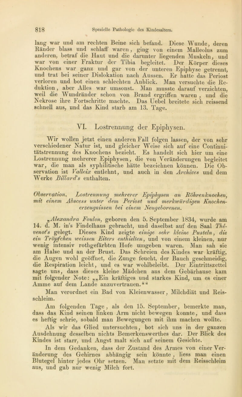 lang war und am rechten Beine sich befand. Diese Wunde, deren Bander blass und schlaff waren, ging von einem Malleolus zum anderen, betraf die Haut und die darunter liegenden Muskeln, und war von einer Fraktur der Tibia begleitet. Der Kôrper dieses Knochens war ganz und gar von der unteren Epiphyse getrennt, und trat bei seiner Dislokation nacli Aussen. Er hatte das Periost verloren und bot einen schlechten Anblick. Man versuchte die Re- duktion, aber Ailes war umsonst. Man musste darauf verzichten, weil die Wundrânder sclion von Brand ergriffen waren , und die Nekrose ihre Fortschritte machte. Das Uebel breitete sich reissend sclmell aus; und das Kind starb am 13. Tage. VI. Lostrennung der Epiphysen. Wir wollen jetzt einen anderenFall folgen lassen, der von sehr verschiedener Natur ist, und gleicher Weise sich auf eine Continui- tâtstrennung des Knochens bezieht. Es handelt sich hier um eine Lostrennung mehrerer Epiphysen, die von Veranderungen begleitet war, die man als syphilitische batte bezeichnen konnen. Die Ob- servation ist Valleix entlehnt, und auch in den Archives und dem Werke Billard’s enthalten. Observation. Lostrennung mehrerer Fpiphysen an Bôhrenknochen, mit einem Abscess miter dem Periost und merhwürdigen Knochen- erzeugnissen bei einem Neugeborenen. Alexandra Foulon, geboren den 5. September 1834, wurde am 14. d. M. in’s Findelhaus gebracht, und daselbst auf den Saal Thé- venot’s gelegt. Dieses Kind zeigte einige sehr kleine Pusteln, die ein Tr'âpfchen weissen Eiters enthielten, und von einem kleincn, nur wenig intensiv rothgefarbten Hofe umgeben waren. Man sali sie am Halse und an der Brust. Das Schreien des Kindes war kràftig, die Augen wohl geoffnet, die Zunge feucht, der Baucli geschmeidig, die Respiration leicht, und es war wohlbeleibt. Der Eintrittszettel sagte uns, dass dieses kleine Màdchen aus dem Gebârhause kam mit folgender Note: „„Ein krâftiges und starkes Kind, um es einer Amme auf dem Lande anzuvertrauen. “ “ Man verordnet ein Bad von Kleienwasser, Milchdiat und Reis- schleim. Am folgenden Tage, als den 15. September, bemerkte man, dass das Kind seinen linken Arm nicht bewegen konnte, und dass es lieftig schrie, sobald man Bewegungen mit ihm maclien wollte. Als wir das Glied untersuchten, bot sich uns in der ganzen Ausdehnung desselben nichts Bemerkenswerthes dar. Der Blick des Kindes ist starr, und Angst malt sich auf seinem Gesichte. In dem Gedanken, dass der Zustand des Armes von einer Ver- anderung des Gehirnes abhângig sein konnte , liess man einen Blutegel hinter jedes Ohr setzen. Man setzte mit dem Reisschleim aus, und gab nur wenig Milch fort.