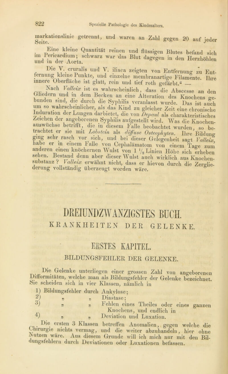 markati°nslmie getrennt, und waren an Zabi gegen 20 auf jeder • üEl”e j?eme Qljantltât reinen und flüssigen Blutes befand sich und^n'Tei iorli.8 WW BUlt da^en “ den Herzhohlen Dte V._ cruralis und V. iliaca zeigten von Entfernung zu Ent- ernung klemePunkte; und emzelne membranartige Filamente. Ihre innere Oberflache ist glatt, rein und tief roth gefârbtA ,,?'ac'1 1 alleix ist es wahrscheinlich, dass die Abscesse an den Ghedern und in dem Becken an eine Alteration des Knochens ge- bunden smd, die durch die Syphilis veranlasst wurde. Das ist auch um so wahrscheinheher, als das Kind zu gleicher Zeit eine chronische induration der Lungen darbietet, die von Dépend als charakteristisches Zeichen der angeborenen Syphilis aufgestellt wird. Was die Ivnochen- answuchse betnftt, die in diesem Falle beobachtet wurden so be- trachtet er sie mit Lobstein als diffuse Osteophyten. Ihre Bildune ging sehr rasch vor sich, und bei dieser Gelegenheit sagt Yalleix, liabe er in emem l'aile von Cephalamatom von einem ïage zum anderen einen knochernen Wulst von 1 % Linien Hohe sich erheben sehen. Bestand denn aber dieser Wulst auch wirklieh aus Knochen- substanz . 1 alleix erwahnt nicht, dass er hievon durch die Zerglie- derung vollstandig überzeugt worden ware. DkEIUNDZ WANZIGSTES BUCH. KEANKHEITEN DER GELENKE. I EBSTES KÀPITEL. BILDUNGSFEHLER DEB, GELENKE. r.. „Die. .Gelenke unterliegen einer grossen Zabi von angeborenen Difiormitàten, welclie inan als Bildungsfeblcr der Gelenke bezeichnet. oie scheiden sich in vier Klassen, namlicb in 1) Bildungsfehler durch Ankylosé ; 2) v „ Diastase; r>) v v 1- eblen eines Tbeiles oder eines ganzen Knochens; und endlich in v v 7) Déviation und Luxation. ersten d Klassen betreffen Anomalien, gegen welche die Lhirurgie nichts vermag, und die weiter abzuhandeln ; hier ohne  Ll^zeri ware. Aus diesem Grunde will ich mich nur mit den Bil- c unêsieblern durch Deviationen oder Luxationen befassen.