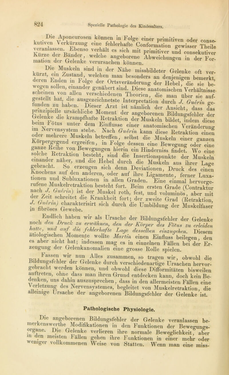 Die Aponeurosen konnen in Folge einer primitiven oder conse- kutn-en Verkurzung eine fehlerhafte Conformation gewisser Thefe veranlassen. Ebenso verhalt es sicl, mit primitivcr und consekutiver Kurze der Bander, welche angeborene Abweiclmngen in der For- mation der Gelenke verursachen konnen. b Muskek sind in der Nahe missbildeter Gelenke oft ver- kmzt, un /ustand welchen man besonders an denjenigen bemerkt duui Enden m l'olge der Ortsveranderung der Hèbelf die sie be- -eheîneei,I}a“der &'ei.lâhft silld- Diese anatomischen Verhaltnisse- ^ I 1?!  versclnedenen Theorien, die man Uber sie auf- funden zU b® ausK®zeichnetste Interprétation durcb J. Guérin ge- tunden zu haben. Dieser Arzt ist namlich der Ansicht dass das prmzimelle ursachliche Moment der angeborenen Bildungsfehler der Gelenke d.e krampfhafte Retraktion der Muskeln bildet, îndem diese beirn lotus enter dem Emflusse einer anatomischen Veranderung un Xervensystem stehe. Nach Guérin kann diese Retraktion einef oder mehrere Muskeln betreffen, selbst die Muskeln einer ganzen Korpergegend ergre.fen, in Folge dessen eine Bewegung odfr einê ganze Reihe \ on Bewegungen hierin ein Hinderniss findet. Wo eine sole lie Retraktion besteht, smd die Insertionspunkte der Muskeln emander naher, und die Hebel durch die Muskeln aus ihrer Lage gebracht. So erzeugen sich demi Deviationen, Druck des einen Knochens aui den anderen, oder auf ihre Ligamente, ferner Luxa- tionen und Subluxationen in allen Graden. Eine einmal hervorge- i il ene Muskelretraktion besteht fort. Beirn ersten Grade (Contraktur nach .J Guérin) ist der Muskel roth, fest, und voluminos, aber mit der Zeit schreitet die Krankheit fort; der zweite Grad (Retraktion, J. Guérin) charakterisirt s,ch durch die Umbildung der Muskelfaser m fibroses Gewebe. Endlich haben wir als Ursaehe der Bildungsfehler der Gelenke noch den Druck zu erwaànen, den der Kôrper des Fétus zu erleiden hatte, und auf die fehlerhafte Lage desselben einzugehen. Diesem atiologischen Momente wollte Martin einen Einfluss beilegen, den es aber mcht liât; indessen mag es in einzelnen Fallen bei der Er- zeugung der Gelenkanomalien eine grosse Rolle spielen. Fassen wir nun Ailes zusammen, so tragen wir, obwohl die J îldungsfchler der Gelenke durch verschiedenartige Ursachen hervor- gebracht werden konnen, und obwohl diese Difformitâten bisweilen auttreten, ohne dass man ihren Grund entdecken kann, docli kein Be- d en ken, uns dahin auszusprechen, dass in den allermeisten Fallen eine Verletzung des Nervensy sternes, begleitet von Muskelretraktion, die allemige Ursaehe der angeborenen Bildungsfehler der Gelenke ist. Pathologische Physiologie. Die angeborenen Bildungsfehler der Gelenke veranlassen be- merkenswerthe Modifikationen in den Funktionen der Bewegungs- organe. Die Gelenke verlieren ihre normale Beweglichkeit aber m den meisten Fallen gehen ihre Funktionen in einer mehr oder wemger vollkommenen Weise von Statten. Wenn man eine miss-