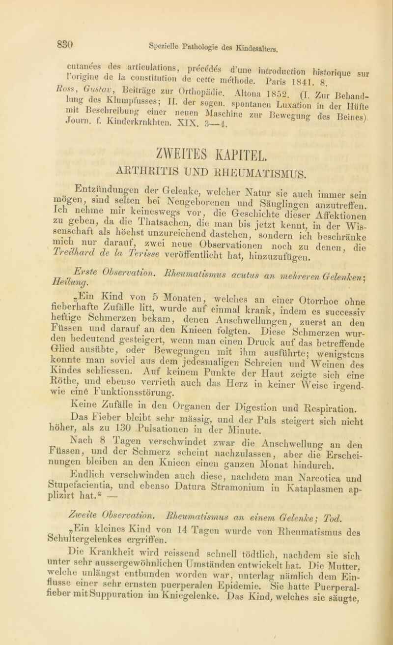 cutanées des articulations, précédés d’une introduction historique sur lon^me de la constitution de cette méthode. Paris 1841. 8 Itoss, Guitav, Beitrage zur Orthopiidie. Alloua 1852. (I Zur Beliand- lung des Klumplusses; IL der sogen. spontanen Luxation i„ der HM. mit Beschreibung emer neuen Maschine zur Bewegung des Beines) Jour». f. Kmderkrnkhten. XIX. 3—4. esj ZWEITES KAPITEL arthritis und rheumatismus. Entzündungen der Gelenke, welcher Natur sie aucli immer sein mogen smd selten bei Neugeborenen und Sâuglingen anzutreffen. 1 nelime mir ketneswegs vor, die Geschichte dieser Affektionen geben, da die lhatsachen, die man bis jetzt kennt, in der Wis- senschaft als liochst unzuretchend dasteheu, sondera ieli beschranke !ïïld.\; nu!' darauf, zwei nette Observationen nocli ztt denen, die lreilha.nl de la Tarisse verôffentlicht bat, hinzuzufügen. Heihm 'Ste 0l>servatto,K Rheumatismus acutus an mehreren OelenJcen-, .. . Kmd vtm 5 Monaten, welclies an einer Otorrboe ohne neberhafte Zufalle litt wurde anf einmal krank, indem es successiv hettige behmerzen bekam, denen Anschwellungen, zuerst an den Fussen und darauf an den Knieen folgten. Diese Scbmerzen wur- den bedeutend gesteigert, xvenn man einen Drttck anf das betreffende , ' lct aiisiibtc, oder Bewegungen mit ilint ausführte: wenigstens konnte man sovtel ans dem jedesmaligen Sehreien und Weinen des Rtndes schltessen. Anf keinem Punkte der Haut zeigte sic), eine Rotlie, und ebeuso verrieth auch das Herz in keiner Weise irgend- wie einê r unktionsstôrun«\ o Keine Zufalle in den Organen der Digestion und Respiration. ^asFieber bleibt sehr mâssig, und der Puis steigert sich nicht nôheij als zu I.jO Pulsationen m der IVIinute. N a ch 8 Tagen verschwindet zwar die Anschwellung an den rüssen, und der Schmerz scheint nachzulassen, aber die Erscliei- nungen bleiben an den Knieen einen ganzen Monat bindureb. Endlich versehwinden aucb diese, naebdem man Narcotica und btupefacientia, und ebenso Datura Stramonium in Kataplasmen ap- plizirt bat.a — r Zweite Observation. Rheumatismus an einem Gelenke ; Tod. ri , ^ Fi nés Eind von 14 Tagen wurde von Rheumatismus des ochultergelenkes ergrifFen. Die Krankbeit wird reissend scbnell todtliclg naebdem sie sich unter sebr aussergewohnlichen Umstanden entwickelt bat. Die Mutter. welcbe unlangst entbunden worden war, unterlag namlich dem Ein- Husse einer sebr ernsten puerperalen Epidémie. Sie batte Puerpéral- heber mit Suppuration iin Kniegelenke. Das Kind, welcbes sie sâugte /