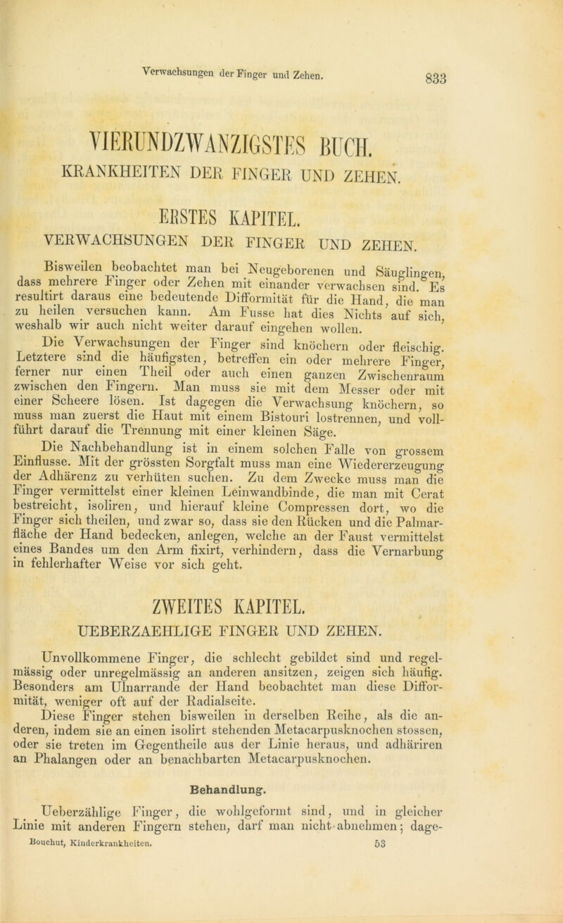 Verwachsungen (1er Finger und Zehen. KRANKHEITEN DER FINGER UNI) ZEHEN. EBSTES KAPITEL. VERWACHSUNGEN DER FINGER UND ZEHEN. Bisweilen beobachtet man bei Neugeborenen und Sàuglingen dass mehrere Fmger oder Zehen mit einander verwachsen sind. Es resultirt daraus eine bedeutende Difformitât für die Hand, die man zu heilen _ versuchen kann. Am Fusse hat dies Nichts ’ auf sich weshalb wir auch nicht weiter darauf eingehen wollen. Die Verwachsungen der Finger sind knochern oder fleischig. Letztere sind die hâufigsten, betreffen ein oder mehrere Finger ferner nui emen lheil oder auch einen ganzen Zwischenraum zwischen den Fingern. Man muss sie mit dem Messer oder mit emer Scheere losen. Ist dagegen die Verwachsung knochern, so muss man zuerst die Haut mit einem Bistouri lostrennen, und voll- führt darauf die Trennung mit einer kleinen Sage. Die Nachbehandlung ist ni einem solchen Faile von grossem Emflusse. Mit der grossten Sorgfalt muss man eme Wiedererzeugung der Adharenz zu verhüten suclien. Zu dem Zwecke muss man die Finger vermittelst einer kleinen Leinwandbinde, die man mit Cerat bestreicht, isoliren, und hierauf kleine Compressen dort, wo die Finger sich theilen, und zwar so, dass sie den Rücken und die Palmar- flache der Hand bedecken, anlegen, welche an der Faust vermittelst eines Bandes um den Arm fixirt, verhindern, dass die Vernarbung in fehlerhafter Weise vor sich geht. ZWEITES KAPITEL. UEBERZAEHLIGE FINGER UND ZEHEN. Unvollkommene Finger, die schlecht gebildet sind und regel- mâssig oder unregelmassig an anderen ansitzen, zeigen sich liaufig. Besonders am Ulnarrande der Hand beobachtet man diese Diffor- mitât, weniger oft auf der Radialseite. Diese Finger stehen bisweilen in derselben Reihe, als die an- deren, indem sie an einen isolirt stehenden Metacarpusknochen stossen, oder sie treten im Gegentheile aus der Linie heraus, und adhariren an Phalangen oder an benachbarten Metacarpusknochen. Behandlung. Ueberzahlige Finger, die wohlgeformt sind, und in gleicher Linie mit anderen Fingern stehen, darf man nicht abnehmen ; dage- Bouchut, Kinderkrankhciten. 53