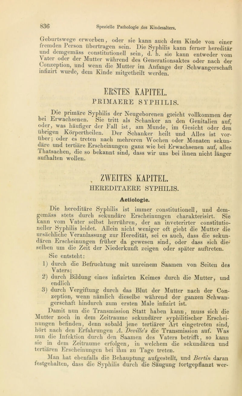 Gebui'tswege erworben, oder sie kann auch dem Kinde von einer tiemden I (’ison tibertragen sein. Oie Syphilis kann ierner hereditàr und demgemass constitutionell sein, d. h. sie kann entweder vom atei oder der Mutter wahrend des Generationsaktes oder nach der Gonzeption, und wenn die Mutter im Anfange der Schwangerschaft înhzirt wurde, dem Kinde mitgetkeilt werden. ERSTES KAPITEL. PRIMAERE SYPHILIS. . Pr^m^re Syphilis der Neugeborenen gleicht vollkommen der bei Erwachsenen. Sie tritt als Sehanker an den Genitalien auf, oder; was hâufiger der Fall ist, am Munde, im Gesicht oder den ubrigen Korpertheilen. Der Sehanker heilt und Ailes ist vor- ii jet j odei es treten nach mehreren AYochen oder Monaten sekun- t cite und tertiare Erscheinungen ganz wie bei Erwachsenen auf, ailes I hatsachen, die so bekannt sind; dass wir uns bei ihnen nicht langer aufhalten wollen. ZWEITES KAPITEL. HEREDITAERE SYPHILIS. Aetiologie. Die hereditare Syphilis ist immer constitutionell, und dem- gemtiss stets durch sekundare Erscheinungen charakterisirt. Sie kann vom A ater selbst herrühren, der an inveterirter constitutio- neller Syphilis leidet. Allein nicht weniger oft giebt die Mutter die ursâchliche Veranlassung zur Hereditàt, sei es auch, dass die sekun- dâren Erscheinungen früher da gewesen sind, oder dass sich die- selben um die Zeit der Niederkunft zeigen oder spâter auftreten. Sie entsteht: 1) durch die Befruchtung mit unreinem Saamen von Seiten des Yaters; 2) durch Bildung eines infizirten Keimes durch die Mutter, und endlich 3) durch Vergiftung durch das Blut der Mutter nach der Con- zeption, wenn nâmlich dieselbe wahrend der ganzen Schwan- gerschaft hindurch zum ersten Male infizirt ist. Damit nun die Transmission Statt haben kann, inuss sich die Mutter noch in dem Zeitraume sekundarer syphilitischer Erschei- nungen bcfinden, demi sobald jene tertiârer Art eingetreten sind, hort nach den Erfahrungen A. Deville's die Transmission auf. AYas nun die Infektion durch den Saamen des Vaters betrifft, so kann sie in dem Zeitraume erfolgen, in welchem die sekundaren und tertiaren Erscheinungen bei ihm zu Tage treten. ^Man bat ebenfalls die Behauptung aufgestellt, und Bertin daran festgehalten, dass die Syphilis durch die Sâugung fortgepflanzt wer-