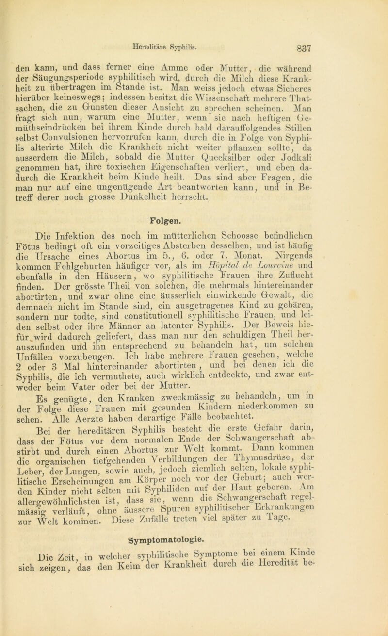 den kann, und dass ferner eine Amme oder Mutter, die wâhrend der Sâugungsperiode syphilitisch wird, durch die Milch diese Krank- heit zu übertragen im Stande ist. Man weiss jedoch etwas Sicheres hierüber keineswegs; indessen besitzt die Wissenschaft mehrere That- sachen, die zu Gunsten dieser Ansicht zu sprechen scheinen. Man fragt sich nun, warum eine Mutter, wenn sie nach heftigen Ge- mütbseindrücken bei ihrem Kinde durch bald darauffolgendes Stillen selbst Convulsionen hervorrufen kann, durch die in Folge von Syphi- lis alterirte Milch die Krankheit nicht weiter pflanzen sollte, da ausserdem die Milch, sobald die Mutter Quecksilber oder Jodkali genommen hat, ihre toxischen Eigenschaften verliert, und eben da- durch die Krankheit beim Kinde heilt. Das sind aber Fragen, die man nur auf eine ungenügende Art beantworten kann, und in Be- treff derer noch grosse Dunkelheit herrscht. Folgen. Die Infektion des noch im mütterliclien Schoosse befindlichen Fôtus bedingt oft ein vorzeitiges Absterbcn desselben, und ist hâufig die Ursache eines Abortus im 5., 6. oder 7. Monat. Nirgends kommen Fehlgeburten hâufiger vor, als im Hôpital de Lourcine und ebenfalls in den Hausern, wo syphilitische Frauen ihre Zuflucht finden. Der grosste Theil von solchen, die mehrmals hintereinander abortirten, und zwar ohne eine âusserlich einwirkende Gewalt, die demnach nicht im Stande sind, ein ausgetragenes Kind zu gebaren, sondern nur todte, sind constitutionell syphilitische Frauen, und lei- den selbst oder ihre Manner an latenter Syphilis. Der Beweis hie- für Avird dadurch geliefert, dass man nur den schuldigen Theil her- auszufinden und ihn entsprechend zu behandeln hat, um solchen Unfallen vorzubeugen. Ich habe mehrere Frauen gesehen, welche 2 oder 3 Mal hintereinander abortirten, und bei denen ich die Syphilis, die ich vermuthete, auch wirklich entdeckte, und zwar ent- weder beim Vater oder bei der Mutter. Es geniigte, den Kranken zweckmassig zu behandeln, um in der Folge diese Frauen mit gesunden Kmdem niedeikommen zu sehen. Aile Aerzte haben derartige Faite beobachtet. Bei der hereditaren Syphilis besteht die erste Gefalir darin, dass der Fôtus vor dem normalen Eilde der Schwangerschatt ab- stirbt und durch einen Abortus zur Welt kommt Daim kommen die organischen tiefgehenden Verbildungen der 1 .hymusdruse, der Leber, der Lungcn, sowie auch, jedoch zicmhch selten, lokale sypln- litische Erschemungen am lvorper noch vor der Geburt; auch wei- den Kinder nicht selten mit Syphiliden aut der Haut geboren. Am aUergewohnlichsten ist, dass sie, wenn die Schwangerschatt regel- massig verlauft, ohne ausscrc Spuren syphilitischer Lrkrankungen zur Welt kommen. Diese Zufâlle treten viel spater zu Tage. Symptomatologie. Die Zeit, in welcker syphilitische Symptôme bei einein Kinde sich zeigen, das den Keim der Krankheit durch die Hereditat he-