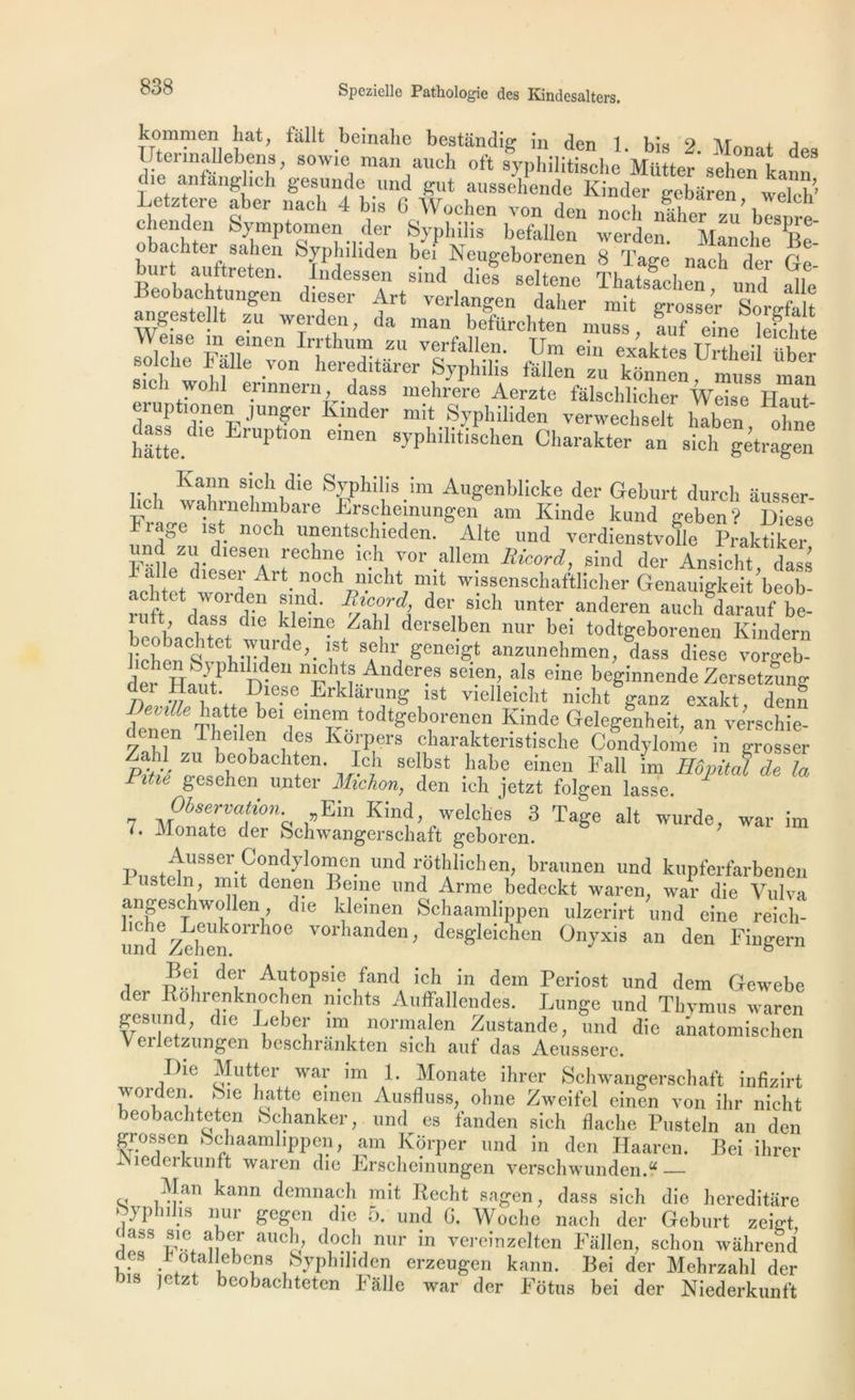 kommcn liât, fallt beinahe bestiindig in den 1. bis 2. Monat des Uterinallebens, sowie man aueh oft syphilitische Mütter sehen kann die anfanglich gesunde und gut aussehende Kinder gebâren welch' Letztere abcr nach 4 bis 6 Wochen von den nocli nîher zu blsnre chenden Symptomen der Syphilis befallen werden. Manche P.„ obachter sahen Syphiliden bei Neugeborenen 8 Tage nach der Ge bur auftreten. Indessen sind die! seltene Thatslchën und Mit Beobachtungen dieser Art verlangen daher mit grosse! Sorefalt angestellt zu werden, da man befürehten inuss, !uf eine lefchte W.e 8e ®meu ïn-thum zu verfallen. Um ein exaktes Urtheil UW boche balle von hereditârer Syphilis fallen zu konnen, muss man . 1 'volli ennnern, dass mehrere Aerzte fâlsehlicher Weise Haut- lup îonen junger Kinder mit Syphiliden verwechselt haben ohne hâtte.516 LrUptl0n eraen ypMlitischen Charakter an sich gétragen Kann sich die Syphilis ira Augenblicke der Geburt durci, âusser- bch wahrnehmbare Erschemungen am Iiinde kund geben? I)iese Frage ist noeh unentsehieden. Alte und verdienstvolle Praktiker zl’.diese“ rechne ich vor allem Ricord, sind der Ansicht dass aile dieser Art_ noch mcht mit wissenschaftlicher Genauigkeit’beob- raft dtsTdit kl1>d' deVkh nter anderen aucl^darauf be- 1 i. u . Ueme Zahl derselben nur bei todtgeborenen Kindern liëheTs^1 bTdrde’-'iSî 3?h!Sêneigt anzunehmen, dass diese vorgeb- der H™tPhlTven nuh, nAnder®s seien> aIs eine beginnende Zersetzung der Haut Diese ErHarung ist vielleicht nicht ganz exakt, de,ni fenëf Tbe‘î bei.eme“.todtgeborenen Iiinde Gelegenheit, an versehie- denen lheilen des Korpers charakteristische Condylome in grosser Zahl zu beobach en. Ich selbst habe einen Fall im Hôpital delà Pitic gesehen unter Michon, den ich jetzt folgen lasse. Observation Ein Kind welches 3 Tage ait wurde, war im *• Monate der Schwangerschaft geboren. Pn«t^rServCTd} l01?^ llnd rbthlichen, braunen und kupferfarbenen lusteln, mit denen Berne und Arme bedeckt waren. war die Vulva angeschwollendie kleinen Schaamlippen ulzerirt und eine reicli- und Zeben°1Th0e VOrhanden> desgleichen Onyxis an den Fingern Bei der Autopsie fand ich in dem Periost und dem Gewebe der Bohrenknochen nichts Auffallendes. Lunge und Thymus waren gesund; die Leber un normalen Zustande, und die anatomischen eiletzungen beschrankten sich auf das Aeusserc. Die Mutter war im 1. Monate ihrer Schwangerschaft infizirt worden. Sie hatte eraen Ausfluss, oline Zweifel einen von ihr nicht beobachteten bchanker, und es fanden sich flaclie Pusteln an den grossen Schaamlippen, am Korper und in den Haaren. Bei ihrer îMieaerkuntt waren die Erscheinungen verschwunden.“ Man kann demnach mit Recht sagen, dass sich die liereditare oyphihs nur gcgen die 5. und G. Woche nach der Geburt zeict If8 ab(ir auch, doch nur in vereinzelten Fallen, schon wâhrend Jes b otallebens Syphiliden erzeugen kann. Bei der Mehrzahl der is |e z beobachteten b aile war der Fotus bei der Niederkunft