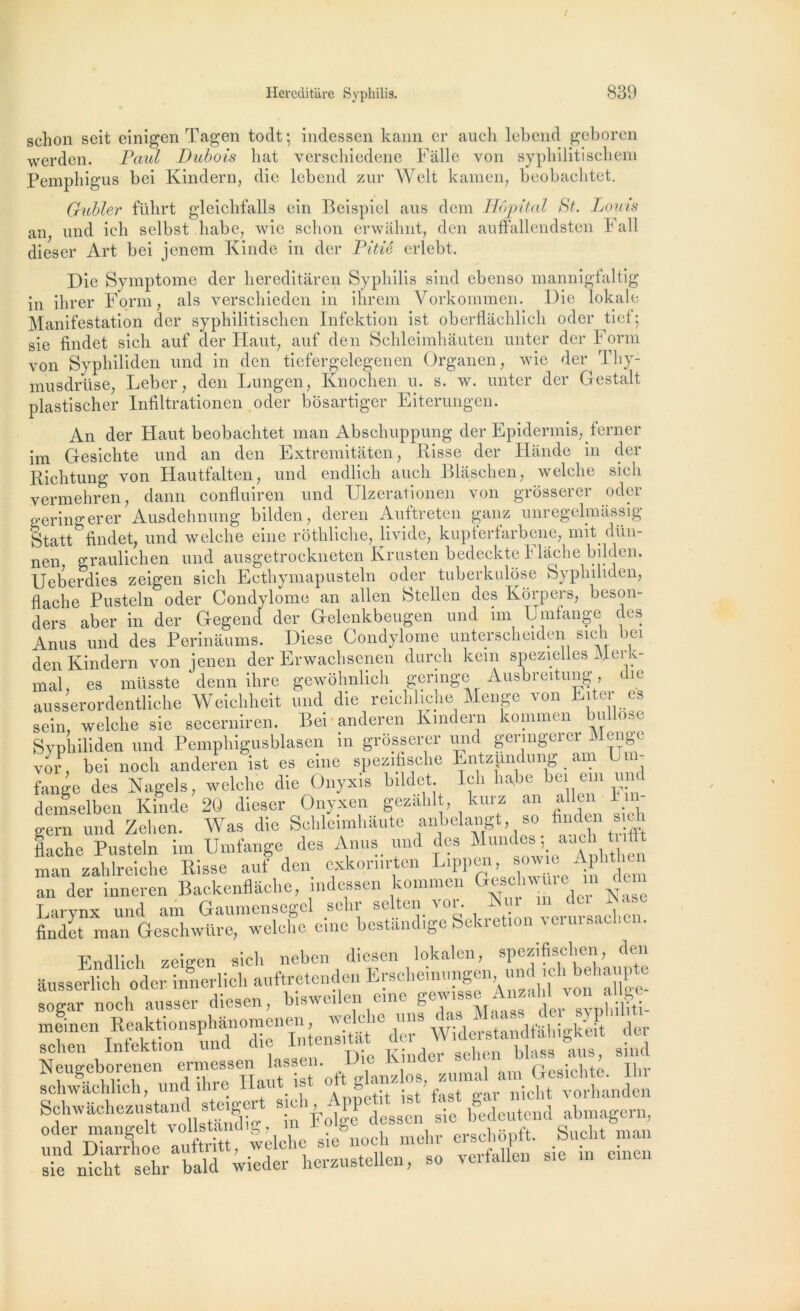 sclion seit einigen Tagen todt ; indessen kann cr auch lebend geboren werden. Paul Dubois bat verschiedene Falle von syphilitischem Pemphigus bei Kindern, die lebend zur Welt kamen, beobacbtet. Gubler führt gleicbfalls ein Beispiel ans dem Hôpital St. Louis an und icb selbst liabe, wic schon erwahnt, den auffallendsten Fail dieser Art bei jenem Kinde in der Pitié erlebt. Die Symptôme der hereditaren Syphilis sind ebenso mannigfaltig in ihrer Form, als verschieden in ihrem Yorkonnnen. Die lokale Manifestation der sypbilitiscben Infektion ist oberflâchlich oder tief; sie findet sich auf der Haut; anf den Schleimhàuten unter der Forai von Syphiliden und in den tiefergelegenen Organen, wie der Thy- musdrüse, Leber, den Lungen, Knochen u. s. w. unter der Gestalt plastischer Infiltrationen oder bosartiger Eiterungen. An der Haut beobacbtet man Abschuppung der Epidermis^ferner im Gesichte und an den Extremitaten, Risse der Hande in der Richtung von Hautfalten, und endlich auch Blâschen, welche sich vermehren, dann confluiren und Ulzerationen von grosserer oder geringerer Ausdehnung bilden, deren Auftreten ganz unregelmâssig Statt findet, und welche eine rothliche, livide, kupferfarbene, mit dün- nen graulichen und ausgetrockneten Krusten bedeckte Flâche bilden. Ueberdies zeigen sich Ecthymapusteln oder tuberkulose Syphiliden, flache Pusteln oder Condylome an allen Stellen des Korpers, beson- ders aber in der Gegend der Gelenkbeugen und im Umfange des Anus und des Perinâums. Diese Condylome unterscheidcn sien ici den Kindern von jenen der Erwachsenen durcli kein spezielles Merk- mal, es müsste denn ilire gewôhnlich geringe Ausbreitung, die ausserordentliche Weicliheit und die reichliche Menge ^ on ut> i es sein, welche sie secerniren. Bei anderen Kmdern kommen u Syphiliden und Pemphigusblasen in grosserer und geringerer Menge vor, bei noch anderen ist es eine spezifische Entzpndung am Um- fange des Nage!s, welche die Onyxis bildet Ich ha,be bei em une demselben Kinde 20 dieser Onyxen gezàhlt kurz an allenI n - gern und Zehen. Was die Schleimhaute anbelaiigt, so finden tache Pusteln im Umfange des Anus< und des Mundes ; auch tnfft man zahlreiche Risse auf den cxkoriirten Lippen, b°w e• Aph ^ an der inneren Backenflâche, indessen kommen Gesclnvme m . T-.rvnx und am Gaumensegcl schr selten vor. Nur m dei Rase findet man Geschwüre, welche eine bestândige Sekretion verursacl.cn. Endlich zeigen sich neben diesen lokalcn, spezifischen den âussCTUch oder. innerlich auftretcnden Erscliemiingen, und ic^behaupte sogar noch ausser diesen, bi.we.len eme h V s lier sRhiliti- meinen Reaktionsphànomenen^ Widershndfahigke!t der Neugeborenen°Unessen lasse,,. Die Kinder sehen blasa ans, sind SchUch und ihre Haut, ist oft Schwachezustand steigert *n sie ifcdcutend abmagern, oder mangelt vollstandig, m 1 olge aessen sil. Sucht man und Diarrhoe auftritt, welche s,e noch mehr er^,opl■ ‘ sie nicht sehr bald wieder herzustellcn, so \ei talion