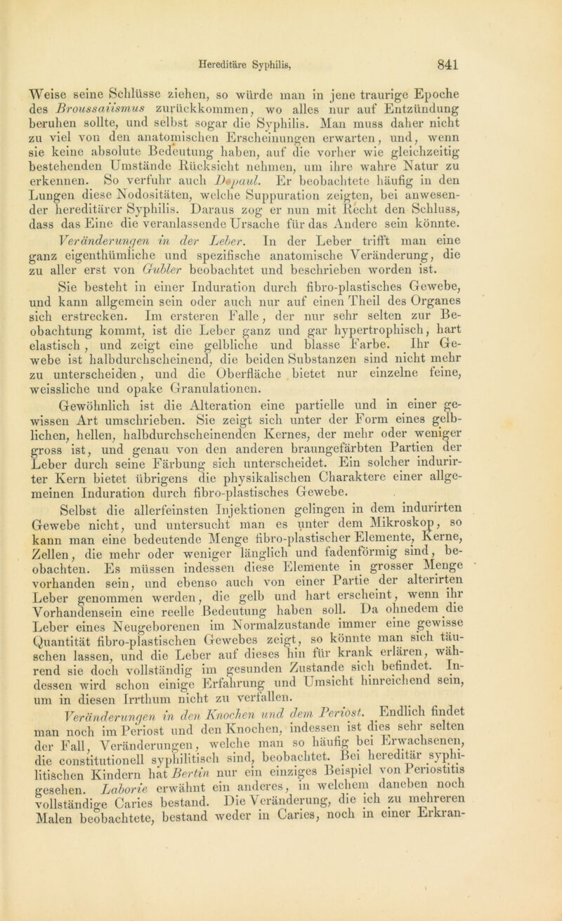 Weise seine Schlüsse ziehen, so würde man in jene traurige Epoche des Broussaiismus zurückkommen, wo ailes nur auf Entzündung beruhen sollte, und selbst sogar die Syphilis. Man muss daher niclit zu viel von den anatomiscben Erscheinungen erwarten, und, wenn sie keine absolute Bedeutung haben, auf die vorher wie gleichzeitig bestehenden Umstânde Rücksicht nehinen, uni ihre wahre Natur zu erkennen. So verfuhr aucli Dspaul. Er beobachtete hâufig in den Lungen diese Nodositâten, welche Suppuration zeigten, bei anwesen- der liereditarer Syphilis. Daraus zog er nun mit Réélit den Schluss, dass das Eine die veranlassende Ursache fur das Andere sein konnte. Veranderungen in der Leber. In der Leber trifft man eine ganz eigenthümliche und spezifische anatomische Verânderung, die zu aller erst von Gubler beobachtet und beschrieben w or den ist. Sie besteht in einer Induration durch fibro-plastisches Gewebe, und kann allgemein sein oder auch nur auf einen Theil des Organes sich erstrecken. Im ersteren Ealle , der nur sehr selten zur Be- obachtung kommt, ist die Leber ganz und gar hypertrophisch, hart elastisch , und zeigt eine gelbliche und blasse Farbe. Ihr Ge- webe ist halbdurchscheinend, die beiden Substanzen sind nicht mehr zu unterscheiden, und die Oberflache bietet nur einzelne feine, weissliche und opake Granulationen. Gewôhnlich ist die Alteration eine partielle und in einer ge- wissen Art umschrieben. Sie zeigt sich unter der Form eines gelb- lichen, hellen, halbdurchscheinenden Renies, der mehr oder weniger gross ist, und genau von den anderen braungefarbten Partien der Leber durch seine Fârbung sich unterscheidet. Ein solcher indurir- ter Kern bietet übrigens die physikalischen Charaktere einer allge- meinen Induration durch fibro-plastisches Gewebe. Selbst die allerfeinsten Injektionen gelingen in dem indurirten Gewebe nicht, und untersucht man es unter dem Mikroskop, so kann man eine bedeutende Menge fibro-plastischer Elemente, Kerne, Zellen, die mehr oder weniger langlich und tadenfôrmig sind, be- obachten. Es rnüssen indessen diese Elemente in grosser ^lenge vorhanden sein, und ebenso auch von einer Partie der alterirten Leber genommen werden, die gelb und hart erscheint, wenn ihi Vorhandensein eine reelle Bedeutung haben soll. La ohnedem die Leber eines Neugeborenen im Normalzustande immer eine gewisse Quantitat fibro-plastischen Gcwebes zeigt, so konnte man sich tâu- schen lassen, und die Leber aut dieses hin für krank erlâren, wâh- rend sie docli vollstandig im gesunden Zustande sich befindct. In- dessen wird sclion einige Erfahrung und Umsicht lunreicliend sem, uni in diesen Irrthum nicht zu verfallen. Veranderungen in den Knochen und dem Periôst. Endlich findet man noch im Periost und den Knochen, indessen ist dics sein selten der F ail, Veranderungen, welche man so hâufig bei Lrwachsenen, die constitutionell syphilitisch sind, beobachtet. Bei hereditar syphi- litischen Kindern liât Bertin nur ein einziges Beispiel von 1 enostitis gesehen. Laborie erwâhnt ein anderes, ni welcliem daneben noch vollstândige Caries bestand. Die Verânderung, die ich zu mehreren Malen beobachtete, bestand weder m Caries, noch in einer Lrkran-