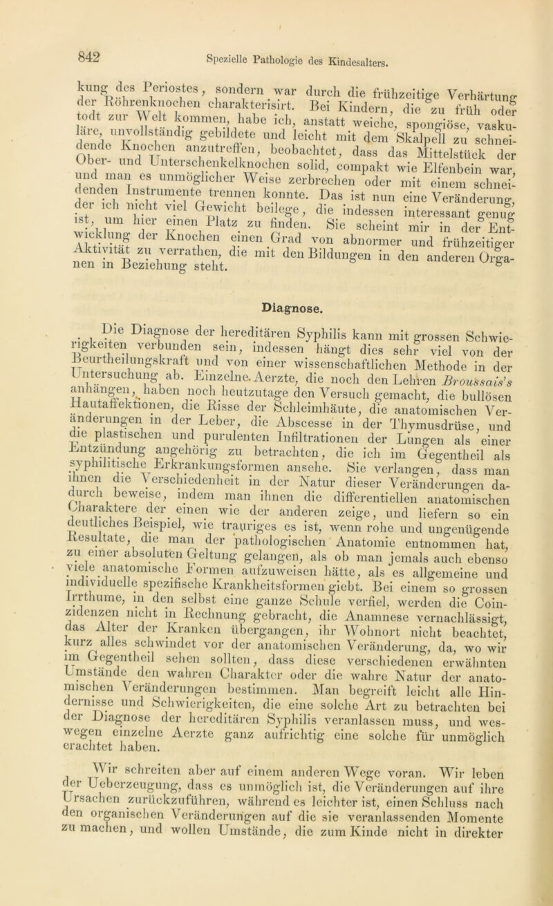 kungj des Périostes, sondern war dureh die frühzeitige Verhartunc ler lîohrcnknoci16 charaktermirt. Bei Kindern, die zu frtth ode? todt zur clt kommen habe ich, anstatt weiche, spongiose, vasku- laie ni voiis aod.g gebildete und Ieicht mit dem Skalpell zu schnei- '  anzutreffen, beobaehtet, dass das Mittelstück der Obéi- und Unterschenkelknochen solid, eompakt wie Elfenbein war mid man es unmdglicher Weise zerbrechen oder mit einem selmci- < endeii Instrumente trennen konnte. Das ist nun eine Verânderung der ich meht viel Gewicht beilege, die indessen intéressant genug st un, hier e.nen Platz zu finden. Sie scheint mir in der En? 2S? ' 11 j*nen .G?d von a^normer und fruhzeitiger Diagnose. . , D/e Diagnose der hereditàren Syphilis karni mit grossen Schwie- vei^imden »em; mdessen hângt dies sehr viel von der Deurtheilungskraft und von einer wissenschaftlichen Méthode in der untersuchung ab. Einzelne. Aerzte, die noch den Lehren Broussais's ail îangen. haben noch heutzutage den Versuch gemacht; die bullosen Hautaffektionen die Risse der Schleimhâute, die anatomischen Ver- anderungen in der Leber, die Abscesse in der Thymusdrüse, und die plasüschen und purulenten Infiltrationen der Lungen als einer Entzundung angehong zu betrachten, die ich im Gegentheil als s} philitische Erkrankungstormen ansehe. Sie verlangen. dass man ilmcn die \ erschiedenheit in der Natur dieser Verànderungen da- durch beweise, indem man ihnen die differentiellen anatomischen j îaraktere der emen wie cler anderen zeige, und liefern so ein deutliches Leispiel, wie trauriges es ist, wenn rohe und ungenügende Kesultate, die man der pathologischen Anatomie entnommen liât, zu einer absolutfen Geltung gelangen, als ob man jemals auch ebenso yiele anatomische Eormen aufzuweisen batte, als es allgemeine und individuelle spezifische Krankheitsformen giebt. Bei einem so grossen lrrtliume, in den selbst eine ganze Scinde verfiel, werden die Coin- zidenzen niclit in Rechnung gebracht, die Anamnèse vernachlâssigt, das Al ter der Kranken tibergangen, ihr Wohnort niclit beachtet, kurz ailes schwindet vor der anatomischen Verânderung, da, wo wir im Gegentheil sehen sollten, dass diese verschiedenen erwàhnten umstande den wahren Charakter oder die wahre Natur der anato- mischen Verànderungen bestimmen. Man begreift Ieicht aile Ilin- dernisse und Schwierigkeiten, die eine solclie Art zu betrachten bei der Diagnose der hereditàren Syphilis veranlassen muss, und wes- wegen einzelne Aerzte ganz aufrichtig eine solclie fur unmoglich erachtet haben. \\ ir schreiten aber auf einem anderen Wege voran. Wir leben der Ueberzeugung, dass es unmôglieh ist, die Verànderungen auf ilire Ursachen zurückzuführen, wâhrend es leichter ist, einen Schluss nacli den organise h en Verànderungen auf die sie veranlassenden Momente zumachen, und wollen Umstande, die zum Kinde niclit in direkter
