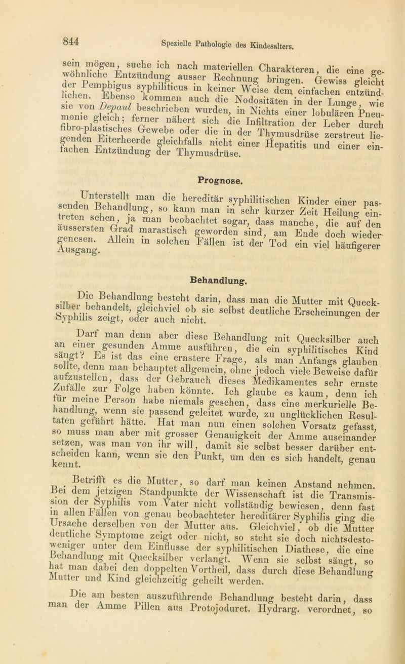 sein mogen suche ich nach materiellen Charakteren, die eine ge- wohnliche Entzundung ausser Rechnung bringen. Gewiss trlcifhf ]ichenemÊbfn,SoTIUl'tlCU8 in ■Weise dem einfachen entzttnd- . ° kominen aueh die Nodositàten in der Lunge wie s,e Yon Depaul beschrieben wurden, in Nichts einer lobularen Pneu s iavsA si” eSï:î s“sish,L““ *!■*“■ - «■« *• Prognose. Unterstellt man die hereditâr syphilitischen Kinder einer nas- s nden Behandlung, so kann man in sehr kurzer Zeit Heilung ein- ausseenrsteneOrada man be°bachtet s°Sar’ dass manche, die auf den “en a1; araS 'lCh Sfvorden sind, am Ende doeh wieder Ausgang. A “ solchen lallen lst (ler Tod ein viel hâufigerer Behandlung. Die Behandlung besteht darin, dass man die Mutter mit Oueck- silber behandelt, gleichviel ob sie selbst deutliche Erscheinungen der o}philis zeigt, oder aitch mcht. ë part man denn aber diese Behandlung mit Quecksilber auch SidÏ? pge-S+nA0n AmmS ausfUhrcn » die ein syphilitisehcs Kind », . •- i- das eme ernstere Frage, aïs man Anfangs glauben sollte, denn man behauptet allgemein, ohne jedoch viele Beweife dafür aufzustellen, jlass der Gebrauch dieses Medikamentes sehr ernste Zutalle zur 1 olge haben kdnnte. Ich glaube eskaum, denn ich uir moine Person habe memals gesehen, dass eine merkurielle Be- iam ung, wenn sie passend geleitet wurde, zu ungliicklichen Resul- a en gctuhrt batte. Hat man mm einen solchen Vorsatz gefasst so muss man aber mit grosser Genauigkeit der Anime auseinander setzen, was man von ihr will, damit sie selbst besser darüber ent- «iheiden kann, wenn sic den Punkt, um den es sich handelt, genau Betrifft es die Mutter, so darf man kcinen Anstand nehmen. I ei dem jetzigen Standpunkte der Wissenschaft ist die Transmis- sion der Syphilis vom Vater nicht vollstandig bewiesen, denn fast m allen h allen von genau beobachteter hereditârer Syphilis ging die Lrsache derselben von der Mutter ans. Gleichviel, ob die Mutter deutliche Symptôme zeigt oder nicht, so steht sie docli nichtsdesto- wemger unter dem Einflusse der syphilitischen Diathese, die eine Behandlung mit Quecksilber verlangt. Wenn sie selbst saugt, so bat man dabei den dçppelten Vortheil, dass durch diese Behandlung Mutter und Kmd gleichzeitig geheilt werden. Die am besten auszuführende Behandlung besteht darin dass nom i ci Amme Pillen aus Protojoduret. Hydrarg. verordnet, so