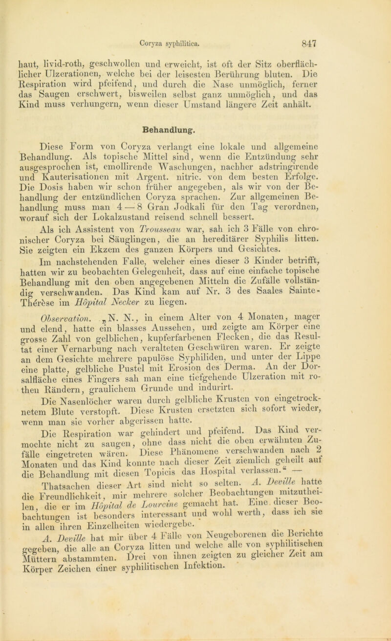 liaut; livid-roth, geschwollen uncl erweiclit; ist oft der Sitz oberflâch- licher Ulzerationen; welclie bci der leisesten Berührung bluten. Die Respiration wird pteifend; und durch die Nasc unmôglicb; ferner das Saugen erschwert, bisweilen selbst ganz unmoglich, und das Kind muss verhungern, wenn dieser Umstand langere Zeit anhâlt. Behandlung*. Diese Form von Coryza verlangt eine lokale und allgemeine Behandlung. Als topische Mittel sind; wenn die Entzündung sehr ausgesprochen ist; emollirende Wasclîungen; nachher adstringirende und Kauterisationen mit Argent, nitric. von dem besten Erfolgc. Die Dosis baben wir schon früher angegeben? als wir von der Be- handlung der entzündlichen Coryza sprachen. Zur allgemeinen Be- handlung muss man 4 — 8 Gran Jodkali flir den Tag verordnen, worauf sich der Lokalzustand reisend schnell bessert. Als ich Assistent von Trousseau war, sali ich 3 Fâlle von chro- nischer Coryza bei Sâuglingen, die an hereditârer Syphilis litten. Sie zeigten ein Ekzem des ganzen Korpers und Gesichtes. Im nachstehenden Faile, welcher eines dieser 3 Kinder betrifft, hatten wir zu beobachten Gelegenheit; dass auf eine eintache topische Behandlung mit den oben angegebenen Mitteln die Zutalle vollstân- dig verschwanden. Das Kind kam auf Nr. 3 des Saales Sainte- Thérèse im Hôpital Necker zu liegen. Observation. . „N. N. , in einem Alter von 4 Monaten, mager und elend; hatte ein blasses Aussehen, und zeigte am Korper eine grosse Zalil von gelbliclien7 kupferfarbenen Flecken, die das Résul- tat einer Vernarbung nach veralteten Geschwüren waren. Er zeigte an dem Gesichte mehrere papulose Syphiliden, und unter der Lippe eine platte, gelbliche lAistel mit Erosion des Derma. An dei Doi- salflâche eines Fingers sali man eine tiefgehende Ulzeration mit îo- then Randern, grauliehem Grunde und indurirt. Die Nasenlôcher waren durch gelbliche Krusten \on eingetiock- netem Blute verstopft. Diese Krusten ersetztcn sich sotoit viedei, wenn man sie vorher abgerissen hatte. Die Respiration war gehindert und pfeifend. Das Kind ver- moclite nicht zu saugen, ohne dass nicht die oben erwâlmten Zu- fâlle eingetreten waren. Diese Ph&nomene verschwanden nach 2 Monaten und das Kind konnte nach dieser Zeit ziemhch geheilt auf die Behandlung mit diesen Topicis das Hospital verlassen. — Thatsachen dieser Art sind nicht so selten. A. Deville hatte die Freundlichkeit, mir mehrere solcher Beobachtungen mitzuthei- len, die er im Hôpital de Lourcine gemacht hat. Fine, dieser Beo- bachtungen ist besonders intéressant und wolil wertli, dass ich sie m allen îhren Emzelheiten wiedeigebc. A. Deville bat mir über 4 Falle von Neugoborenen die Berichte gegeben, die aile an Coryza litten und welclie aile von syphilitisclien Müttern abstammten. Orei von ilmen zeigten zu gleicher Zeit am Kôrper Zeichen einer syphilitischen Infcktion.