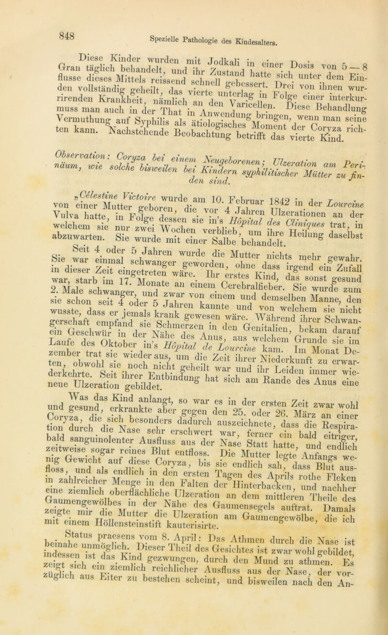 Diese Kinder wurden mit TndWi; ^ • Grau taglich behandelt, und ihr Zustand batto*161' iD°S1? 'T 5~~ 8 flusse dieses Mittels reissend schnell gebesLtDreî nter.,de,n Em‘ den vollstândm P-elieiit d«« 7 ss . TVrei von dînen wur- Krankheit, ■ m Vr“ÏÏLl“„ », VLSfi den sind. J „Céleshne Victoire wurde am 10 Febrnar 1849 a t Y^Zu^Tf^T’ ^ VF 4 Jali™ I Maie^clim 17‘. M°Tte an eine“. CerebralfiebeV Sie wurdf zuDm sie sclion seit^oder^ jlhrei^k ^ demselben Manne, den 4* 4P «s, frtsdnvr în d,T^ ,mTZClrn den Ge“itali«C bekam dalauf derkh li^il're 1 ïlWar und illr Leiden immer wie- n^m üL;&n,SldefbmdUng ^ gich aln Rande *» Anus eine und uesund*3 Ha* fF^F 80 war es in der ersten Zeit zwar wohl Coryza ’ ,;m T Fer pPn, den 25‘ odcr 26' Mitrz an einer W durc h die W beSOnders dadurch all3z«clmete, dass die Respira- mch.die Nase sehr erschwert war, ferner ein bald eitrLer zeitdweUI!gU,n° ente'r AF?l'SS aUS der Nasc Statt batte, und endfieh zeitweise sogar reines Elut entfloss. Die Mutter legte Anfamrs we flofs und l,af i?T V™’ b'S S!° endlich 3ahf dass Bhft aus- floss und aïs endhch m den ersten Tagen des Aprils rotlie Flefcrn m zahlreicher Menge m den Falten der Hinterbacien und nachher eme ziemheh oberflâchliehe ülzeration an dem mittleren Tbe e des zelTmTd M,F dC,d-N^ d6S Ga“eSek aurtrat Daml mi ^ einem HoUe^ehstift^^^ ““ Ga—S-voIbe, die ich . Etatus praesens vom 8. April : Das Atbmen durcb die Rase i„t indrbeenTstmdgIit- Th°fl dcs «^ohtcs ist zwar wohl ^bMet zett sh-b ldaS'Krd. Zez.wPp11’ durch den Mund zu atbmen. Es zülliebF? Fp-fem ,C v re'ebbeber Ausfluss aus der Nase, der vor- fe a,IS Elter zu bestehen scbeint, und bisweilen nach den An-
