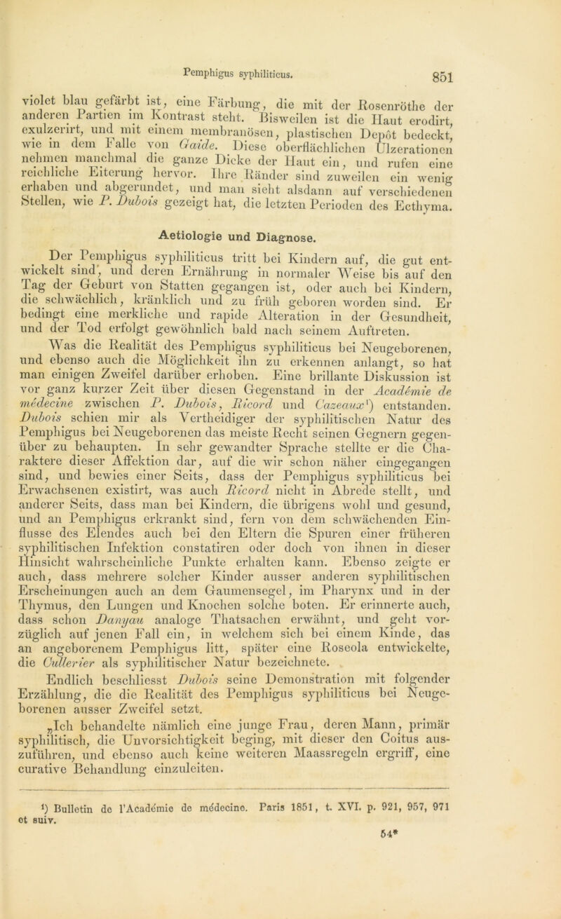 violet blau gefârbt ist, eine Fârbung, die mit der Rosenrôthe der anderen Partien un Kontrast steht. Bisweilen ist die Haut erodirt, exulzerirt, und mit emem membranôsen, plastischen Dépôt bedeckt, wie m dem I aile von G aide. Diese oberflâchlichen Ulzerationen nelimen manchmal die ganze Dicke der Haut ein, und rufen eine reichliche Eiterung hervor. Ihre Bander sind zuweilen ein wenig erhaben und abgerundet, und man sielit alsdann auf verschiedenen Stellen, wie P. Dubois gezeigt hat, die letzten Perioden des Ecthyma. Aetiologie und Diagnose. Der Pemphigus syphiliticus tritt bei Kindern auf, die gut ent- wickelt sind, und deren Ernàhrung in normaler Weise bis auf den Tag der Geburt von Statten gegangen ist, oder auch bei Kindern, die scliwàchlich, krânklich und zu früh geboren worden sind. Er bedingt eine merkliche und rapide Alteration in der Gesundheit, und der Tod erfolgt gewohnlich bald nach seinem Auftreten. AVas die Realitat des Pemphigus syphiliticus bei Neugeborenen, und ebenso auch die Môglichkeit ihn zu erkennen anlangt, so hat man einigen Zweifel darüber erhoben. Eine brillante Diskussion ist vor ganz kurzer Zeit über diesen Gegenstand in der Académie de médecine zwischen P. Dubois, Ricord und Cazeaux ') entstanden. Dubois' schien mir als Vertheidiger der syphilîtischen Natur des Pemphigus bei Neugeborenen das meiste Redit seinen Gegnern gegen- über zu behaupten. In sehr gewandter Sprache stellte er die Cha- raktere dieser Affektion dar, auf die wir schon nâher eingegangen sind, und bewies einer Seits, dass der Pemphigus syphiliticus bei Erwachsenen existirt, was auch Ricord nicht in Abreae stellt, und anderer Seits, dass man bei Kindern, die übrigens wolil und gesund, und an Pemphigus erkrankt sind, fera von dem schwâchenden Ein- flusse des Elendes auch bei den Eltern die Spuren einer früheren syphilitischen Infektion constatiren oder docli von ihnen in dieser Hinsicht wahrscheinliche Punkte erhalten kann. Ebenso zeigte er auch, dass mehrere solcher Kinder ausser anderen syphilitischen Erscheinungen auch an dem Gaumensegel, im Pharynx und in der Thymus, den Lungen und Knochen solche boten. Er erinnerte auch, dass schon Danyau analoge Thatsachen erwahnt, und gelit vor- züglich auf jcnen Fall ein, in welchem sich bei einem Kinde, das an angeborencm Pemphigus litt, spater eine Roseola entwickelte, die Cullerier als syphilitischer Natur bezeiehnete. Endlich beschliesst Dubois seine Démonstration mit folgender Erzâhlung, die die Rcalitat des Pemphigus syphiliticus bei Neugc- borenen ausser Zweifel setzt. „Ich behandelte nâmlich eine junge Frau, deren Mann, primar syphilitisch, die Unvorsichtigkeit beging, mit dieser den Coitus ays- zuführen, und ebenso auch keine weiteren Maassregeln ergriff, eine curative Behandlung einzuleiten. b Bulletin do l’Acadéraio do mddecino. Paris 1851, t. XVI. p. 921, 957, 971 ot suiv. 54*