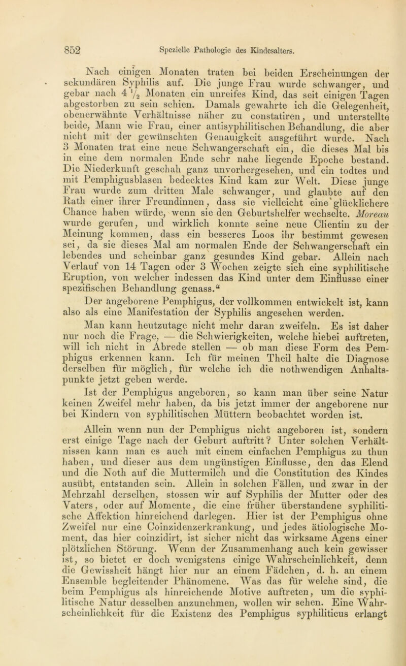 Nach einigen Monaten traten bei beiden Erscheinungen der sckundaren Syphilis auf. Die junge Frau wurde schwanger, imd gebar nacli 4 ‘/2 Monaten ein unreites Kind, das seit einigen Tagen abgestorben zu sein schien. Damais gewahrte ich die Gelegenheit, obenerwâhnte Verhaltnisse nâher zu constatiren, und unterstellte beide, Mann wie Frau, einer antisyphilitischen Behandlung, die aber nicht mit der gewünschten Genauigkeit ausgeführt wurde. Nach 3 Monaten trat eine neue Schwangerschaft ein, die dieses Mal bis in eine dem normalen Ende selir nahe liegende Epoche bestand. Die Niederkunft geschah ganz unvorhergesehen, und ein todtes und mit Pemphigusblasen bedecktes Kind kam zur Welt. Diese junge Frau wurde zum dritten Male schwanger, und glaubte auf den liath einer ilirer Freundinnen, dass sie vielleicht eine'glücklichere Chance haben würde, wcnn sie den Geburtslielfer wechselte. Moreau wurde gerufen, und wirklich konnte seine neue Clientin zu der Meinung kommen, dass ein besseres Loos ihr bestimmt gewesen sei, da sie dieses Mal am normalen Ende der Schwangerschaft ein lebendes und scheinbar ganz gesundes Kind gebar. Allein nach Verlauf von 14 Tagen oder 3 Wochen zeigte sich eine syphilitische Eruption, von welcher indessen das Kind unter dem Einflusse einer spezifischen Behandlung genass.a Der angeborene Pemphigus, der vollkommen entwickelt ist, kann also als eine Manifestation der Syphilis angesehen werden. Man kann heutzutage nicht mehr daran zweifeln. Es ist daher nur noch die Frage, — die Schwierigkeiten, welche liiebei auftreten, will ich nicht in Abrede stcllen — ob man diese Form des Pem- phigus erkennen kann. Ich für meinen Theil halte die Diagnose derselben für moglich, für welche ich die nothwendigen Anhalts- punkte jetzt geben werde. Ist der Pemphigus angeboren, so kann man über seine Natur keinen Zwcifel mehr haben, da bis jetzt immer der angeborene nur bei Kindern von syphilitischen Müttern beobachtet worden ist. Allein wenn nun der Pemphigus nicht angeboren ist, sondera erst einige Page nach der Geburt auftritt? Unter solehen Verhalt- nissen kann man es auch mit einem einfachen Pemphigus zu thun haben, und dieser aus dem ungtinstigen Einflusse, den das Elend und die Noth auf die Muttermilch und die Constitution des Kindes ausübt, entstanden sein. Allein in solehen Fallen, und zwar in der Mehrzahl derselben, stossen wir auf Syphilis der Mutter oder des Vaters, oder auf Momente, die eine früher tiberstandene syphiliti- sche Affektion hinreichend darlegen. Hier ist der Pemphigus ohne Zwcifel nur eine Coinzidcnzerkrankung, und jedes atiologisclie Mo- ment, das hier coinzidirt, ist sichcr nicht das wirksame Agens einer plotzlichen Storung. Wenn der Zusammenhang auch kein gewisser ist, so bietet er doch wenigstens einige Wahrscheinlichkeit, denn die Gewissheit hangt hier nur an einem Fadchen, d. h. an einem Ensemble begleitender Phanomene. Was das für welche sind, die bcim Pemphigus als hinreiehende Motive auftreten, um die syphi- litische Natur desselben anzunehmen, wollen wir sehen. Eine Wahr- scheinlichkeit für die Existenz des Pemphigus syphiliticus erlangt