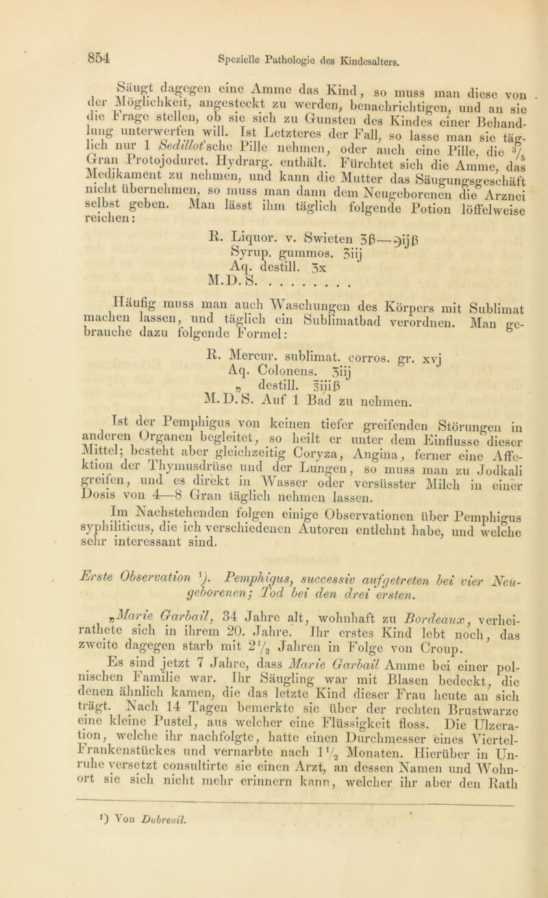 i'î(|aê’cê’en °^11C Anime das Kincl, so muss man diese von (Î.C1 -Lloghchkcit, angesteckt zu werden, benachrichtigen, und an sie die h rage stellen, ob sie sicli zu Gunsten des Kindes einer Beliand- lung unterweren wi 1. Ist Letzteres der Fall, so lasse man sie tâg- lieh nur 1 beddlot selie Bille nehmen, oder anch eine Pille die 3/ Gran Protojodnret. Hydrarg. onthalt.’ Fürchtet sich die Amme da^ Medikamênt; zu nehmen, und kann die Mutter das Saugungsgeschâft nie ît übci nehmen, so muss man dann dem Neugeborenen die Àrznei selbst geben. Man lâsst ilim tâglich folgende Potion lôffelweise reichen : K. Liquor. v. Swieten 3 F Syrup. gummos. 3iij Aq. destill. 5x M.D.S . Haufig muss man auch Waschungen des Kôrpers mit Sublimât machen lassen,^ und tâglich ein Sublimatbad verordnen. Man ge- brauclie dazu folgende Formel: b R. Mercur. sublimât, corros. gr. xvi Aq. Coloncns. 5üj v destill. iiiin AI. D. S. Auf 1 Bad zu nehmen. Ist der Pemplngus von keinen tiefer greifenden Storungen in anderen Organen bcgleitet, so lieilt er miter dem FinAusse^ dieser Mittel; besteht aber gleichzeitig Coryza, Angina, ferner eine Affe- ktion der Thymusdrüse und der Lungen, so muss man zu Jodkali grcifen, und es direkt in Wasser ocler versüsster Mileli in einer Dosis von 4—8 Grau tâglich nehmen lassen. Im. Nachstehenden folg’cn einige Observationen liber Pemphigus syphilitieus, die ich veischiedenen Autoren entlehnt habe, und welche selir intéressant sind. Erste Observation '). Pemphigus, successiv aufgetreten bei vier Neu- geborenen; Tod bei den drei ersten. y,Marie Garbail, 34 Jahre ait, wohnhaft zu Bordeaux, verliei- rathete sich in ilirem 20. Jahre. Ihr erstes Kind lebt noch, das zweite dagegen starb mit 2% Jaliren in Folge von Croup. Fs sind jetzt i Jahre, dass Marie Garbail Anime bei einer pol- nisehen Familie war. Ihr Sâugling war mit Blasen bedeckt, die denen âhnlich kamen, die das letzte Kind dieser Frau heute an sich trâgt. Nacli 14 Tagen bemerkte sie liber der rechten Brustwarze eine kleine Pustel, ans welcher eine Flüssigkeit floss. Die Ulzera- tion, welche ihr nachtolgte, hatte einen Durchmesser eines Viertel- 11 ankcnstückcs und vernarbte nach 1 y2 Monaten. Hierüher in Un- îulic yersetzt consultirte sie einen Arzt, an dessen Narnen und AVolin- ort sie sich nicht mehr erinnern kann, welcher ihr aber den Ratli O Von Dubreuil.