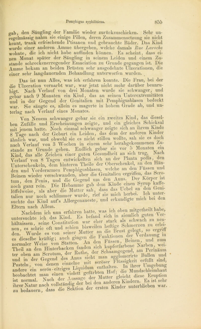 gab, den Sàugling der Familie wieder zurückzuschicken. Sehr un- regelmassig nahm sie einige Pillen, deren Zusammensetzung sie niclit kennt; trank erfrischende Ptisanen und gebrauclite Bâder. Das Kind wurde einer anderen Amme übergeben, welclie damais Rue Laroche wolinte, die icb nicht habe auffinden konnen. Es scheint, dass ei- nen Monat spâter der Sàugling in seinem Leiden und einem Zu- stande schreckenerregender Emaciation zu Grande gegangen ist. Die Amme bekam an beiden Brüsten selir ausgedehnte Ulzerationen, die einer sehr langdauernden Behandlung unterworfen wurden. Das ist nun Ailes, was ich erfahren komite. Die Fr au, bei der die Ulzeration vernarbt war, war jetzt nicht mehr darüber beunru- liigt. Nach Verlauf von drei Monaten wurde sie schwanger, und gebar nach 9 Monaten ein Kind, das an seinen Unterextremitâten und in der Gegend der Genitalien mit Pemphigusblasen bedeckt war. Sie saugte es, allein es magerte in hohem Grade ab, und un- terlag nach Verlauf eines Menâtes. Von Neuem schwanger gebar sie ein zweites Kind, das diesel- ben Zufâlle und Erscheinungen zeigte, und ein gleiches Schicksal mit jenem hatte. Noch einmal schwanger zeigte sicli an ihrem Kinde 8 Tage nach der Geburt ein Leiden, das dem der andcien Kindei âhnlich war, und obwohl sie es nicht stillcn wollte, sali sie es doch nach Verlauf von 3 Wochen in einem sehr herabgekommenen Zu- stande zu Grande gehen. Endlich gebar sie vor 5 Monaten em Kind, das aile Zeichen einer guten Gesundheit an sich trug, iNach Verlauf von 8 Tagen entwickelten sich an der Planta pedis, aen Unterschenkeln, dem hinteren Theile der Oberschenkel, an den Han- den und Vorderarmen Pemphigusblasen, welclie an den h ussen und Beinen wieder verschwanden, aber die Genitalien ergriften, das beio- tum, den Pénis, und die Gegend uni den Anus. Dei i.® noch ganz rein. Die Hebamme gab dem Kmc e emen k} * llP V • ldffelweise, als aber die Mutter sali, dass das Uebel an den J talien nur noch schlimmer wurde, nef sie mich suclite das Kind aufs Allergenaueste, und erkundigte mich bei Eltern nach Allem. Nachdem ici, nun erfahren batte, was ici, obenTf^ten’ver- untersuchte ich das Kind. Es befanà s,ch in ziemlich g| te ^ haltnissen, seine Constitution war cher sau ‘l„ , erjc;. nen, es schric oft und schien Insweden heft.ee Scto«*«ergriff den. Wurde es von seiner Mutter an l.e lSrust^feffe’rdauunf 'in es dieselbe kriiftig; “jw? Beinen, und fum TheT an - üfr&snM * .5 Pusteln, von denen emzelne mit • _ j* ihrer Umgebung andere ein seros - eitngcs h^lfirbten Hof-' die Mundschleimhaut srtss. ara -i”, stzë&srjss: Z U