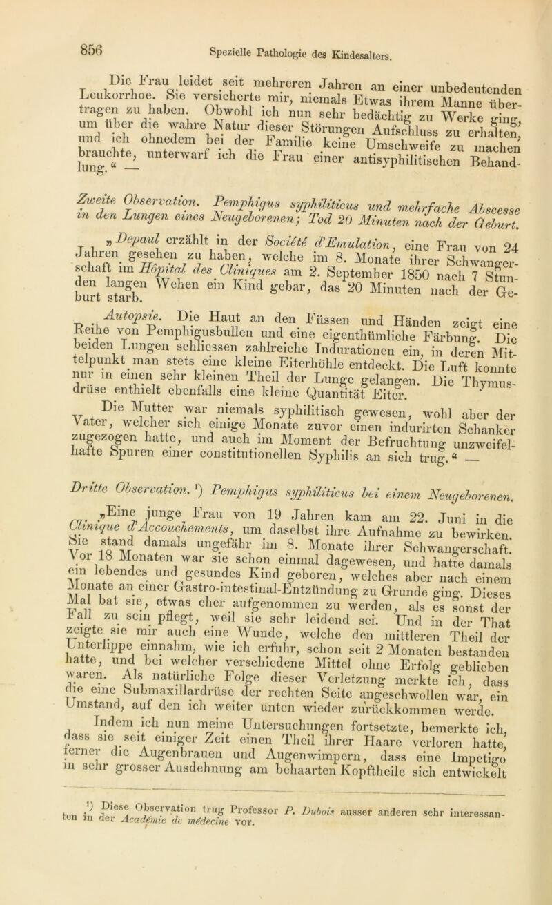 Die n-au Met seit mehreren Jahren an einer unbedeutenden Leukorrhoe. S.e vers.cherte mir, niemals Etwas ihrem Manne über tiagen zu haben. Obwohl ich mm sehr bedachtig zu Werke eine um uber die walire Natur dieser Storungen Aufschluss zu erbaTtên und ich ohnedem bei der Familie keine Umschweife zu maôl.en kng.0» — UnterWarf lch dle Frau einer antisyphilitischen Beliand- Zweite Observation. Pemphigus syphûiticus und mehrfache Alscesse m den Lungen emes Neugeborenen; Tod 20 Minute,, nach der Geburt. „Depaul erzahlt in der Société d’Emulation, eine Frau von 24 Jalnen gesehen zu haben, welelie im 8. Monate ihrer Schwanrrer- sc îaft im Hôpital des. Cliniques am 2. September 1850 nach 7 Stun burt sS11 We iGn em Kind das 20 Minuten nach der Ge- Autopsie. Die Haut an den Füssen und Hânden zeigt eine Keihe von Pemphigusbullen und eine eigentliümliche Farbung. Die beiden Lungen schliessen zahlreiche Indurationen ein, in deren Mit- epu.nkt.man s|ets eine kleine Eiterhohle entdeckt. Die Luft konnte nur m einen sehr klemen Theil der Lunge gelangen. Die Thymus- druse enthielt ebenfalls eine kleine Quantitat Eiter. ^ Die Mut ter war niemals syphilitisch gewesen, wohl aber der Vater, welcher sich emige Monate zuvor einen indurirten Schanker zugezogen hatte, und aucli im Moment der Befruchtung unzweifel- hafte bpuren emer constitutionellen Syphilis an sich trug.« — Dritte Observation. ’) Pemphigus syphûiticus bei einem Neugeborenen, rr -vKm% <J'Unge7 Frau von 19 Jahren kam am 22. Juni in die Uimque d Accouchements, um_ daselbst ihre Aufnahme zu bewirken. V 1SQaïd Jamais ungefahr un 8. Monate ihrer Schwangerschaft. oi L Monaten war sie schon emmal dagewesen, und hatte damais cm lebendes und gesundes Kmd geboren, welches aber nach einem Monate an einer Gastro-mtestmal-Entzündung zu Grunde ging. Dieses Ma bat sie, etwas cher aufgenommen zu werden, als es sonst der iall zu sein pflegt, weil sie sehr leidend sei. Und in der Tliat zeigte sie mir auch eine Wunde, welche den mittleren Theil der Unterlippe emnahm wie ich erfuhr, schon seit 2 Monaten bestandcn liatte, und bei weldier verschiedene Mittel oline Erfolg geblieben waren. Als natürliche Folge dieser Verletzung merkte ich, dass die eine bubmaxillardrüse der rechten Seite angeschwollen war, ein U m stand, auf den ich weitcr unten wieder zurückkommen werde. Indem ich nun meme Untèrsuchungen fortsetzte, bemerkte ich dass sie seit einiger Zeit einen Theil ihrer Haare verloren hatte einer die Augenbrauen und Augenwimpern, dass eine Impétigo m sehr grosser Ausdehnung am behaarten Kopftheile sich entwickelt ten in i °bscrvatl0n trug Professor P. Dubois ausser anderen sehr interessan- itn in rler Académie de médecine vor.