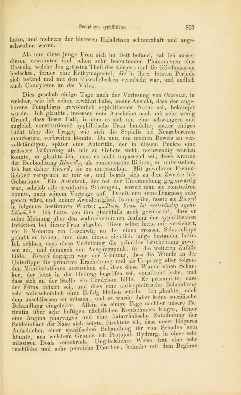 hatte, und mehrere der hinteren Halsdrüsen schmerzhaft und ange- schwollen waren. Als nun diese junge Frau sicli im Bett befand, sali icli ausser diesen erwahnten und sclion selir bcdeutenden Phanomenen cine Roseola, welclie den grôssten Theil des Korpers und die Gliedmaassen bedeckte, ferner eine Ecthymapustel, die in ihrer letzten Période sich befand und mit den Roseolaflecken vermischt war, und endlich auch Condylome an der Vulva. Dies geschah einige Tage nach der Vorlesung von Cazeaux, in welcher, wie ich sclion erwahnt liabe, meine Ansicht, dass der ange- borene Pemphigus gewohnlich syphilitischer Natur sei, bekâmpft wurde. Ich glaubte, indessen dem Ansclieine nacli mit selir wenig Grand, dass dieser Fall, in dem es sicli uni eine schwangere und zugleich constitutionell syphilitisclie Frau handelte, spater einiges Licht übor die Frage, .wie sicli die Syphilis bei Neugeborenen manifestire, verbreiten konnte. Da nun, uni meinen Beweis zu ver- vollstandigen, spater eine Autoritàt, der in diesem Punkte eine grossere Erfahrung als mir zu Gebote stelit; nothwendig werden konnte, so glaubte ich, dass es nicht unpassend sei ; diese Kranke der Beobaclitung Ricorcl’s, als competentem Picliter, zu unterstellen. Ich bat daher Ricord, sie zu untersuchen. Mit gewohnter Freund- lichkeit versprach er mir es, und begab sich zu dem Zwecke in’s Gebârhaus. Ein Assistent, der bei der Untersuchung gegenwartig war, schrieb aile erwahnten Storungen, soweit man sie constatiren konnte, nach seinem Yortrage auf. Damit nun seine Diagnose selir genau ware, und keiner Zweideutigkeit Paum gabe, fasste sie Ricord in folgende bestimmte Worte: „ vDiese Frau ist vollstàndig syphi- litisch.u u Ich hatte von ihm gleichfalls auch gewünscht, dass er seine Meinung liber den wahrscheinlichen Antang der syphilitischen Infektion bei dieser Frau abgebe. Diese selbst hatte mir versichert, vor 6 Monaten ein Geschwür an der einen grossen Schaamlippe gehabt zu haben, und dass dieses ziemlich lange bestanden hatte. Ich schloss, dass diese Verletzung die primitive Erscheiuung gewe- bilde. Ricord clagegen war der Meinung, dass die A\ unde an dei Unterlippe die primitive Erscheiuung und als Ursprung allei folgen- den Manifestationen anzusehen sei, dass diese AA unde einen bchan- lr or fl or iof'zt in dp.r Deilnne* beirrifFen sei, constituirt .iabc, und sen sei i, und demnach den Ausgangspunkt für die weiteren Zufallo ' . _ _ ^ -m r • 1 1 * - AU.,., J o /I