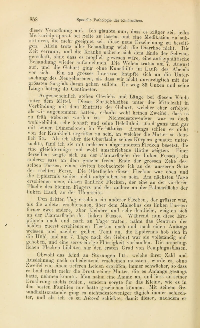 diesel- Verordnumr auf. Icli glaubte nun, dass es kliiger sei, jedes 1 f A rr 1T non a •»-» J _ * If 1 ' i i • -a Mcikiuialpnipai at bei Seite zu lassen, und eine Medikation zu sub gerschaft, ; ohne dass es moglich gewesen ware, eine antisyphilitische Beliandlung wieder aufzunehmen. Die Wehen traten am 7. August aut; und die Greburt ging ohne Kunsthilfe im Laufe des Abends vor sicli. Ein zu grosses Intéressé knüpfte sicli an die Untcr- suchung des Neugeborenen, als dass wir nicht unverzüglich mit der grossten Sorgfalt daran gehen sollten. Er wog 83 Unzen und seine Lange betrug 45 Centimeter. Augenscheinlich stehen Gewicht und Lange bei diesem Kinde tinter dem Mittel. Dieses Zurückbleiben unter der Mittelzahl in V erbindung mit dem Eintritte der Geburt, welcher cher erfolgte als wir angenommen hatten, erlaubt wolil keinen Zweifel, dass es zu friili. geboren worden ist. Nichtsdestoweniger war es doch a\ ohlgebildet, sehr lebhaft und seine Beleibtheit stand ganz und gar mit seinen Dimensionen im Verhâltniss. Anfangs scliien es nicht von der Krankheit ergriifen zu sein, an welcher die Mutter so deut- iieh litt. Als ich aber die Oberflache seines Kôrpers genauer unter- suchte, fand ich sie mit mehreren abgerundeten Flecken besetzt, die eine gleichtormige und wohl umschriebene Eothe zeigten. Einer derselben zeigte sicli an der Plantarflache des linken Eusses, ein anderer sass an dem ganzen freien Ende der grossen Zelie des- selben h usses, einen dritten beobachtcte ich an der âusseren Seite der rechten Ferse. Die Oberflache dieser Flecken war eben und die Epidermis schien nicht aufgehoben zu sein. Am nachsten Tage erschienen lieue, diesen âhnliche Flecken, der eine an der vorderen 4 lâche des kleinen Fingers und der andere an der Palmarflâche der linken Hand, an der Uînarseite. Den dritten Tag erschien ein anderer Flecken, der grosser war, als die zuletzt erschienenen, über dem Maleollus des linken Fusses ; terner zwei andere, aber kleinere und sehr deutliche, zeigten sicli ait der Plantarflache des linken Fusses. Wâhrend nun diese Eru- ptionen nach und nach zu Tage traten, nahm das Centrum der beiden zuerst erschienenen Flecken nach und nach einen Anfangs weissen und nachher gelben Teint an, die Epidermis hob sich in die Hob’, und am 7. Tage nach der Geburt war sie vollstandig auf- gehoben, und eine seros-eitrige Flüssigkeit vorhanden. Die ursjiriing- lichen Flecken bildeten nur den ersten Grad von Pemphigusblasen. Obwolil das Kind an Stôrungen litt, welclie ihrer Zabi und Ausdehnung nach nnbedeutend erscheinen mussten, wurde es, ohne Zweifel von einem tieferen Leiden ergriffen, immer schwachcr, so dass es bald nicht mehr die Brust seiner Mutter, die es Anfangs gesaugt batte, nehmen konnte. Man nahm eine Anime an, und liess an seiner Ernahrung nichts fehlen, sondern sorgte fur das Kleine, wie es in den besten Familien nur batte geschehen konnen. Mit seinem Ge- sundheitszustande ging es nichtsdestoweniger taglieh immer schlech- ter, und als ich es zu Ilicord schickte, damit dieser, nachdem er