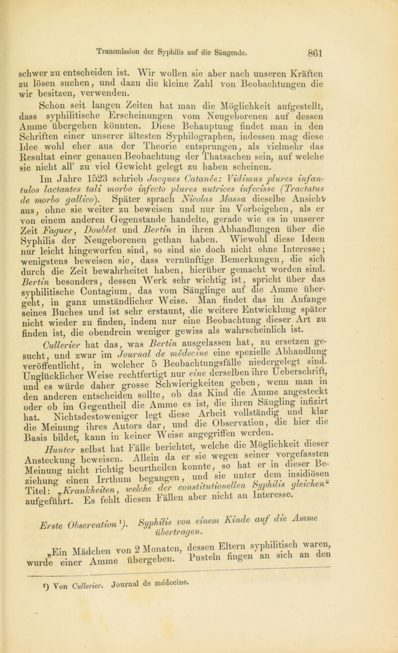 schwer zu entscheiden ist. Wir wollen sie aber nacli imseren Kraften zu losen suclien, und dazu die kleine Zabi von Beobachtungen die wir besitzen, verwenden. Sclion seit langen Zeiten liât inan die Môglichkeit aufgestellt, dass syphilitische Erscheinungen vom Neugeborenen auf dessen Anime übergeben kbnnten. Diese Behauptung findet man in den Schriften einer unserer âltesten Syphilographen, indessen mag diese Idee wolil elier aus der Théorie entsprungen, als vielmelir das Résultat einer genauen Beobaclitung der Thatsachen sein, auf welclie sie niclit ail’ zu viel Gewiclit gelegt zu liaben sclieinen. Im Jahre 1523 schrieb Jacques Gatanée: Vidimus plures infan- tulos lactantes tait morbo infecto plures nutrices infecisse (Tractatus de morbo gallico). Spiiter sprach Nicolas Massa dieselbe Ansichi/ aus, olme sie weiter zu beweisen und nur im Vorbeigehen, als er von einem anderen Gegenstande liandelte, gerade wie es in unserer Zeit Faguer, Doublet und Bertin in ihren AbhancQungen liber die Syphilis der Neugeborenen gethan liaben. Wiewohl diese Ideen nur leicht hingeworfen sind, so sind sie doch niclit olme Interesse 5 wenigstens beweisen sie, dass vernünftige Bemerkungen, die sicli durch die Zeit bewahrheitet haben, hierüber gemacht worden sind. Bertin besonders, dessen Werk sehr wichtig ist, spricht über das syphilitische Contagium, das vom Sâuglinge auf die Anime über- geht, in ganz umstandlicher Weise. Man findet das im Anfange seines Bûches und ist sehr erstaunt, die weitere Entwicklung spiiter nicht wieder zu finden, indem nur eine Beobaclitung dieser Ait zu finden ist, die obendrein weniger gewiss als wahrscheinlich ist. Cullerier liât das, was Bertin ausgelassen hat;> zu ers et zen ge- onnii+ nnrl 7wnr im Journal de médecine eine spozielle Abhandlung Erste Observation '). Syphilis von einem Kinde auf die Amme übertragen. „Ein wurde ein__ 1) Yon Cullerier. Journal de médecine.