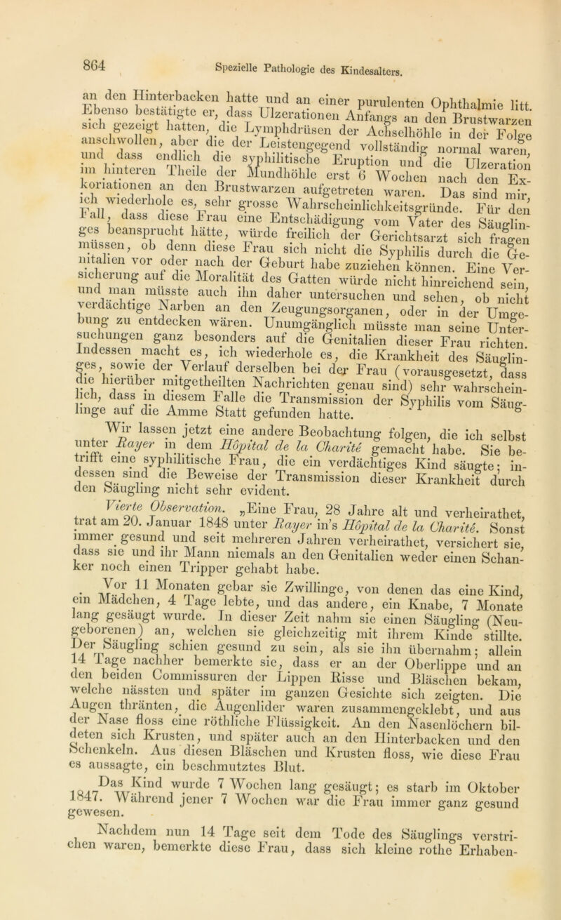 an dcn Hmterbacken batte und an einer purulenten Ophthalmie litt ^ lJiz“at:°“en Anfangs an den Brustwarzen êczY&t liattcn die Lymphdrusen der Achselhbhle in der FoDe anschwollen , aber die der Leistengcgend vollstândig normal waren und dass endlich die syphilitische Eruption uncf die U zera ion m hinteren lheile der rfundhfihle erst 6 Woelien nach den Ex konationen an den Brustwarzen aufgetreten waren. Das sind mir ich wiederhole es, sehr grosse Wahrscheinlichkeitsgründe. Für den al, dass diese hrau eine Entscbâdigung vom Vater des Sâuo-lin ges beansprucht hatte, würde freilicli der Gerichtsarzt sich frfgen mussen, ob denn diese hrau sicli nicht die Syphilis durcli die Ge- m alien vor oder nach der Geburt habe zuziehen kônnen. Eine Ver- sicherung auf die Morahtat des Gatten würde nicht liinreichend sein auc i lI1in daIier untersuchen und sehen, ob nicht WC l lge^aiben an den Zeugungsorganen, oder in der Umge- ng zu entdecken waren. Unumgànglich müsste man seine Unter- suchungen ganz besonders auf die Genitalien dieser Frau richten Indessen macht es, ich wiederhole es, die Krankheit des Sâuglin- ges sowie der Ver auf derselben bei der Frau ( vorausgesetzt, dass he hieruber mitgetheilten Nachrichten genau sind) sehr wahrsehein- y’ dasf àiesem halle die transmission der Syphilis vom Sâue;- lmge auf die Anime Statt gefunden hatte. Wir lassen jetzt eine andere Beobachtung folgen, die ich selbst ?ayer \nrdei Hôpital de la Charité gemacht habe. Sie be- tnfit eine syphilitische Frau, die ein verdâchtiges Kind saugte: in- dessen sind die Beweise der Transmission dieser Krankheit durch clen Sauglmg nicht sehr évident. Vierte Observation „Eine Frau, 28 Jalire ait und verheirathet, trat am 20. Januar 1848 unter Rayer in’s Hôpital de la Charité. Sonst mimer gesund und seit mehreren Jaliren verheirathet, versichert sie, dass sie und ihr Mann memals an den Genitalien weder einen Schan- ker noch einen Tnpper gehabt habe. • ^?nSÎen Se^ar sie Zwillinge, von denen das eine Kind, fm Màdchen, 4 Tage lebte, und das andere, ein Knabe, 7 Monate lang gesaugt wurde. In dieser Zeit nahm sie einen Saugling (Neu- geborenen) an, welchen sie gleichzcitig mit ihrem Kinde stillte. fJlerrpbiau&]llDS schieii gesund zu sein, als sie ihn übernahm: allein 14 h âge nachher bemerkte sie, dass er an der Oberlippe und an den beiden Comnnssuren der Lippen Bisse und Blâschen bekam, welche nâssten und spater im ganzen Gesichte sich zeigten. Die Augen thranten,. die Augenlider waren zusammengeklebt, und aus cler Nase floss eine rothliche Flüssigkeit. An den Nascnlbchern bil- deten sich Krusten, und spater auch an den Hinterbacken und den ochenkeln. Aus diesen Blâschen und Krusten floss, wie diese Frau es aussagte, ein bcschmutztes Blut. 10.,Das ^ind wurde 7 Woelien lang gesaugt; es starb im Oktober 4 0 Vv ahrend jener i Wochen war die Frau immer ganz gesund gewesen. ° Nachdem nun 14 Tage seit dein Tode des Sâuglings verstri- ehen waren, bemerkte diese Frau, dass sich kleine rothe Erhaben-