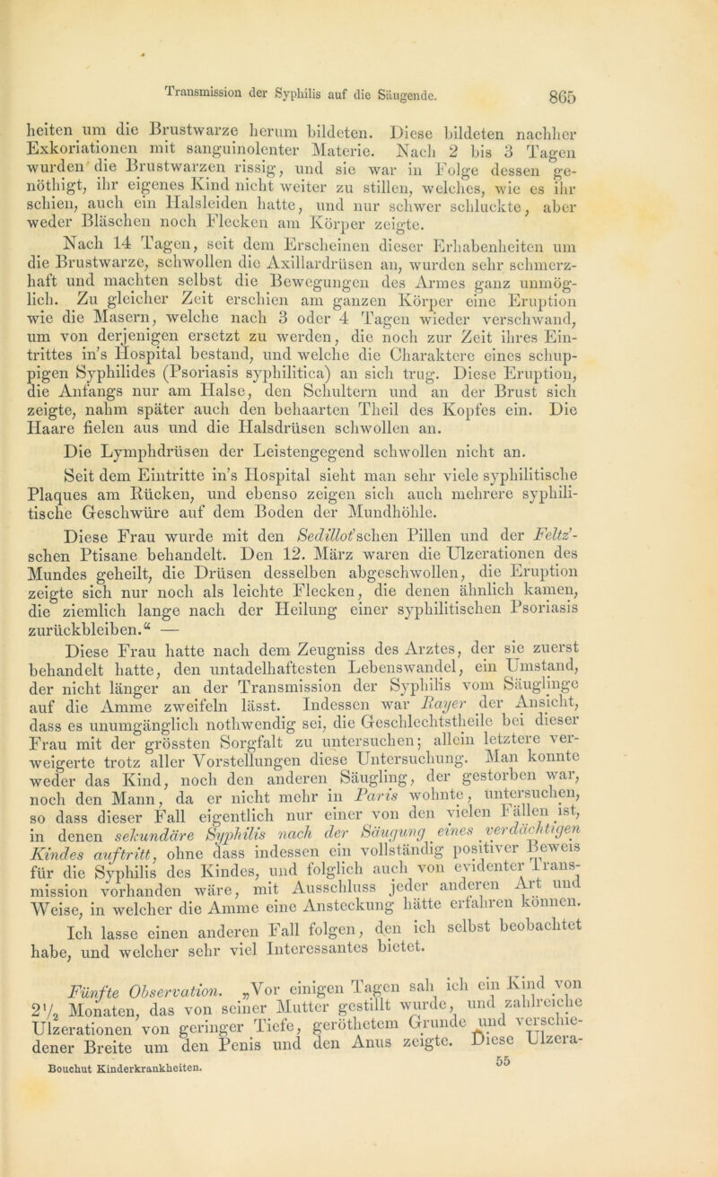 heiten um die Brustwarze herum bildeten. Diese bildeten nachher Exkoriationen mit sanguinolenter Materie. Nach 2 bis 3 Tagen wurden die Brustwarzen rissig, und sie war in Folge dessen ge- nôtbigt, ihr eigenes Kind niclit weiter zu stillen, welcbcs, wie es ihr scbien, aucli ein Halsleiden batte , und nur schwer scbluekte; aber weder Blâscben nocli Flecken am Kôrper zeigte. Nach 14 Tagen, seit dem Erscheinen dieser Erbabenbeiten um die Brustwarze, scbwollen die Axillardrüsen an, wurden sebr schmerz- batt und macbten selbst die Bewegungen des Armes ganz unmog- licb. Zu gleicber Zeit erscbien am ganzen Kôrper eine Eruption wie die Masern, welcbe nacb 3 odcr 4 Tagen wieder verscbwand, um von derjenigen ersetzt zu werden, die nocb zur Zeit ibres Ein- trittes in’s Hospital bestand, und welcbe die Charaktere eines scliup- pigen Sypbilides (Psoriasis sypbilitica) an sicli trug. Diese Eruption, die Anfangs nur am Halse, den Scbultern und an der Brust sicb zeigte, nabm spater aucb den bebaarten Tbeil des Kopfes ein. Die Haare fielen aus und die Halsdrüsen scbwollen an. Die Lympbdrüsen der Leistengegend scbwollen nicht an. Seit dem Eintritte in’s PLospital siebt man sebr viele sypbilitiscbe Plaques am Rücken, und ebenso zeigen sicb aucb melirere sypbili- tiscbe Gescbwüre auf dem Boden der Mundhôble. Diese Frau wurde mit den Sedillot’sclien Pillen und der Feltz- scben Ptisane bebandelt. Den 12. Mârz waren die Ulzerationen des Mundes geheilt, die Driisen desselben abgeschwollen, die Eruption zeigte sicb nur nocb als leichte Flecken, die denen âlmlicb kamen, die ziemlicb lange nacb der Heilung einer sypliilitiscben Psoriasis zurückbleiben.a — Diese Frau batte nacb dem Zeugniss des Arztes, der sie zuerst behandelt batte, den untadelhaftcsten Lebenswandel, ein Umstand, der niclit langer an der Transmission der Syphilis vom Saughnge auf die Anime zweifeln lasst. Indessen war Bayer der Ansicht, dass es unumganglicb notbwendig sei, die Geschlecbtstheile bei dicseï Frau mit der grôssten Sorgfalt zu untersuchen; allein letztcie vei- weigerte trotz aller Vorstellungcn diese Untersucliung. Man konnte weder das Kind, nocb den anderen Sâugling, der gestoiben wai, nocb den Mann, da er niclit mehr in Bans wohnte, Unteisuclien, so dass dieser Fall eigentlich nur einer von den vielen Fallen ist, in denen sekundare Syphilis nach der Saugung eines verdachtigen Kindes auftritt. ohne dass indessen ein vollstândig positnci eweis für die Syphilis des Kindes, und folglich aucb von evidenter Irans- mission vorhanden wâre, mit Ausschluss jedci andeien ± î mit Weise, in welcber die Anime eine Ansteckung batte erfahren konnen. Icli lasse einen anderen Fall folgen, den ich selbst beobaclitet liabe, und welcber sebr viel Intéressantes bictet. Fünfte Observation. „Vor einigen Tagen sali icb ein Kind von 2V2 Monaten, das von seiner Mutter gestillt wurde, und zablreiche Ulzerationen von geringer Ticfe, gerôtbetem Grunde und veisclue- dener Breite uni den Pénis und den Anus zeigte. îcse zeia 55 Bouchut Kinderkranklieiten.