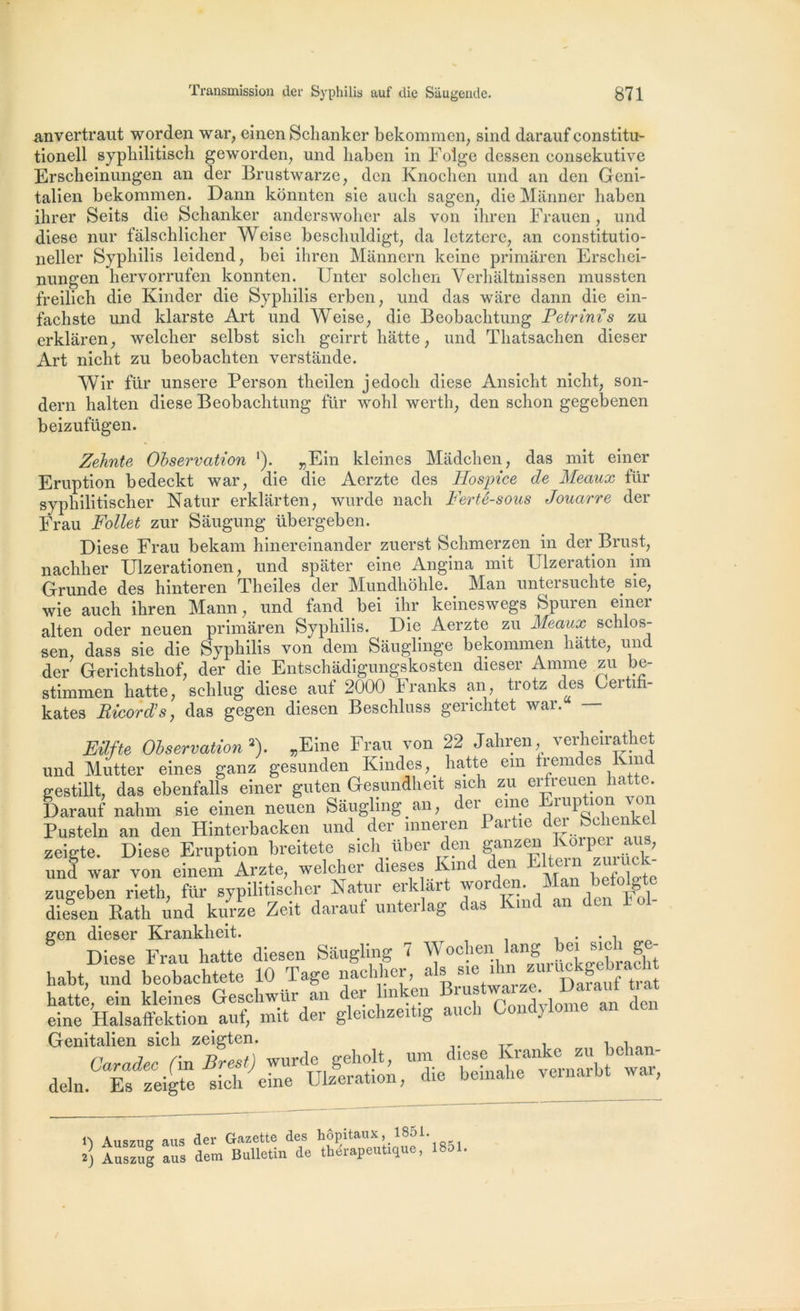 anvertraut worden war, einen Schanker bekommen, sind darauf constitu- tionell sypliilitisch geworden, und liaben in Folge dessen consekutive Erscheinungen an der Brustwarze, den Knochen und an den Geni- talien bekommen. Dann konnten sie auch sagen, die Mânner liaben ihrer Seits die Schanker anderswoher als von ihren Frauen, und diese nur fâlschlicher Weise beschuldigt, da letztere, an constitutio- neller Syphilis leidend, bei ihren Mannern keine primaren Erschci- nungen hervorrufen konnten. LJnter solchen Verhàltnissen mussten freilich die Kinder die Syphilis erben, und das ware dann die ein- fachste und klarste Art und Weise, die Beobaclitung Petrini’s zu erklâren, welcher selbst sich geirrt hatte, und Thatsachen dieser Art nicht zu beobachten verstande. Wir fur unsere Person theilen jedocli diese Ansicht nicht, son- dern halten diese Beobaclitung für wohl wertli, den sclion gegebenen beizufügen. Zehnte Observation ‘). „Ein kleines Madchen, das mit einer Eruption bedeckt war, die die Aerzte des Hospice de Meaux für syphilitischer Natur er kl art en, wurde nach Ferté-sous Jouarre der Frau Follet zur Sâugung übergeben. Diese Frau bekam hinereinander zuerst Schmerzen in der Brust, nachher Ulzerationen, und spater eine Angina mit Ulzeration im Grunde des hinteren Theiles der Mundhohle. Man untersuclite sie, wie auch ihren Mann, und fand bei ihr keineswegs Spuren einer alten oder neuen primaren Syphilis. Die Aerzte zu Meaux schlos- sen, dass sie die Syphilis von dem Sauglinge bekommen hatte, und der Gerichtshof, der die Entschadigungskosten dieser Anime zu be- stimmen hatte, schlug diese auf 2000 Franks an, trotz des Certifi- kates Eicord’s, das gegen diesen Beschluss genchtet war. — Eilfte Observation'1'). „Eine Frau von 22 Jahren, verheirathet und Mutter eines ganz gesunden Kindes^ hatte ein iremdes Km gestillt, das ebenfalls einer guten Gesundheit sich zu erfreuen hatte. Darauf nahm sie einen neuen Sâuglmg an, der eme Eiuption voi Pusteln an den Hinterbacken und der mneren Partie àer Sc^enkel zeigte. Diese Eruption breitete smli über den ganz^ Korpei au , und war von einem Arzte, welcher dieses I m en J hefoh'tc zugeben rieth, für sypllitischer Natur erk art w°rden. Mau beto g diesen Ratb und kurze Zeit darauf unterlag das Kind an l gen dieser Krankheit. . . , Diese Frau hatte diesen Saugling 7 Wochen Iang bei sic i g - habt, und beobachtete 10 Tage nachher, al* 1s'e. ^ dS traî hatte, ein kleines Geschwttr an der linken lus ‘ ‘ an (|CJ| eine Halsaffektion aul, mit der gleichzeitig auch Cont ) Genitalien sich zeigten. , , 1) Auszug aus 2) Auszug aus der Gazette des hôpitaux, 1851. dem Bulletin de thérapeutique, 1851