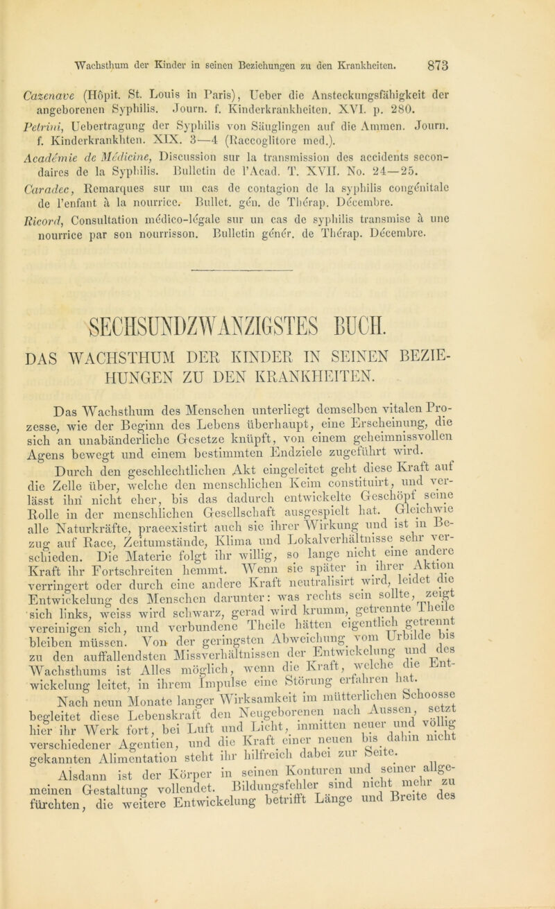 Cazenave (Hôpit. St. Louis in Paris), Ueber die Ansteckungsfâhigkeit der angeborenen Syphilis. Journ. f. Kinderkrànkheiten. XYI. p. 280. Petrini, Uebertragung dcr Syphilis von Sauglingen auf die Araraen. Journ. f. Kinderkrankhten. XIX. 3—4 (Raccoglitore med.). Académie de Médicine, Discussion sur la transmission des accidents secon- daires de la Syphilis. Bulletin de l’Acad. T. XVII. No. 24—25. Caradec, Remarques sur un cas de contagion de la syphilis congénitale de l’enfant à la nourrice. Bullet. gén. de Thérap. Décembre. Bicord, Consultation médico-légale sur un cas de syphilis transmise à une nourrice par son nourrisson. Bulletin génér. de Thérap. Décembre. SECHSUNDZWANZIGSTES BüCH. DAS WACHSTHUM DER KINDER IN SEINEN BEZIE- HUNGEN ZU DEN KRANKHEITEN. Das Wachsthum des Menschen unterliegt demselben vitalen Pro- zesse; wie der Boginn des Lebens überhaupt, eine Erscheinung, die sich an unabanderliche Gcsetze knüpft, von einem geheimnissvollen Agens bewegt und einem bestimmten Endziele zugeführt wird. Dur ch den geschlechtlichen Akt eingeleitet geht diese Iviatt auf die Zellc liber, welclie den menschlichen Keim constituirt, und ver- lâsst ihri nicht cher, bis das dadurch entwickelte Geschopf seine Rolle in der menschlichen Gescllschaft ausgespielt liât. Glcic iwie aile Naturkrafte, praeexistirt aucli sic ihrer Wirkung und ist m c- zug auf Race, Zeitumstande, Klima und Lokalverhâltmsse sein aci- scliieden. Die Materie folgt ihr willig, so lange nicht eme andcrc Kraft ihr Fortschreiten hemmt. Wenn sie spater m ihi ei ^ k5.11 verringert oder durch eine andere Kraft neutralisirt wnd, eu e ic Entwickelung des Menschen darunter: was redits sein sollte zeigt sich links, weiss wird schwarz, gerad wird krumm^ geti enn e ici o vereinigen sich. und verbundene d heile hatten eigcn ici ge îcnn bleiben müssen. Yen der geringsten Abweichung. a om 1 ice zu den auffallendsten Missverhaltnissen der Entwicke ung und des Wachsthums ist Ailes moglich, wenn die Kiaft, wc cic ne wickelung leitet, in ihrem Impulse eine Stôiung ei an en ia Nach neun Monate langer Wirksamkeit im mütterlichen Schoosse begleitet diese Lebenskraft den Neugeborenen nach Aussen, setzt hier ihr Werk fort, bei Luft und Lieht, inmitten neuer und vollig verschiedener Agentien, und die Kraft einei neuen us ( a 11 gekannten Alimentation steht ihr hilfreich dabei zur beite. Alsdann ist der Korper in seinen Konturcn und semer al ge- meinen Gestaltung vollcndet. Bildungsfe 1 ci stn ”lc ' . , ftircliten, die weitere Entwickelung betiiftt Lange um