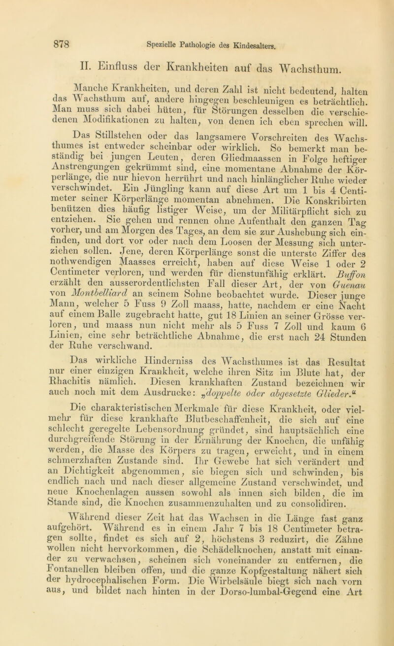 II. Einfluss der Krankheiten auf das Wachsthuni. Manche Krankheiten, un cl deren Zahl ist nicht bedeutend, halten das Wachsthum auf, andere hingegen beschleunigen es hetrachtlich. I\Ian mu s s sic h clahei lriiten, ftir Ètorungen desselben die verschie- dencn Modiiikationen zu halten, von dcnen ich ebcn sprechen will. Das Stillstehen oder das langsamere Vorschreiten des Wachs- thumes ist . entweder schembar oder wirklich. So bemerkt man be- standig bei jungcn Leuten, deren Grliedmaassen in Folge heftiger Anstrengungen gekrümmt sind, eine momentané Abnahme der Kôr- perlange, die nur hievon herrührt und nacli hinlânglicher Ruhe wieder verschwindet. Ein Jüngling kann auf diese Art uni 1 bis 4 Centi- meter seiner Kôrperlange momentan abnehmen. Die Konskribirten benützen dies hàufig listiger Weise, um der Militârpflicht sich zu entziehen. feie gelien und rennen ohne Aufenthalt den ganzen Tag voiher, und am Morgen des Tâges, an dem sie zur Aushebung sich ein- finden, und dort vor oder nach dem Loosen der Messung sich unter- ziehen sollen. Jene, deren Kôrperlange sonst die unterste Ziffer des nothwendigen Maasses erreicht, haben auf diese Weise 1 oder 2 Centimeter verloren, und werden für dienstunfâhig erklart. Bujfon erzâhlt den ausserordentlichsten Fall dieser Art, der von Guenau von Montbelliard an seinem Sohne beobachtet wurde. Dieser junge Mann, welcher 5 h us s 9 Zoll maass, batte, nachdem er eine Naclit auf einem Balle zugebracht batte, gut 18 Linien an seiner Grosse ver- loren, und maass nun nicht mehr als 5 Fuss 7 Zoll und kaum 6 Linien, eine sehr betrâchtliche Abnahme, die erst nach 24 Stunden der Ruhe verschwand. Das wirkliche Hinderniss des Wachsthumes ist das Résultat nur einer einzigen Krankheit, welche ihren 8itz im Blute hat, der Rhachitis namlich. Diesen krankhaften Zustand bezeichnen wir aucli noch mit dem Ausdrucke: ^doppelte oder abgesetzte Glieder.u Die charakteristischen Merkmale für diese Krankheit, oder viel- mehr für diese krankhafte Blutbeschaffenheit, die sich auf eine schlecht geregelte Lebensordnung gründet, sind hauptsâchlich eine durchgreifende Storung in der Ernahrung der Knochen, die unfahig werden, die Masse des Korpers zu tragen, erweicht, und in einem schmerzhaften Zustande sind. Ihr Gcwebe hat sich verândert und an Dichtigkeit abgenommen, sie biegen sich und sclnvinden, bis endlich nach und nach dieser allgemeine Zustand verschwindet, und neue Knochenlagen aussen sowohl als innen sich bilden, die im Stancle sind, die Knochen zusammenzuhalten und zu consolidiren. Wâhrend dieser Zeit hat das Wachsen in die Lange fast ganz aufgehort. Wâhrend es in einem Jahr 7 bis 18 Centimeter betra- gen sollte, findet es sicli auf 2, hochstens 3 reduzirt, die Zaline wollen nicht hervorkommen, die Schâdelknochen, anstatt mit einan- der zu verwachsen, scheinen sich voneinander zu entfernen, die h ontanellen bleiben offen, und die ganze Kopfgestaltung nâhert sich der hydrocephalisclien Form. Die Wirbelsàule biegt sich nach vorn nus, und bildet nach hinten in der Dorso-lumbal-Gegend eine Art