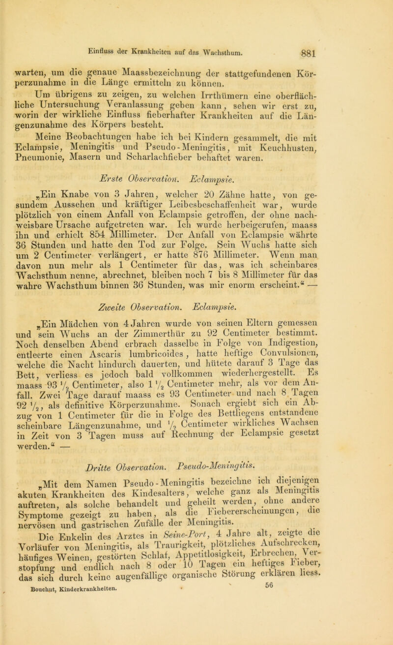 warten, uni die genaue Maassbezeichnung der stattgefundenen Kor- perzunahme in die Lange ermitteln zu konnen. Uni übrigens zu zeigen, zu welchen Irrthlimern eine oberflach- liche Untersuchung Veranlassung geben kann, sehen wir erst zu, worin der wirkliche Einfluss fieberhafter Krankheiten auf die Lan- genzunahme des Korpers besteht. Meine Beobachtungen habe ich bei Kindern gesamraelt, die mit Eclampsie, Meningitis und Pseudo-Meningitis, mit Keuchhusten, Pneumonie, Masern und Scharlachfieber beïiaftet waren. „Ein Knabe von 3 Jabren, welcher 20 Zàhne hatte, von ge- sundem Aussehen und kraftiger Leibesbeschafienheit war, wurde plôtzlich von einem Anfall von Eclampsie getroffen, der ohne nach- weisbare Ursacbe aufgetreten war. Ich wurde herbeigerufen, maass ihn und erhielt 854 Millimeter. Der Anfall von Eclampsie wâhrte 36 Stunden und hatte den Tod zur Folge. Sein Wuchs hatte sicli um 2 Centimcter verlângert, er hatte 876 Millimeter. Wenn man davon nun mehr als 1 Centimeter für das, was ich scheinbares Wachsthum nenne, abrechnet, bleiben noch 7 bis 8 Millimeter für das wahre Wachsthum binnen 36 Stunden, was mir enorm erscheint.a — „Ein Madchen von 4 Jabren wurde von seinen Eltern gemessen und sein Wuchs an der Zimmerthür zu 92 Centimeter bestimmt. Noch denselben Abend erbrach dasselbe in Folge von Indigestion, entleerte einen Ascaris lumbricoides , hatte heftige Convulsionen, welche die Naclit hindurch dauerten, und hütete darauf 3 lage das Bett, verliess es jedocli bald vollkommen wiederhergestellt. Es maass 93 y2 Centimeter, also 1 */2 Centimeter mehr, als vor dem An- fall. Zwei Tage darauf maass es 93 Centimeter und nacli 8 Tagen 92 '/2, als definitive Kôrperzunahme. Sonach ergiebt sich ein Ab- zug von 1 Centimeter für die in Folge des Bettliegens entstandene scheinbare Langenzunahme, und '/2 Centimeter wirkliches Wachsen in Zeit von 3 Tagen muss aut Rechnung der Eclampsie gesetzt werden.a — „Mit dem Namen Pseudo-Meningitis bezeichne ich diejenigen akuten Krankheiten des Kindesalters, welche ganz als Meningitis auftreten, als solche behandelt und geheilt werden olme andere Symptôme gezeigt zu haben, als die Fiebererschemungen, die nervosen und gastrischen Zutillle der Meningitis. ^ ^ ^ Erste Observation. Eclampsie. Zweite Observation. Eclampsie. Dritte Observation. Pseudo-Meningitis. Seine-lJort, 4 Jahre ait, zeigte die Bouchut, Kinderkrankheiten.