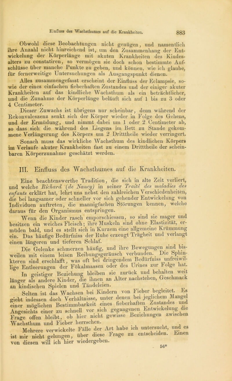 Obwohl diese Beobachtungen nicht genügen, und namentlicli ihre Anzahl nicbt hinreichend ist, uni den Zusammenhang dcr Ent- wickelung der Kôrperlange mit akuten Krankheitcn des Kindes- alters zu constatiren, so vermogen sie doch schon bestimmte Auf- schlüsse über manche Punkte zu geben, und kônnen, wie icli glaube, für fernerweitige Untersuchungen als Ausgangspunkt dienen. Ailes zusammengefasst erscheint der Einfluss der Eclampsie, so- wie der eines einfachen fleberhatten Zustandes und der einiger akuter Krankheiten auf das kindliche Wachsthum als ein betrachtlicher, und die Zunalnne der Kôrperlange belàuft sicli auf 1 bis zu 3 oder 4 Centimeter. Dieser Zuwacbs ist übrigens nur scheinbar, demi wahrend der Rekonvaleszenz senkt sicli der Korper wieder in Folge des Gehens, und der Ermüdung, und nimmt dabei um 1 oder 2 Centimeter ab, so dass sich die wahrend des Liegens im Bett zu Stande gekom- mene Verlangerung des Kôrpers um 2 Dritttheile wieder verringert. Sonach muss das wirkliche Wachsthum des kindlichen Kôrpers im Verlaufe akuter Krankheiten fast zu einem Dritttheile der scliein- baren Kôrperzunahme geschatzt werden. III. Einfluss des Wachsthumes auf die Krankheiten. Eine beachtenswerthe Tradition, die sich in alte Zeit verliert, und welche Richard (de Nancy) in seiner Traité des maladies des enfants erklârt hat, lehrt uns nebst den zahlreichen Verschiedenheiten, die bei langsamer oder schneller vor sich gehender Entwickelung von Individuen auftreten, die mannigfachen Stôrungen kennen, welche daraus für den Organismus entspringen. Wenn die Kinder rascli emporschiessen, so sind sie mager und besitzen ein weiches Fleisch 5 ihre Muskeln sind ohne Elastizitat, ei- müden bald, und es stellt sich 111 Kurzem eine allgemcine Kiümmung ein. Das haufige Bedürfniss der Kuhe erzeugt Tràgheit und verlangt einen lângeren und tieferen Sclilaf. Die Gelenke schmerzen haufig, und ihre Bewegungen sind bis- weilen mit einem leisen Reibungsgerausch verbunden. ^ Die bphm- kteren sind erschlafft, was oft bei dringendem Bedurfmss unfreiwil- lige Entleerungen der Fôkalmassen oder des Urines zur b olge liât. In geistiger Beziehung bleiben sie zurück und belialten wcit langer als andere Kinder, die ihnen an Alter nachstehen, Geschmac an kindischen Spielen und Tandeleien. ^ Selten ist das Wachsen bei Kindern von Fieber begleitet. Es giebt indessen doch Yerhaltnisse, unter denen ci jcgMc îem i an&e einer môglichen Bestimmbarkeit eines fiebci îa en mis an es un Angesichts einer zu schnell vor sich gegangenen Entwickelung die Frage offen bleibt, ob hier nicht gewisse Beziehungen zwischer Wachsthum und Fieber herrschen. Mehrere verwickelte Falle der Art habe ich untersucht, und es ist mir nicht gelungen, über diese Frage zu entsche.den. Einen von diesen will ich hier wiedergeben. 56*