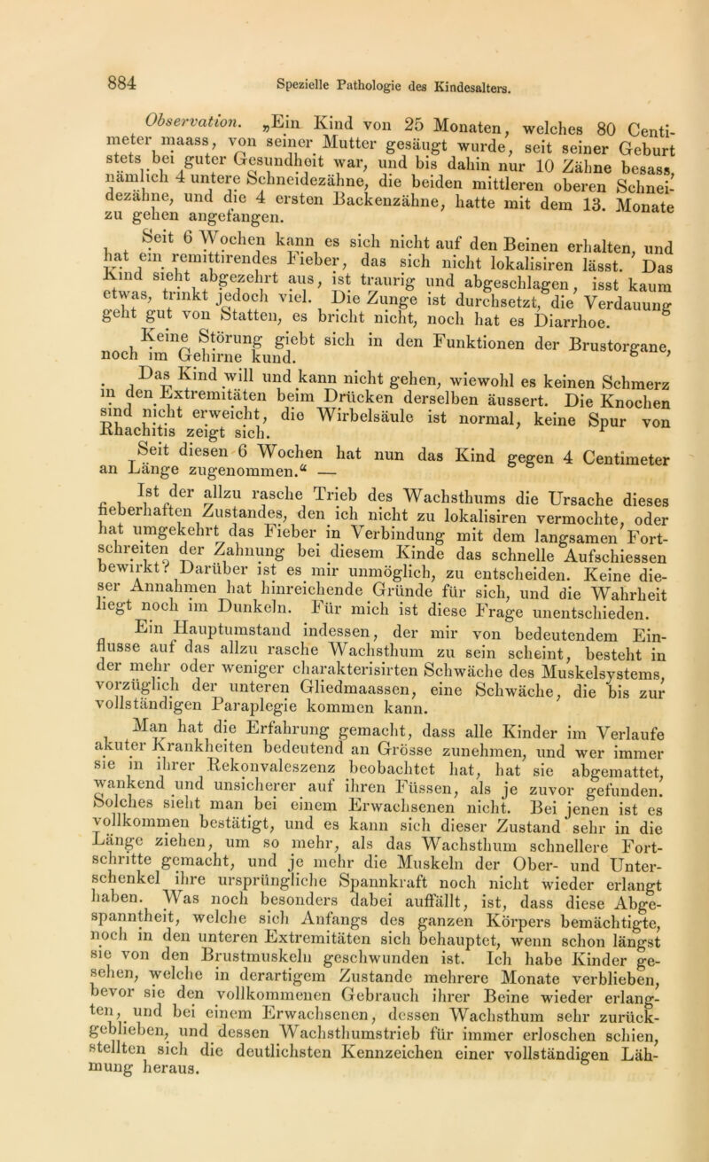 Observation. „Em Kind von 25 Monaten, welches 80 Centi- meter maass, von semer Mutter gesaugt wurde, seit seiner Geburt atets bei gutcr Gesundheit war, und bis daliin nur 10 Zâline besass, namlieh 4 untere Schneidezahne, die beiden mittleren oberen Schnei- dezahne, und die 4 ersten Backenzâhne, batte mit dem 13. Monate zu gehen angetangen. Seit 6 Wochen kann es sich nicht auf den Beinen erhalten, und bat em remi tn-endes I'ieber, das sich nicht lokalisiren lasst. Das Kmd sieht abgezehrt aus, ist traurig und abgeschlagen, isst kaum t twas, trmkt jedoch viel. Die Zunge ist durchsetzt, die Verdauung g-eht gut von Statten, es bricht nicht, noch hat es Diarrhoe. “ IÇeme Storung giebt sich m den Funktionen der Brustorgane, noch ira Gehirne kund. 6 7 • a *ind -wdl kann nic^lt 8’e^ien; wiewohl es keinen Schraerz m den Jhxtremitaten beim Drücken derselben âussert. Die Knochen ri dv-11 ei!weicJ1^ die Wirbelsâule ist normal, keine Spur von Khachitis zeigt sich. r Seit diesen 6 Wochen hat nun das Kind gegen 4 Centimeter an Lange zugenommen. — , , \st der allzu r?8ch® Tl1eb des Wachsthnms die Ursache dieses e ei îa en Zustandes, den ich nicht zu lokalisiren vermoclite, oder liât umgekehrt das Fieber in Verbindung mit dem langsamen Fort- schreiten der Zahnung bei diesem Kinde das schnelle Aufschiessen bewirkt i Daruber ist es nnr unmôglich, zu entscheiden. Keine die- ser Annahmen liât hmreichende Gründe für sich, und die Wahrheit îegt noch ira Dunkeln. hür mich ist diese Frage unentschieden. Ein Hauptumstand indessen, der mil’ von bedeutendem Ein- Husse auf das allzu rasche Wachsthum zu sein scheint, besteht in der mehr oder wemger charakterisirten Schwache des Muskelsystems, vorzüghch der unteren Ghedmaassen, eine Schwache, die bis zur voJlstândigen Paraplégie kommen kann. Man hat die Erfahrung gemacht, dass aile Kinder im Verlaufe akuter Krankheiten bedeutencl an Grosse zunehmen, und wer immer sie m ilirer Rekonvaleszenz beobachtet hat, hat sic abgemattet, vankend und unsicherer aut ihren Füssen, als je zuvor gefunden. bolches sieht man bei einem Erwachsenen nicht. Bei jenen ist es vollkommen bestiitigt, und es kann sich dieser Zustand sehr in die Lange ziehen, um so mehr, als das Wachsthum schnellere Fort- schritte gemacht, und je mehr die Muskeln der Ober- und Unter- schenkel ihre ursprüngliche Spannkraft noch nicht wieder erlangt ut icn. Was noch besonders dabei auffallt, ist, dass diese Abgc- spanntheit, welche sich Anfangs des ganzen Korpers bemâchtigte, noch m den unteren Extremitâten sich behauptet, wenn schon lângst sie von den Brustmuskeln gescliwunden ist. Ich liabe Kinder ge- sehen, welche in derartigem Zustande mehrere Monate verblieben, bevor sie den vollkommenen Gebrauch ilirer Beine wieder erlang- ten, und bei einem Erwachsenen, dessen Wachsthum sein* zurück- gcblieben, und dessen Wachsthumstrieb fur immer erloschen schien, Btcllten sich die deutlichsten Kennzeichen einer vollstandigen Lah- mung heraus.