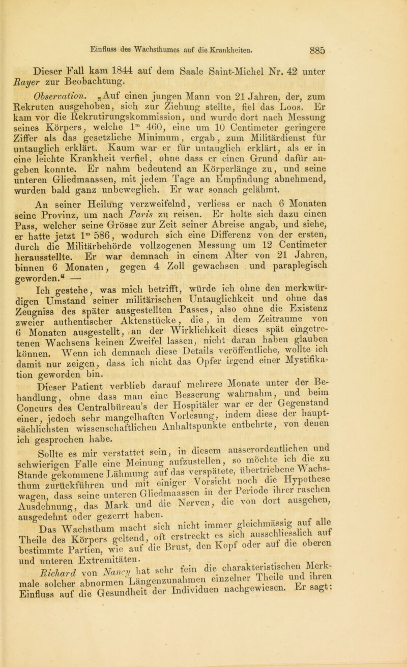 Dieser Fall kam 1844 auf dem Saale Saint-Michel Nr. 42 unter Rayer zur Beobachtung. zum Observation. „Auf einen jungen Mann von 21 Jahren, der, ^um Rekruten ausgehoben, sich zur Ziehung stellte, bel das Loos. Er kam vor die Rekrutirungskommission , und wurde dort naeh Messung seines Kôrpers, welche lm 460, eine um 10 Centimeter geringere Ziffer als das gesetzliche Minimum, ergab, zum Militârdienst für untauglich erklârt. Kaum war er für untauglich erklârt, als er in eine leichte Krankheit verfiel, ohne dass er einen Grund dafür an- geben konnte. Er nahm bedeutend an Korperlânge zu, und seine unteren Gliedmaassen, mit jedem Tage an Empfindung abnehmend, wurden bald ganz unbeweglich. Er war sonach gelâkmt. An seiner Heilung verzweifelnd, verliess er naeh 6 Monaten seine Provinz, um naeh Paris zu reisen. Er holte sich dazu einen Pass, welcher seine Grosse zur Zeit seiner Abreise angab, und siehe, er hatte jetzt lm 586, wodurch sich eine Differenz von der ersten, durch die Militàrbehorde vollzogenen Messung um 12 Centimeter herausstellte. Er war demnach in einem Alter von 21 Jahren, binnen 6 Monaten, gegen 4 Zoll gewachsen und paraplegisch geworden.“ — Ich gestehe, was mich betrifft, würde ich ohne den merkwür- digen Umstand seiner militàrischen Untauglichkeit und ohne das Zeugniss des spâter ausgestellten Passes, also ohne die Existenz zweier authentischer Aktenstücke, die , in dem Zeitraume von 6 Monaten ausgestellt, -an der Wirklichkeit dieses spât eingetre- tenen Wachsens keinen Zweifel lassen, nicht daran haben g jauben kônnen. Wenn ich demnach diese Details verôffenthche, wollte ich damit nur zeigen, dass ich nicht das Opfer irgend einer Mystifica- tion geworden bin. Dieser Patient verblieb darauf mebrere Monate unter der Be- handlung, ohne dass Iran eine Besserung wahrnahm, und beim Concurs des Centralbüreau’s der Hospitaler war er der Gegenstand einer, jedoch sehr mangelhaften Vorlesung, rodera diese der l.aupt- sâchlichsten wissenschat'tlichen Anhaltspunkte entbehrte, von denen ich gesprochen habe. Sollte es mir verstattet sein, in diesem ausserordentlichen und schwierigen Falle eine Meinung aufzustellen, so moc i e ic 1 î Stande gekommene Lâhmung auf das verspate e, u iu VU )C’’. ‘ thum zurückführen und mit einiger Vorsicht; B°ch die wagen, dass seine unteren Gliedmaassen m cei cnoc î ien Ausdehnung, das Mark und die Nerven, die von doit ausgehen, ausgedehnt oder gezerrt haben. . n Das Waehsthum macht sich nicht immer .mass,g auf al e Theile des Korners geltend, oft erstreckt es sich aussclihesslich aut bestiLte Partfen vfie auf die Brust, den Kopf oder auf d,e oberen und unteren Extremitaten. T\r î Richard von Nancy liât sehr foin die charakteis^ male solcher abnormen Langenzunahmen cmze n Er saet' Einfluss auf die Gesundheit der Indmduen nachgewiesen. El sag .