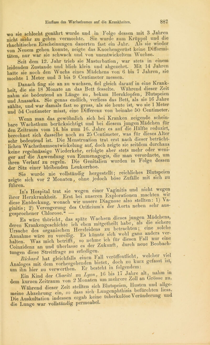 wo sie schlecht genâhrt wurde und in Folge dessen mit 3 Jahren nicht m'ehr zu gehen vermoclite. Sie wurde zum Krüppel und die rhachitischen Erscheinungen dauerten fast ein Jahr. Als sie wieder von Neuem gehen konnte, zeigte das Knochengerüst keine Difformi- taten, nur war sie schwach und von unentwickeltem Wuchse. Seit dem 12. Jahr trieb sie Masturbation, war stets in einem leidenden Zustande und blieb klein und abgezehrt. Mit 14 Jahren hatte sie nocli den Wuchs eines Madchens von 6 bis 7 Jahren, sie mochte 1 Meter und 3 bis 9 Centimeter messen. Danach fing sie an zu wachsen, fiel gleich darauf in eine Krank- heit die sie 18 Monate an das Bett fesselte. Wahrend dieser Zeit nahm sie bedeutend an Lange zu, bekam Herzklopfen, .Blutspeien und Anasarka. Sie gênas endlich, verliess das Bett, als sie 16 Jahre zahlte und war damais fast so gross, als sie heute ist, wo sie 1 Meter und 54 Centimeter misst, eine Differenz von beinahe 50 Centimeter. Wenn man das gewôhnlich sicli bei Kranken zeigende schein- bare Wachsthum berücksichtigt und bei diesem jungenMàdchen fur den Zeitraum vom 14. bis zum 16. Jahre es auf die Halfte reduzirt, berechnet sich dasselbe nocli zu 25 Centimeter, was fur dieses Alter selir bedeutend ist. Die Menstruation trat erst nach dieser betrâclit- lichen Wachsthumsentwickelung auf, docli zeigte sie seitdem durchaus keine regelmassige Wiederkehr, erfolgte aber stets mehr oder weni- ger auf die Anwendung von Emmenagogis, die man verordnete, um ihren Yerlauf zu regeln. Die Genitalien wurden in Folge dessen der Sitz einer bleibenden Leukorrhoe. Sie wurde nie vollstandig hergestellt; reichliches Blutspeien zeigte sich vor 2 Monaten, ohne jedoch bôse Zulalle mit sich zu führen. In’s Hospital trat sie wegen einer Vaginitis und nicht wegen ihrer IJerzkrankheit. Erst bei unseren Explorationen machten wir diese Entdeckung, wonach wir unsere Diagnose also steliten • ) a‘ ginitis ; 2) Yerengerung des Orificium’s der Aorta neben sehr aus- gesprochener Chlorose.u — Es wâre thoricht, das spate Wachsen dieses jungen Madcliens, deren Krankengeschichte ich ebcn mitgetheilt habe, als die sic ici c Ursache des organischen Herzleidens zu betrachten; eine solclie Annahme ware zu voreilig. Es konnte sich wolil ganz andeis sci- halten. Was mich hetrifift, so nelnne ich ür diesen I ail nui eine Coinzidenz an und tiberlasse es der Zukunft, durch neue Beobach- tungen diese Streitfrage zu erledigen. Richard hat gleichfalls einen Fall veroffentlicht, wcMier v.el Analoges mit dem vorhergehenden bietet,. doeh zu kurz getasst ist, um ihn hier zu verwerthen. Er bestelit ni o gen ern. Ein Kind der Charité zu Lyon, 10 bis 17 dem kurzen Zeitraum von 2 Monaten um mehrere Zoll an t.ios. z . Wahrend dieser Zeit steliten sich Blutspeien, Ilusten und allge- meine Abzelirung ein, so dass sich Lungenphthisis betttrchten licss. Die Auskultadon indcsscn crgab keine tuberkulôse Veranderung und die Lunge war vollstandig permcabcl.