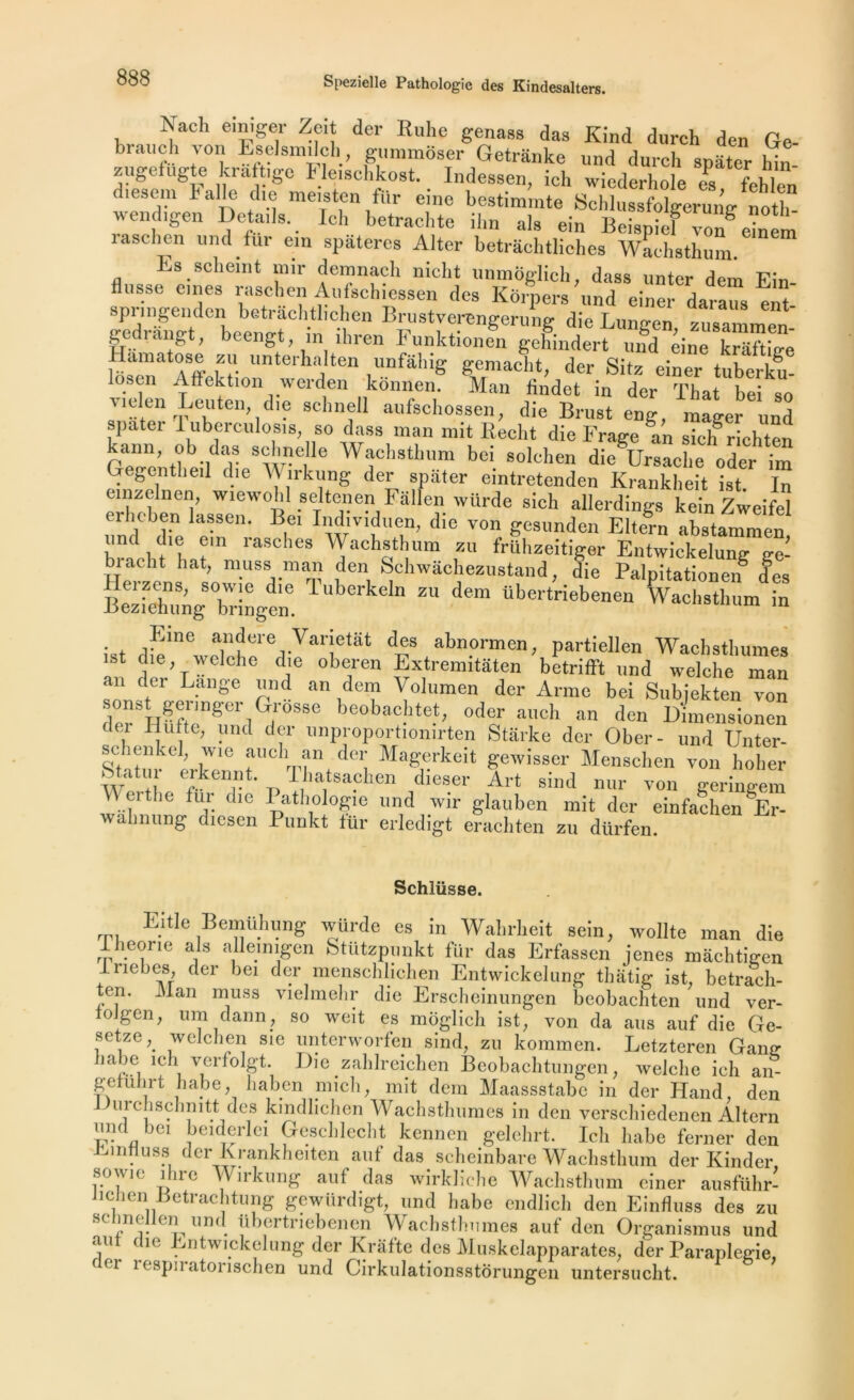 Nach einiger Zeit der Ruhe genaas das Kind d„rch den Ge- bi au ch von Eselsmilcli, gummoser Getritnke und durch spater hin zugefug e kraft,gc Fleischkost. Indessen, ich wicderhole es fehlen diesem balle die meisten fur eine bestimrate Schlussfolgeruno- noth wendigen Details. Ici, betrachte ihn als ein Beispief von eh^m 1 asc lien und fur ein spateres Alter betrâehtliehes Wachsthum Es scheint mir demnach nicht unmôglieh, dass unter dem Ein- flusse eines raschen Aufscbiessen des Kôrpers und einer dara^s tnt- spi ingenden betrachtbchen Brustverengerung die Lungen zusammen gedrangt, beengt in ihren Funktioiiei, gelfindert ünTdnë Hainatose zu unterhalten unfâhig gemacht, der Sitz einer tube£ iosen Affektion werden kônnen. Man Ündet in der That bei so Mclen Leuteii die achnell aufscliossen, die Brust eng, mager und spater 1 uberculosis, so dass man mit Redit die Frage ^an siclf richten /j'h.S<ij.lrnelle Wachsthum bei solchen dAursache oder im Gegentlieil die Wirkung der spater eintretenden Krankheit ist In einzelnen, wiewohl seltenen Fallen würde sich allerdings kein Zweifel ei lichen lassen. Bei Individuen, die von gesunden Eltern abstammen und die ein rasclies Wachsthum zu frühzeitiger Entwickelung ge- biacht bat, muss man den Schwachezustand die Palpitationen des Herzens, sowie die Tuberkeln zu dem übertriebenenTa Cthurn ië lieziehung bringen. • . JAUG a1lldere Vanetât des abnormen, partiellen Wachsthumes 1S C}ie'Ycche d'e oberen Extremitâten betrifft und welche man an der Lange und an dem Volumen der Arme bei Subjekten von i u?lnnger 1G.rosse beobachtet, oder auch an den Dimensionen dei Hutte, und der unproportiomrten Starke der Ober- und Unter- schenkel, wie auch an der Magerkeit gewisser Menscben von hoher S? ^en”t• Thatewhcm dieser Art sind nur von geringem Wertbc fui die Pathologie und wir glauben mit der einfaehen Er- wahnung diesen Punkt für erledigt erachten zu dürfen. Schlüsse. Eide Bemühung würde es in Wahrlieit sein, wollte man die Iheone als alleinigen Stützpunkt für das Erfassen jenes mâchtigen 1 rie b es, der bei der menschliehen Entwickelung thatig ist, betrach- ten. Man muss vielmehr die Erscheinungen beobachten und ver- toJgen, um daim, so weit es môglich ist, von da ans auf die Ge- setze J* welchen sie unterworfen sind, zu kommen. Letzteren Gang habe ich verfolgt. Die zahlreichen Bcobaehtungen, welche ich an gelühit habe, haben mich, mit dem Maassstabe in der Hand, den lAirchschmtt des kindlichen Wachsthumes in den verschiedenen Altern und bei beiderlei Geschlecht kennen gelehrt. Ich habe ferner den lu ntl u ss der Krankheiten auf das scheinbare Wachsthum der Kinder sowie ihre Wirkung auf das wirkliche Wachsthum einer ausfuhr- iichen Eetrachtung gewürdigt, und habe endlich den Einfluss des zu scbnellen und übertriebenen Wachsthumes auf den Organismus und aut die Entwickelung der Krâfte des Muskelapparates, der Paraplégie, fier respiratorischen und Cirkulationsstorungen untersuclit.