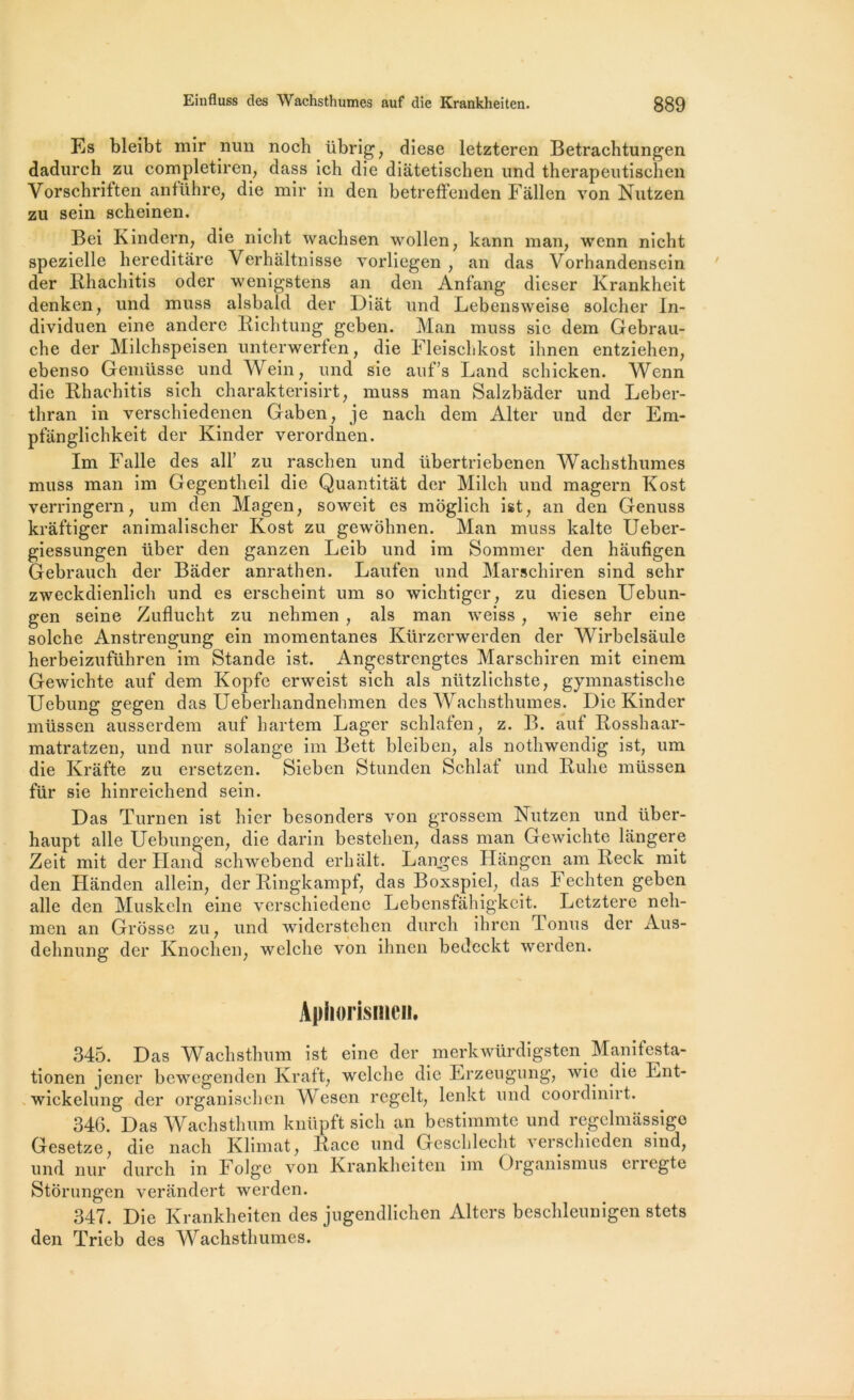 Es bleibt mir nun noch übrig, diese letzteren Betrachtungen dadurch zu completiren, dass ich die diatetischen und therapeutischen Vorschriften anführe, die mir in den betrefFenden Fâllen von Nutzen zu sein scheinen. Bei Kindern, die nicht wachsen \vollen; kann man, wenn nicht spezielle hereditare Verhaltnisse vorliegen , an das Vorhandensein der Rhachitis oder wenigstens an den Anfang dieser Krankheit denken, und muss alsbald der Diat und Lebensweise solcher In- dividuen eine andere Ricbtung geben. Man muss sic dem Gebrau- cbe der Milchspeisen unterwerfen, die Fleiscbkost ihnen entziehen, ebenso Gemüsse und Wein, und sie auf’s Land schicken. Wenn die Rhachitis sich charakterisirt, muss man Salzbâder und Leber- thran in verschiedenen Gaben, je nach dem Alter und der Em- pfiinglichkeit der Kinder verordnen. Im Falle des ail’ zu raschen und übertriebenen Wachsthumes muss man im Gegentheil die Quantitàt der Milch und magern Kost verringern, um den Magen, soweit es moglich ist, an den Genuss krâftiger animalischer Kost zu gewohnen. Man muss kalte Ueber- giessungen über den ganzen Leib und im Sommer den haufigen Gebrauch der Bader anrathen. Laufen und Marschiren sind sehr zweckdienlich und es erscheint um so wichtiger, zu diesen Uebun- gen seine Zuflucht zu nehmen , als man weiss , wie sehr eine solche Anstrengung ein momentanés Kürzerwerden der Wirbelsâule herbeizuführen im Stande ist. Angestrengtes Marschiren mit einem Gewichte auf dem Kopfe erweist sich als nützlichste, gymnastische Uebung gegen das Ueberhandnehmen des Wachsthumes. Die Kinder müssen ausserdem auf hartem Lager schlafen, z. B. auf Rosshaar- matratzen, und nur Solange im Bett bleiben, als nothwendig ist, um die Krâfte zu ersetzen. Sieben Stunden Schlaf und Rulie müssen für sie hinreichend sein. Das Turnen ist hier besonders von grossem Nutzen und über- haupt aile Uebungen, die darin bestehen, dass man Gewichte langere Zeit mit der Hand schwebend erhalt. Lan.ges Hangen am Reck mit den Handen allein, der Ringkampf, das Boxspiel, das Fechten geben aile den Muskcln eine verschiedene Lebensfahigkcit. Lctztere neh- men an Grosse zu, und widerstehen durch ihrcn Tonus der Aus- dehnung der Knochen, welche von ihnen bedcckt werden. Apliorismen. 345. Das Wachsthum ist eine der merkwürdigsten Manitesta- tionen jener bewegenden Kraft, welche die Erzeugung, wie die Lnt- wickelung der organischcn Wesen regclt, lenkt und coordinirt. 346. Das Wachsthum knüpft sich an bestimmte und regelmassige Gesetze, die nach Klimat, Race und Gcschlecht verschieden sind, und nur durch in Folge von Krankheiten im Organismus erregte Stôrungen verandert werden. 347. Die Krankheiten des jugendlichen Altcrs beschleunigen stets den Trieb des Wachsthumes.