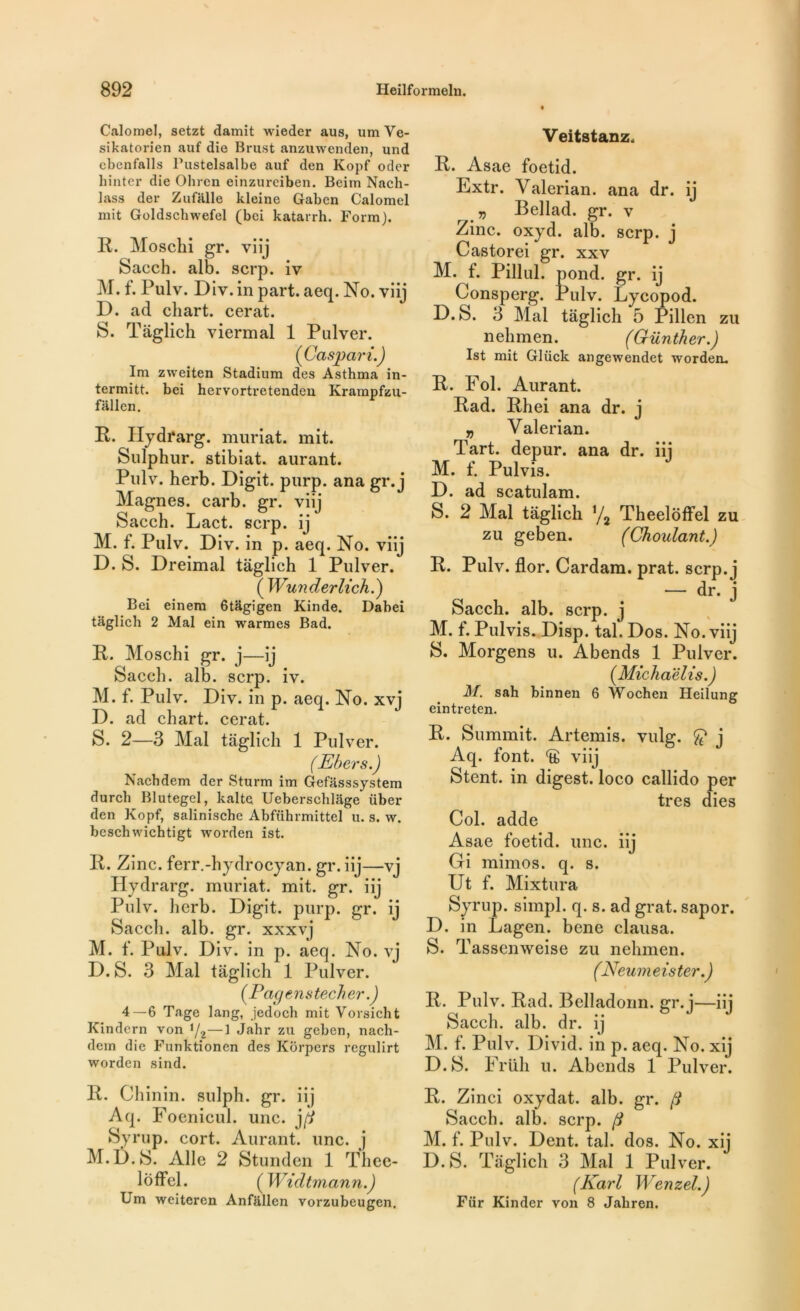Calomel, setzt damit wieder aus, umVe- sikatorien auf die Brust anzuwenden, und cbenfalls Pustelsalbe auf den Kopf oder liinter die Ohren einzureiben. Beim Nacb- lass der Zufalle kleine Gaben Calomel mit Goldschwefel (bei katarrh. Form). R. Moschi gr. viij Sacch. alb. scrp. iv M. f. Pulv. Div. in part. aeq. No. viij D. ad cliart. cerat. S. Taglich viermal 1 Pulver. (Caspari.) Im zweiten Stadium des Asthma in- termitt. bei hervortretenden Krampfzu- fallen. R. Hydrarg. muriat. mit. Sulphur. stibiat. aurant. Pulv. herb. Digit. purp. ana gr. j Magnes, carb. gr. viij Sacch. Lact. scrp. ij M. f. Pulv. Div. in p. aeq. No. viij D. S. Dreimal taglich 1 Pulver. ( Wunderlich.) Bei einem 6tâgigen Kinde. Dabei taglich 2 Mal ein warmes Bad. R. Moschi gr. j—ij Sacch. alb. scrp. iv. M. f. Pulv. Div. in p. aeq. No. xvj D. ad chart. cerat. S. 2—3 Mal taglich 1 Pulver. (Ebers.) Nachdem der Sturm im Gefasssystem durch Blutegel, kalte Ueberschlage über den Kopf, salinische Abführmittel u. s. w. bcschwichtigt worden ist. R. Zinc, ferr.-hydrocyan. gr. iij—vj Hydrarg. muriat. mit. gr. iij Pulv. herb. Digit. purp. gr. ij Sacch. alb. gr. xxxyj M. f. Pulv. Div. in p. aeq. No. vj D. S. 3 Mal taglich 1 Pulver. ( Pacj e n s tech er.) 4—6 Tage lang, jedoch mit Vorsicht Kindern von J/2—1 Jahr zu geben, nach- dem die Funktionen des Korpers regulirt worden sind. R. Chinin. sulph. gr. iij Aq. Foenicul. une. j(i Syrup. cort. Aurant. une. j M.D.S. Aile 2 Stunden 1 Tlice- loffel. ( Widtmann.) Um weiteren Anfiillen vorzubeugen. Veitstanz. R. Asae foetid. Extr. Yalerian. ana dr. ij „ Bellad. gr. v Zinc. oxyd. alb. scrp. j Castorei gr. xxv M. f. Pillul. pond. gr. ij Consperg. Pulv. Lycopod. D.S. 3 Mal taglich 5 Pillen zu nehmen. (Günther.) Ist mit Glüclc angewendet worden. R. Fol. Aurant. Rad. Rhei ana dr. j v Yalerian. Part, depur. ana dr. iij M. f. Pulvis. D. ad scatulam. S. 2 Mal taglich i/2 Theelôtfel zu zu geben. (Choulant.) R. Pulv. flor. Cardam. prat. scrp. j — dr. j Sacch. alb. scrp. j M. f. Pulvis. Disp. tal. Dos. No. viij S. Morgens u. Abends 1 Pulver. (Michaëlis.) M. sah binnen 6 Wochen Heilung eintreten. R. Summit. Artémis, vulg. ^ j Aq. font, viij Stent, in digest. loco callido per très dies Col. adde Asae foetid. une. iij Gi mimos. q. s. Ut f. Mixtura Syrup. simpl. q. s. ad grat. sapor. D. in Lagen. bene clausa. S. Tassenweise zu nehmen. (Neumeister.) R. Pulv. Rad. Belladonn. gr. j—iij Sacch. alb. dr. ij M. f. Pulv. Divid. in p. aeq. No. xij D.S. Früh u. Abends 1 Pulver. R. Zinci oxydât, alb. gr. (j Sacch. alb. scrp. M. f. Pulv. Dent. tal. dos. No. xij D.S. Taglich 3 Mal 1 Pulver. (Karl Wenzel.) Für Kinder von 8 Jabren.