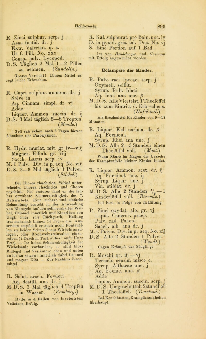 R. Zinci sulphur. scrp. j Asae foetid. dr. j Extr. Valerian. q. s. Ut f. Pill. No. xxx Consp. pulv. Lycopod. D. S. Tâglich 2 Mal 1—2 Pillen zu nehmen. (Sundelin.) Grosse Yorsicht! Dieses Mittel er- regt leicht Erhrechen. R. Cupri sulphur.-ammon. dr. j Solve in Aq. Cinnara. simpl. dr. vj Adde Liquor. Ammon. succin. dr. ij D.S. 3 Mal tâglich 5—8 Tropfen. (Mende.) Tott sah schon nach 8 Tagen hieyon Abnabme der Paroxysmen. R. Hydr. muriat. mit. gr. iv—viij Magnes. Edinb. gr. viij Saccli. Lactis scrp. iv M. f. Pulv. Div. in p. aeq. No. viij D.S. 2—3 Mal tâglich 1 Pulver. (Stiebel.) Bei Chorea rhachitica. Stiebel unter- scbeidet Chorea rhachitica und Chorea psychica. Bei ersterer fand er die frü- her erwiihnte Schmerzhaftigkeit des 7. Halswirhels. Eine sichere und einfache Beliandlung hestelit in der Anwendung von Blutegeln auf dcn schmerzhaften Wir- hel, Calomel innerlich und Einreihen von Ungt. ciner. in’s Rückgrath. Heilung trat mehrmals binncn 14 Tagen ein. Aus- serdem empfiehlt er auch noch Fontanel- len zu beiden Seiten dieses Wirbcls anzu- legen, oder Brecliweinsteinsalbe einzu- reiben (2 Drachm. Tart. stibiat. auf 1 Unze Fett). — Ist keinc Schmerzhaftigkeit der Wirbelsaule vorhanden, so sind bloss Blutegel und Vesikatore oben und unten an ihr zu setzen ; innerlich dabei Calomel und magere Diat. — Zur Nachkur Eisen- mittel. R. Solut. arsen. Fowleri Aq. destill. ana dr. j M.D.S. 3 Mal tâglich 4 Tropfen in Wasser. (Romberg.) Hatte in 4 Fallen von inveterirtem Veitstanz Erfolg. R. Kal. sulphurat. pro Bain. une. iv D. in pyxid. gris. tal. Dos. No. vj S. Eine Portion auf 1 Bad. Ist von Bandelocyue und Guersant mit Erfolg angewendet worden. Eclampsie der Kinder. R. Pulv. rad. Ipecac. scrp. j Oxymell. scillit. Syrup. Rub. Idaei Aq. font, ana une. (i M. D. S. Aile Viertelst. ITheelôffel bis zum Eintritt d. Erbrechens. (Hufeland.) Als Brechmittel für Kinder von 9—12 Monaten. R. Liquor. Kali carbon, dr. ($ Aq. Foenicul. Syrup. Rhei ana une. j M.D.S. Aile 2—3 Stunden einen Theeloffel voll. (Most.) Wenn Saure im Magen die Ursache der Krampfzufalle kleiner Kinder bildet. R. Liquor. Ammon. acet. dr. ij Aq. Foenicul. une. ij Syrup. Liquir. une. j Vin. stibiat. dr. j M.D.S. Aile 2 Stunden V2 — 1 Kinderlôffel voll. (Revends.) Bei Eccl. in Folge von Erkaltung. R. Zinci oxydât, alb. gr. vj Lapid. Cancror. praep. Pulv. rad. Pacon. Sacch. alb. ana dr. j M. f.Pulvîs. Div. in p. aeq. No. xij D.S. Aile 2 Stunden 1 Pulver. ( Wendt.) Gegen Krampfe der Sâuglinge. R. Moschi gr. iij—vj Terendo sensim misce c. Syrup. Althaeae une. j Aq. Foenic. une. (1 Adde Liquor. Ammon. succin. scrp. j M. D. S. Umgeschüttelt 2stiindlich 1 Theeloffel. (Tourtual.) Bei Keucbhusten, Krampfkrankheiten überhaupt.