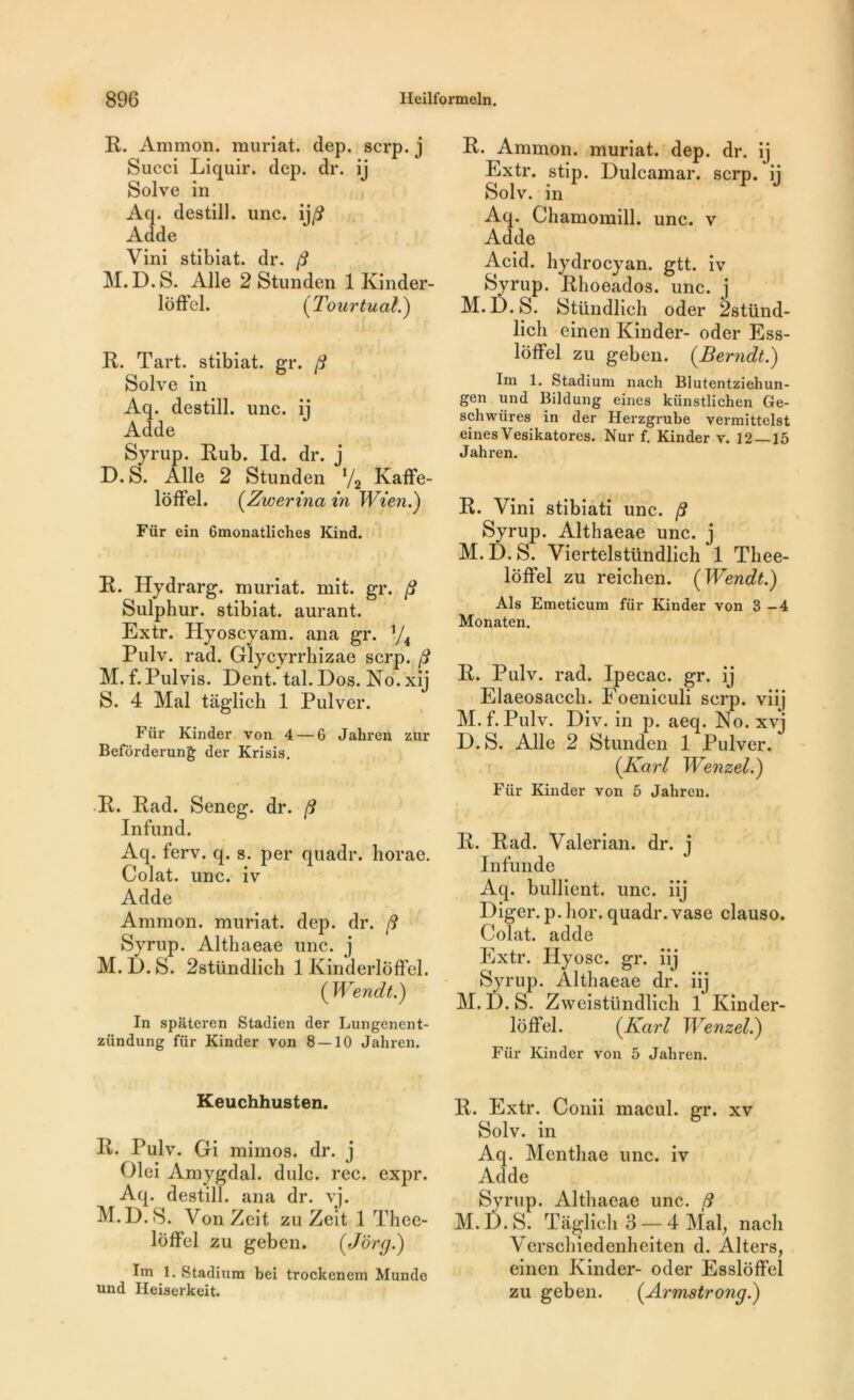 R. Ammon. muriat. dep. scrp. j Succi Liquir. dep. dr. ij Solve in Aq. destill. une. ij/? Adde Vini stibiat. dr. fi M.D.S. Aile 2 Stunden 1 Kinder- loffel. (Tour tuai.) R. Tart. stibiat. gr. fi Solve in Aq. destill. une. i] Adde Syrup. Rub. Id. dr. j D. S. Aile 2 Stunden l/2 Kaffe- loffel. (Zwerina in Wien.) Für ein 6monatliches Kind. R. Hydrarg. muriat. mit. gr. fi Sulphur. stibiat. aurant. Extr. Hyoscyam. ana gr. J/4 Pulv. rad. Glycyrrhizae scrp. fi M. f.Pulvis. Dent. tal.Dos. No.xij S. 4 Mal taglich 1 Pulver. Für Kinder von 4 — 6 Jahren zur Befôrderung der Krisis. R. Rad. Seneg. dr. fi Infund. Aq. ferv. q. s. per quadr. liorae. Colat. une. iv Adde Ammon. muriat. dep. dr. fi Syrup. Althaeae une. j M. D. S. 2stündlicb 1 Kinderloffel. ( Wendt.) In spateren Stadien der Lungenent- zündung für Kinder von 8 — 10 Jahren. Keuchhusten. R. Pulv. Gi mimos. dr. j Olei Amygdal. dulc. rec. expr. Aq. destill. ana dr. vj. M.D.S. VonZeit zu Zeit 1 Thee- lôffel zu geben. (Jôrg.) Im 1. Stadium bei trockenem Mundo und Heiserkeit. R. Ammon. muriat. dep. dr. i] Extr. stip. Dulcamar. scrp. ij Solv. in Aq. Chamomill. une. v Adde Acid, hydrocyan. gtt. iv Syrup. Rboeados. une. j M.D.S. Stündlieh oder 2stünd- lich einen Kinder- oder Ess- loffel zu geben. (Berndt.) Im 1. Stadium nach Blutentziehun- gen und Bildung eines künstlichen Ge- schwüres in der Herzgrube vermittelst eines Vesikatores. Nur f, Kinder v. 12 — 15 Jahren. R. Vini stibiati une. fi Syrup. Althaeae une. j M. D. S. Viertelstündlich 1 Tliee- loffel zu reichen. (Wendt.) Als Emeticum für Kinder von 3—4 Monaten. R. Pulv. rad. Ipecac. gr. ij Elaeosacch. Foeniculi scrp. viij M. f. Pulv. Div. in p. aeq. No. xvj D.S. Aile 2 Stunden 1 Pulver. (Karl Wenzel.) Für Kinder von 5 Jahren. R. Rad. Valerian. dr. j Infunde Aq. bullient. une. iij Diger. p. hor. quadr. vase clauso. Colat. adde Extr. Hyosc. gr. iij Syrup. Althaeae dr. iij M.D.S. Zweistündlicli 1 Kinder- loffel. (Karl Wenzel.) Für Kinder von 5 Jahren. R. Extr. Conii macul. gr. xv Solv. in Aq. Menthae une. iv Adde Syrup. Althaeae une. fi M.D.S. Taglich 3 — 4 Mal, nach Verschiedenheiten d. Alters, einen Kinder- oder Esslôffel zu geben. (Armstrong.)