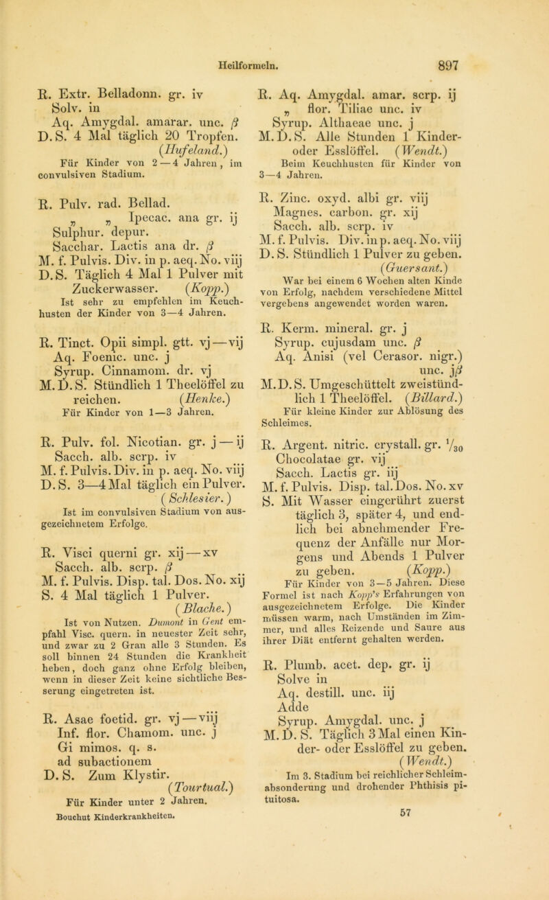 R. Extr. Belladonn. gr. iv Solv. in Aq. Amygdal. amarar. une. D. S. 4 Mal tàglich 20 Tropfen. (Ilufeland.) Fiir Kinder von 2 — 4 Jahren, im convulsiven Stadium. R. Pulv. rad. Bellad. „ Ipecac. ana gr. ij Sulphur. depur. Sacchar. Lactis ana dr. (i M. f. Pulvis. Div. in p. aeq. No. viij D. S. Tàglich 4 Mal 1 Pulver mit Zuckerwasser. (Kopp.) Ist sehr zu empfehlen im Keuch- husten der Kinder von 3—4 Jahren. R. Tinct. Opii simpl. gtt. vj—vij Aq. Foenic. une. j Syrup. Cinnamom. dr. vj M. D.S. Stündlich 1 Theelôffel zu reichen. (Henlce.) Fiir Kinder von 1—3 Jahren. R. Pulv. fol. Nicotian. gr. j — ij Sacch. alb. serp. iv M. f. Pulvis. Div. in p. aeq. No. viij D.S. 3—4Mal tàglich einPulver. ( Soldes ier. ) Ist im convulsiven Stadium von aus- gezeichnetem Erfolge. R. Visci querni gr. xij — xv Saceh. alb. serp. M. f. Pulvis. Disp. tal. Dos. No. xij S. 4 Mal tàglich 1 Pulver. ( Blache. ) Ist von Nutzen. Dumont in Gent em- pfahl Vise, quern. in neuester Zeit sehr, und zwar zu 2 Gran aile 3 Stunden. Es soll binnen 24 Stunden die Krankheit heben, doch ganz ohne Erfolg hleiben, wenn in dieser Zeit keine sichtliche Bes- serung eingetreten ist. R. Asae foetid. gr. vj—viij Inf. flor. Chamom. une. j Gi mimos. q. s. ad subactionem D. S. Zum Klystir. (Tour tuai.') Für Kinder unter 2 Jahren. Bouckut Kinderkranklieitcn. R. Aq. Amygdal. amar. serp. ij „ flor. Tiliae une. iv Syrup. Althaeae une. j M.D.S. Aile Stunden 1 Kinder- oder Esslôffel. ( Wendt.) Beim Keuchhusten fiir Kinder von 3—4 Jahren. R. Zinc. oxyd. albi gr. viij Magnes, carbon, gr. xij Sacch. alb. serp. iv M. f. Pulvis. Div. in p. aeq. No. viij D. S. Stündlich 1 Pulver zu geben. ('Guersant.) War bei einem 6 Wochen alten Kinde von Erfolg, naehdem verschiedene Mittel vergebens angewendet worden waren. R. Kerm. minerai, gr. j Syrup. cujusdam une. /? Aq. Anisi (vel Cerasor. nigr.) une. M.D.S. Umgeschüttelt zweistünd- lich 1 Theelôffel. (Billard.) Für kleine Kinder zur Ablosung des Schleimes. R. Argent, nitric. crystall. gr. 1/30 Chocolatae gr. vij Sacch. Lactis gr. iij M. f. Pulvis. Disp. tal. Dos. No. xv S. Mit Wasser eingerührt zuerst tàglich 3, spàter 4? und end- lich bei abnehmender Fre- quenz der Anfàlle nur Mor- gens und Abends 1 Pulver zu geben. (Kopp.) Fiir Kinder von 3—5 Jahren. Diese Formel ist nach Kopp’s Erfahrungcn von ausgezeichnctem Erfolge. Die Kinder müssen warm, nach Umstanden im Zim- mer, und ailes Reizendc und Saure aus ihrer Diat entfernt gehalten werden. R. Pluinb. acet. dep. gr. ij Solve in Aq. destill. une. iij Adde Syrup. Amygdal. une. j M.D. S. Tàglich 3 Mal einen Kin- der- oder Essloffel zu geben. (Wendt.) Im 3. Stadium bei reichlicher Schleim- ahsonderung und drohender Fhthisis pi- tuitosa. 57