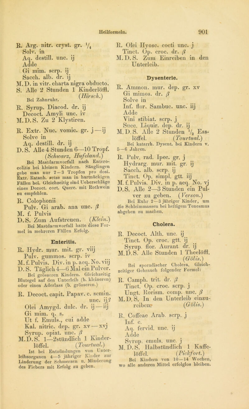 R. Arg. nitr. cryst. gr. xjA Solv. in Aq. destill. une. ij Adde Gi mim. serp. ij Sacch. alb. dr. ij M.D. in vitr. cbarta nigra obducto. S. Aile 2 Stunden 1 Kinderloffl. Bei Zahnruhr. {Hirsch.) R. Syrup. Diacod. dr. ÿj Decoct. Amyli une. iv M.D.S. Zu 2 Klystiren. R. Extr. Nue. vomie, gr. j—ij Solve in Aq. destill. dr. ij D. S. Aile 4 Stunden 6—10 Tropf. (,Schwarz, Hufeland.) Bel Mastdarmvorfall nach Entero- colitis bei kleinen Kindern. Sauglingen gebe man nur 2 — 3 Tropfen pro dosi. Extr. Katanb. aetze man in hartnackigen Fallen bei. Gleichzeitig sind Ueberschlage eines Decoct. covt. Querc. mit Rotliwein zu empfehlen. R. Colopbonii Pulv. Gi arab. ana une. 3 M. f. Pulvis D.S. Zum Aufstreuen. {Klein.) Bei Mastdarmvorfall batte diese For- mel in mehreren Fallen Erfolg. Enteritis. R. Hydr. mur. mit. gr. viij Pulv. gummos. serp. iv M. f. Pulvis. Div. in p. aeq. No. viij D. S. Taglich4—6 Mal ein Pulver. Bei grosseren Kindern. Gleichzeitig Blutegel auf den Unterleib (b. klcineren) oder einen Aderlass (b. grosseren.) R. Decoct. capit. Papav. c. semin. une. ij/? Olei Amygd. dulc. dr. ij—iij Gi mim. q. s. Ut f. Emuls., cui adde Kal. nitric. dep. gr. xv — xvj Syrup. opiat. une. /? M.D. S. 1—2stündlich 1 Kinder- lôffcl. {Tourtual.) Ist bei Entzündungen von Unter- leibsorgancn 4—5 jâhriger Kinder zur Linderung der Bchmerzen u. Miiulerung des Fiebers mit Erfolg zu geben. R. Olei Ilyosc. cocti une. j Tinct. (3p. croc. dr. (i M. D. S. Zum Einreiben in den Unterleib. Dysenterie. R. Ammon. mur. dep. gr. xv Gi mimos. dr. /? Solve in Inf. flor. Sambuc. une. iij Adde Vini stibiat. serp. j Suce. Liquir. dep. dr. ij M. D. S. Aile 2 Stunden l/2 Ess- ldffel. {Tourtual.) Bei katarrh. Dysent. bei Kindern v. 5—6 Jahren. R. Pulv. rad. Ipec. gr. j Hydrarg. mur. mit. gr. ij Saccli. alb. serp. ij Tinct. Op. simpl. gtt. iij M. f. Pulvis. Div. in p. aeq. No. vj D. S. Aile 2—3 Stunden ein Pul- ver zu geben. (Verson.) Bei Ruhr 2—3 jâhriger lünder, um die Schleimmassen bei heftigem Tenesmus abgehen zu machen. Choiera. R. Decoct. Alth. une. ij Tinct. Op. croc. gtt. ij Syrup. flor. Aurant. dr. ij M.D.S. Aile Stunden 1 Theeloffl. {Cr'ôllS.) Bei sporadischer Choiera. Gleich- zeitiger Gebrauch folgender Formel: R. Campb. trit. dr. /? Tinct. Op. croc. serp. j Ungt. Rorism. comp. une. /? M.D. S. In den Unterleib einzu- rcibenr {Gdhs.) R. Coffcae Arab. serp. j Inf. c. Aq. fervid. une. ij Adde Syrup. emuls. une. j M.D.S. Halbstündlicïi 1 Kaffc- loffel. {Pichfort.) Bei Kindern von 10 — 14 Wochen, wo aile anderen Mittel erfolglos bleiben.