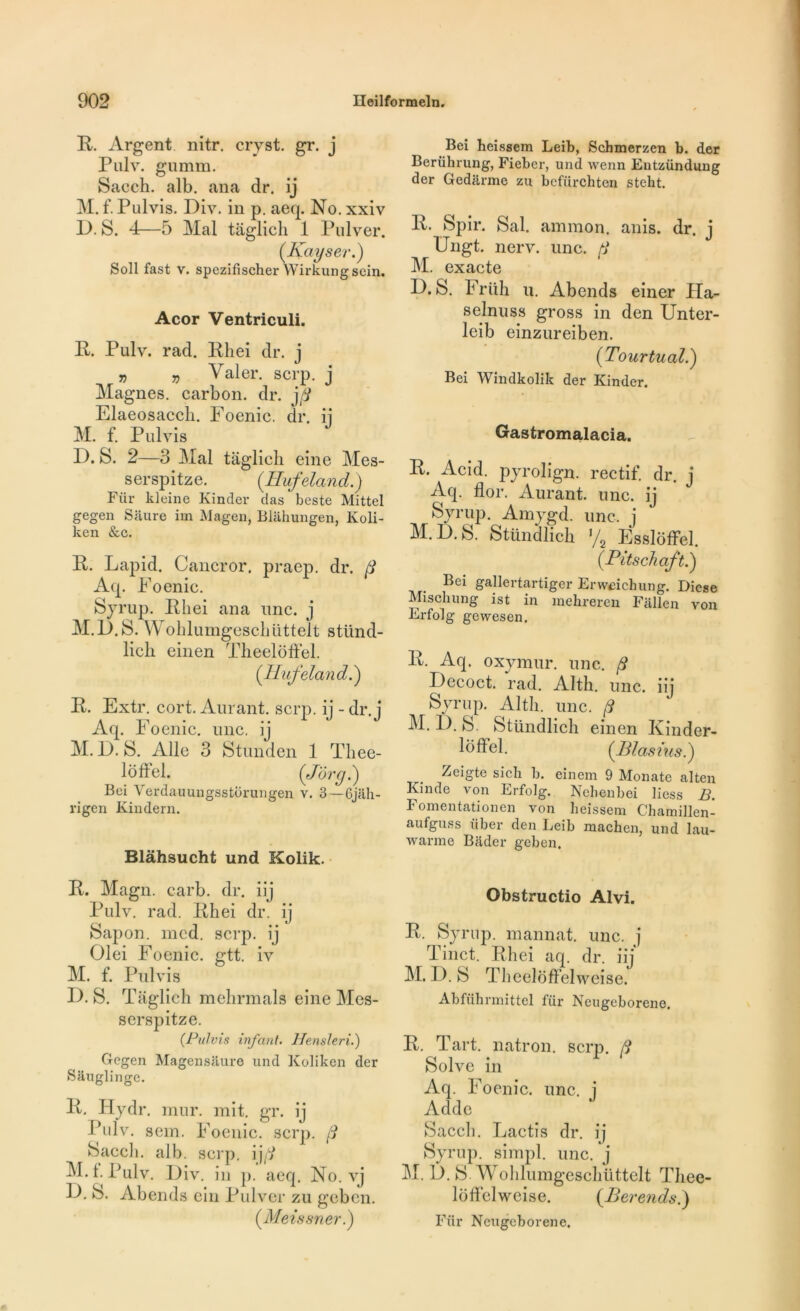 R. Argent nitr. cryst. gr. j Pulv. gu mm. Sacch. alb. ana dr. ij M. f. Pulvis. Div. in p. aeq. No. xxiv P. S. 4—5 Mal taglieh 1 Pulver. (.Kayser.) Soll fast v. spezifischer Wirkungscin. Acor Ventriculi. P. Pulv. rad. Phei dr. j „ „ Valer. scrp. j Magnes, carbon, dr. jfi Elaeosaccli. Foenic. dr. ij M. f. Pulvis I). S. 2—3 Mal taglieh eine Mes- serspitze. (.Hufeland.) Fiir kleine Kinder clas beste Mittel gegen Siiure im Magen, Bliihungen, Koli- ken &c. P. Lapid. Cancror. praep. dr. fi Aq. Foenic. Syrup. Phei ana une. j M.P.S. Wohlumgeschüttelt stünd- licli einen TheelofFel. (Hufeland.') P. Extr. cort. Aurant. scrp. ij - dr. j Aq. Foenic. une. ij M. P. S. Aile 3 Stunden 1 Tliee- loffel. (Jôrg.) Bei Verdauungsstorungen v. 3—Gjiili- rigen Kindern. Blàhsucht und Kolik. P. Magn. carb. dr. iij Pulv. rad. Phei dr. ij Sapon. mcd. scrp. ij Olei Foenic. gtt. iv M. f. Pulvis P. S. Taglieh mehrmals eine Mes- serspitze. (Pulvis infant. Hensleri.) Gegen Magensauro und Kolikcn der Sauglinge. P. Tlydr. mur. mit. gr. ij Pulv. sem. Foenic. scrp. fi Sacch. alb. scrp. ijfi M.f. Pulv. Piv. in p. aeq. No. vj P. S. Abends ein Pulver zu geben. (Meissner.) Bei heissem Leib, Scbmerzen b. der Berührung, Fieber, und wenn Eutzündung der Gedârme zu befürchten steht. P. Spir. Sal. ammon. anis. dr. j Ungt. nerv. une. f M. exacte P. S. Friih u. Abends einer Ha- selnuss gross in den Unter- leib einzureiben. (Tour tu al.) Bei Windkolik der Kinder. Gastromalacia. R. Acid, pyrolign. rectif. dr. j Aq. flor. Aurant. une. ij Syrup. Amygd. une. j M.P.S. Stündlich ya Esslôffel. (Pitschaft.) Bei gallertartiger Erweiehung. Diese Mi s ch u ng ist in inehreren Fallen von Erfolg gewesen. P. Aq. oxymur. une. fi Pecoct. rad. Alth. une. iij Syrup. Alth. une. fi M. P. S. Stündlich einen Kinder- loffel. (Blasius.) Zeigte sich b. einem 9 Monate alten Kinde von Erfolg. Nchenbei liess B. Fomentationen von heissem Chamillen- aufguss iiber den Leib machen, und lau- warrae Biider geben. Obstructio Alvi. P. Syrup. mannat. une. j Tinct. Phei aq. dr. iij M. P. S TheelofFelweise. Abfübnnittel für Neugeborene. P. Tart. natron. scrp. fi Solve in Aq. Foenic. une. j Addc Sacch. Lactis dr. ij Syrup. simpl. une. j M. P. S Wohlumgeschüttelt Thee- lofFelweise. (Berends.) Für Neugeborene.