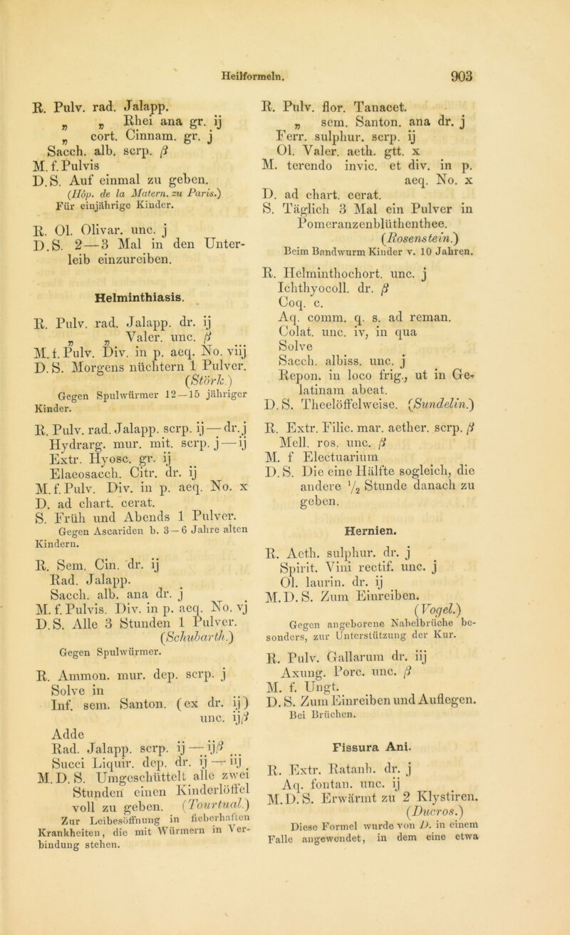 R Pulv. rad. Jalapp. J, v Rhei ana gr. ij w cort. Cinnam. gr. j Sacch. alb. scrp. fi M. f.Pulvis D.S. Auf einmal zu geben. (IIôp. de la Matern. zu Paris.) Für einjilhrige Kinder. R. 01. Olivar. une. j D.S. 2— 3 Mal in den Unter- leib einzureiben. Helminthiasis. R. Pulv. rad. Jalapp. dr. ij ,, „ Valer. une. fi M. f. Pulv. Div. in p. aeq. No. viij D. S. Morgens nüclitern 1 Pulver. (Storlc.) Gegen Spulwürmer 12 — 15 jahriger Kinder. R. Pulv. rad. Jalapp. scrp. ij —dr. j Hydrarg. mur. mit. scrp. j — ij Extr. Hyosc. gr. ij Elaeosacch. Citr. dr. ij M.f. Pulv. Div. in p. aeq. No. x D. ad chart. cerat. S. Erüh und Abends 1 Pulver. Gegen Àscariden b. 3—6 Jahre alten Kindern. R. Sem. Cin. dr. ij Rad. Jalapp. Sacch. alb. ana dr. j M. f. Pulvis. Div. in p. aeq. No. vj D.S. Aile 3 Stunden 1 Pulver. (ScJiubarth.) Gegen Spulwürmer. R. Ammon. mur. dep. scrp. j Solve in Inf. sem. Santon, (ex dr. ij ) une. ij J Adde Rad. Jalapp. scrp. ij — ij,# ... Succi Liquir. dep. dr. ij — ii.j M.D. S. Umgeschütteltalle zwei Stunden cincn Kinderlofiel voll zu geben. ('Tourtual.) Zur Leibesoffnung in fieberhaften Krankheiten, die mit Würmern in Ver- bindung stehen. R. Pulv. flor. Tanacet. „ sem. Santon, ana dr. j Ferr. sulphur. scrp. ij 01. Valer. aetb. gtt. x M. terendo invic. et div. in p. aeq. No. x D. ad chart. cerat. S. Tâglich 3 Mal ein Pulver in Pomeranzenblütlienthee. (Rosenstein.) Beim Bnndwurm Kinder v. 10 Jabren. R. Helmintliochort. une. j Ichthyocoll. dr. fi Coq. c. Aq. comrn. q. s. ad reman. Colat. une. iv, in qua Solve Sacch. albiss. une. j Repon. in loco frig.; ut in Ge^ latinam abeat. D. S. Theeloffelweise. (Sundelin.) R. Extr. Eilic. mar. aetlier. scrp. [î Mell. ros. une. [i M. f Electuarium D. S. Die eine Halfte sogleiclq die andere 1/2 Stunde danacli zu geben. Pïernien. R. Aeth. sulphur. dr. j Spirit. Vini rectif. une. j 01. laurin. dr. ij M.D. S. Z uni Einreiben. ('Vogel.) Gegen angeborene Nabelbrüche bc- sonders, zur Unterstützung der Kur. R. Pulv. Gallarum dr. iij Axung. Porc. une. fi M. f. Ungt. D. S. Z uni Einreiben und Auflegen. Bei Brüchen. Fissura Ani. R. Extr. Ratanh. dr. j Aq. fontan. une. ij M.D. S. Erwarmt zu 2 Klystiren. (Ducros.) Diese Formel wurde von D. in einem Falle angewendet, in dem eine etwa