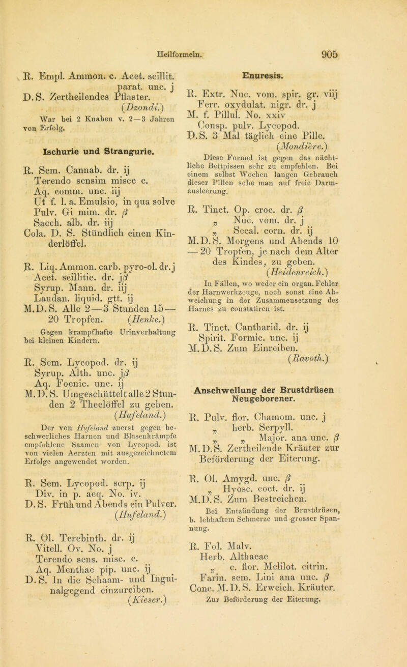 R. Empl. Ammon. c. Acet. scillit. parat. une. j D.S. Zertheilendes Pflaster. (.Dzondi.) War bei 2 Knaben v. 2 — 3 Jahren von Erfolg. Ischurie und Strangurie. R. Sem. Cannab. dr. ij Terendo sensim misce c. Aq. comm. une. iij Ut f. 1. a. Emulsio, in qua solve Pulv. Gi mim. dr. f Sacch. alb. dr. iij Cola. D. S. Stündlich einen Ivin- derloflel. R. Liq. Ammon. carb. pyro-ol. dr. j Acet. scillitic. dr. j(i Syrup. Mann. dr. iij Lan dan. liquid. gtt. ij M.D.S. Aile 2—3 Stunden 15 — 20 Tropfen. (Henke.) Gegen krampfhafte Urinverbaltung bei kleinen Kindern. R. Sem. Lycopod. dr. ij Syrup. Alth. une. j/? Aq. Foenic. une. ij M. D. S. Umgeschütteït aile 2 Stun- den 2 TheelofFel zu geben. (.Hufeland.) Del* von Hufeland zuerst gegen be- schwerliches Harnen und Blasenkrâmpfe empfohlene Saamen von Lycopod. ist von vielen Aerzten mit ausgczeichnetem Erfolge angewendet worden. R. Sem. Lycopod. serp. ij Div. in p. acq. No. iv. D. S. Früh und Abends ein Pulver. (Hufeland.) R. 01. Terebinth. dr. ij Vitell. Ov. No. j Terendo sens. mise. c. Aq. Menthae pip. une. ij D. S. In die Schaam- und Iiigui- nalgegend einzureiben. (Kieser.) Enuresis. R. Extr. Nue. vont. spir. gr. viij Ferr. oxydulat. nigr. dr. j M. f. Pillul. No. xxiv Consp. pulv. Lycopod. D.S. 3 Mal tâglich eine Pille. (Mondiere.) Diese Formel ist gegen das niicht- liche Bettpissen sehr zu empfehlen. Bei einem selbst Wocbcn langen Gebrauch dieser Pillen sehe man auf freie Darm- ausleerung. R. Tinct. Op. croc. dr. f „ Nue. vont. dr. j „ Secal. corn. dr. ij M.D.S. Morgens und Abends 10 •—20 Tropfen, je nach dem Alter des Kindes, zu geben. ( Heidenre ich.) In Fallen, wo weder ein organ.Fehler der Harnwerkzeuge, nocli sonst eine Ab- weiebung in der Zusammensetzung des Harnes zu constatiren ist. R. Tinct. Cantharid. dr. ij Spirit. Formic. une. ij M. D. S. Zum Einreiben. (Ravotli.) Anschwellung der Brustdrüsen Neugeborener. R. Pulv. flor. Chamom. une. j „ lierb. Serpyll. j. Major, ana une. /? M.D.S. Zertheilende Krâuter zur Befôrderung der Eiterung. R. 01. Amygd. une. f „ Hyosc. coct. dr. ij M.D.S. Zum Bestreichen. Bei Entzündung der Brustdrüsen, b. lebhaftem Schmerze und -grosscr Span- nung. R. Fol. Malv. Herb. Altbaeae ,j c. flor. Melilot. citrin. Farin. sem. Lini ana une. f Cône. M.D.S. Erweieh. Krâuter. Zur Befôrderung der Eiterung.