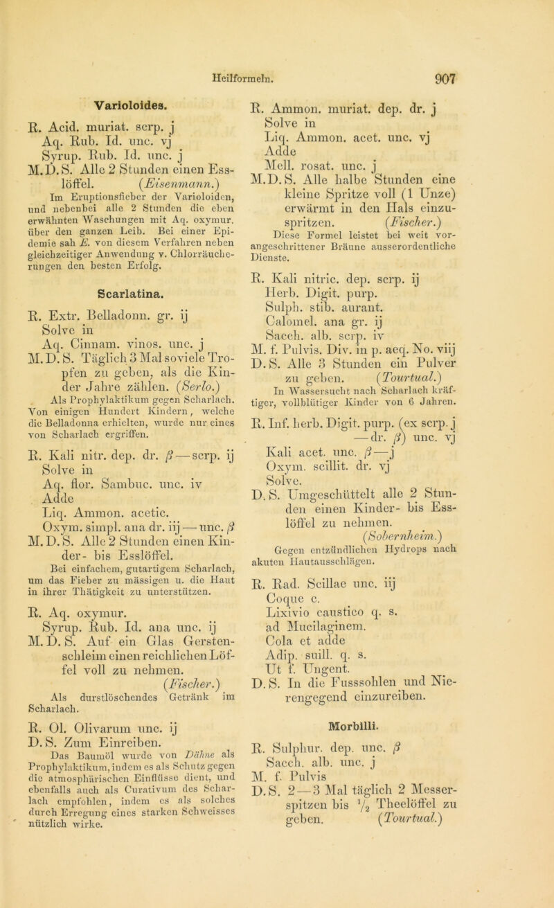Varioloides. R. Acid, muriat. scrp. j Aq. Rub. Id. une. vj Syrup. Rub. Id. une. j M.D.S. Aile 2 Stunden einen Ess- loffel. (Eisenmann.) Im Eruptionsfieber der Varioloiden, und nebenbei aile 2 Stunden die eben erwahnten Waschungen mit Aq. oxymur. iiber den ganzen Leib. Bei einer Epi- demie sah E. von diesem Verfaliren neben gleichzeitiger Anwendung v. Chlorrauche- rungen den besten Erfolg. Scarlatina. R. Extr. Belladonn. gr. ij Solve in Aq. Cinnam. vinos. une. j M. D. S. Tâglich 3 Mal soviele Tro- pfen zu geben; als die Kin- der Jahre zâblen. (Serlo.) Als Prophylaktikum gegen Scharlach. Yon einigen Hundert Kindern, welche die Belladonna erhielten, wurde nur eines von Scliarlach ergriffen. R. Ivali nitr. dep. dr. § — scrp. ij Solve in Aq. flor. Sambuc. une. iv Adde Liq. Animon. acetic. Oxym. simpl. ana dr. iij —une. /? M. D. S. Aile 2 Stunden einen Kin- der- bis Essloffel. Bei einfachem, gutartigem Scharlach. um das Fieber zu massigen u. die Haut in ihrer Tlnitigkeit zu unterstützen. R. Aq. oxymur. Syrup. Rub. Id. ana une. ij M. D. S. Auf ein Glas Gersten- sclileim einen reicklicken Lof- fel voll zu nekmen. (Fischer.) Als durstloschendes Getrânk im Scharlach. R. Ammon. muriat. dep. dr. j Solve in Liq. Ammon. acet. une. vj Adde Mell. rosat. une. j M.D. S. Aile lialbe Stunden eine kleine Spritze voll (1 Unze) erwarmt in den Hais einzu- spritzen. (Fischer.) Diese Formel leistet bei weit vor- angeschrittener Braune ausserordentliche Dienste. R. Kali nitric. dep. scrp. ij Herb. Digit. purp. Sulpk. stib. aurant. Calomel, ana gr. ij Sacck. alb. scrp. iv M. f. Pulvis. Div. in p. aeq. No. viij D. S. Aile 3 Stunden ein Pulver zu geben. (Tourtuai.) In Wassersucht nach Scharlach kraf- tiger, vollblütiger Kinder von 6 Jahren. R. Inf. lierb. Digit. purp. (ex scrp. j — dr. (1) une. vj Kali acet. une. /?—j Oxym. scillit. dr. vj Solve. D. S. Umgescküttelt aile 2 Stun- den einen Kinder- bis Ess- lôffel zu nekmen. (Sobernheim.) Gegen entzündlichen Hydrops nach akuten Iiautaussclilagen. R. Rad. Scillae une. iij Coque c. Lixivio caustico q. s. ad Mucilaginem. Cola et adde Adip. suill. q. s. Ut f. Ungent. D. S. In die Fusssoklen und Nie- rengegend einzureiben. R. 01. Olivarum une. ij D. S. Zum Einreiben. Das Baumol wurde von Diïhne als Prophylaktikum, indem es als Scbutz gegen die atmospliarischen Einflüssc dient, und ebenfalls auch als Curativum des Scbar- lach empfohlen, indem es als solcbcs durch Erregung eines starken Schweisses nützlich wirke. Morbilli. R. Sulpkur. dep. une. /9 Sacck. alb. une. j M. f- Pulvis D.S. 2 — 3 Mal taglick 2 Messer- spitzen bis Y2 Theeloffel zu geben. (Tourtual.)