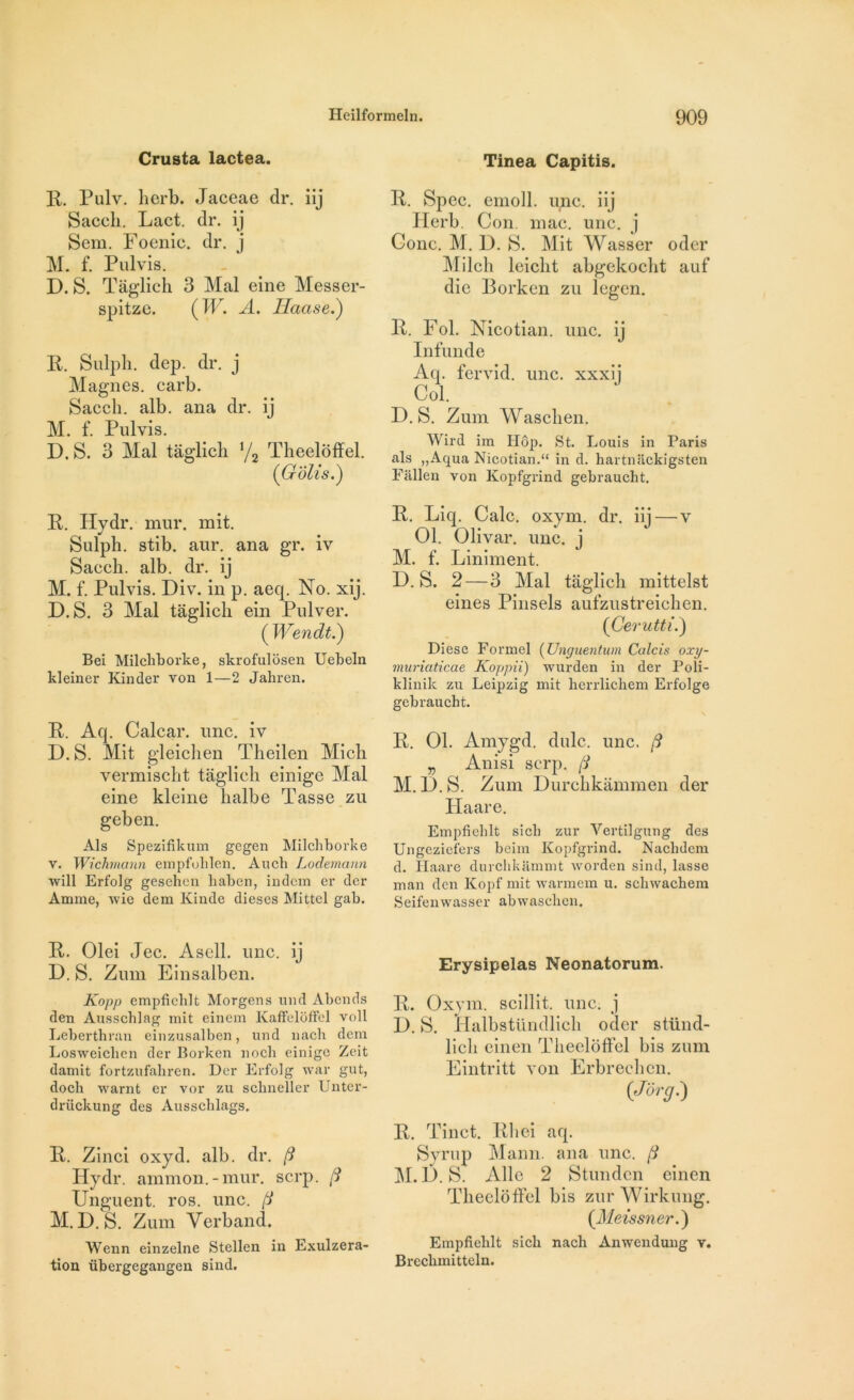 Crusta lactea. Tinea Capitis. R. Pulv. lierb. Jaceae dr. iîj Saccli. Lact. dr. ij Sem. Foenic. dr. j M. f. Pulvis. D. S. Tâglich 3 Mal eine Messer- spitze. ( W. A. Haase.) R. Sulph. dep. dr. j Magnes, carb. Saccli. alb. ana dr. ij M. f. Pulvis. D. S. 3 Mal tâglich x/2 Theeloffel. (Golis.) R. Spec. emoll. une. iij Herb. Con. mac. une. j Conc. M. D. S. Mit Wasser oder Milch leicht abgekoclit auf die Borken zu legen. R. Fol. Nicotian. une. ij Infunde Aq. fervid. une. xxxi] Col. D. S. Zum Waschen. Wird im Hop. St. Louis in Paris als „Aqua Nicotian.“ in d. hartniickigsten Fallen von Kopfgrind gebraucht. R. Hydr. mur. mit. Sulph. stib. aur. ana gr. iv Saech. alb. dr. ij M. f. Pulvis. Div. in p. aeq. No. xij. D. S. 3 Mal tâglich ein Pulver. ('Wendt.) Bei Milchborke, skrofulôsen Uebeln kleiner Kinder von 1—2 Jahren. R. Aq. Calcar. une. iv D. S. Mit gleichen Theilen Mich vermischt tâglich einige Mal eine kleine halbe Tasse zu geben. Als Spezifikum gegen Milchborke v. Wichmann empfolilen. Aucb Lodemann will Erfolg gesehen liaben, indem er der Arnme, wie dem Ivinde dieses Mittel gab. R. Liq. Cale. oxym. dr. iij — v 01. Olivar. une. j M. f. Liniment. D. S. 2— 3 Mal tâglich mittelst eines Pinsels aufzustreichen. (Gerutti.) Diese Formel (Unguentum Calcis oxy- muriaticae Koppii) wurden in der Poli- klinilc zu Leipzig mit berrlicbem Erfolge gebraucht. R. 01. Amygd. dulc. une. (i „ Anisi serp. fi M. I). S. Zum Durchkâmmen der Haare. Empfieblt sicb zur Yertilgung des Ungezicfers beim Kopfgrind. Nachdem d. Haare durcbkammt worden sind, lasse man den Kopf mit warmem u. scliwachem Seifenwasser abwaschen. R. Olei Jec. Asell. une. ij D. S. Zum Einsalben. Kopp empfieblt Morgens und Abends den Ausscblag mit einem Kaffeloffel voll Leberthran einzusalben, und nacli dem Losweicbcn der Borken nocli einige Zeit damit fortzufahren. Der Erfolg war gut, docli warnt er vor zu schneller Unter- drückung des Ausschlags. R. Zinci oxyd. alb. dr. fi Hydr. ammon.-mur. serp. fi Unguent. ros. une. fi M. D. S. Zum Verband. Wenn einzelne Stellen in Exulzera- tion übergegangen sind. Erysipelas Neonatorum. R. Oxym. scillit. une. j F). S. llalbstündlieh oder stünd- licli einen Theeloffel bis zum Eintritt von Erbreehcn. (Jorg.) R. Tinct. RI ici aq. Syrup Mann, ana une. fi M. D. S. Aile 2 Stundcn einen Theeloffel bis zur Wirkung. (Meissner.) Empfichlt sicb nach Anwendung v. Brecbmitteln.