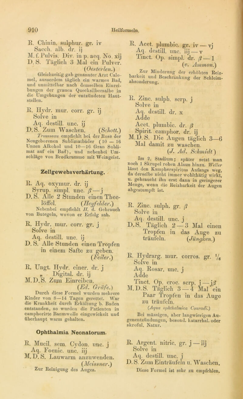 R. Chinin. sulphur. gr. iv Sacch. alb. dr. ij M. f. Pulvis. Div. in p. aeq. No. xij D. 8. Taglich 3 Mal ein Pulver. (Oesterlen.) Gleichzeitig gab genannter Arzt Calo- mel, ausserdem taglich ein warmes Bad, und unmittelbar nach demselben Einrei- bungen der grauen Quecksilbcrsalbe in die Umgebungen der entzündeten Haut- stellen. R. Ilydr. mur. coït. gr. ij Solve in Aq. destill. une. ij D.S. Z uni Waschen. (Schott.) Trousseau empfiehlt bei der Rose der Neugeborenen Sublimatbâder (10 — 16 Un zen Àlkoliol und 10—16 Gran Subli- mât auf ein Bad), und nebenbei Um- schlage von Brodkrumme mit Weingeist. Zellgewebsverhârtung. R. Aq. oxymur. dr. ij Syrup. simpl. une. (d— j D. S. Aile 2 Stunden einen Thee- loffel. (.Eeyfelder.) Nebenbei empfiehlt H. d. Gebrauch von Butegeln, wovon er Erfolg sah. R. Hydr. mur. corr. gr. j Solve in Aq. destill. une. ij D. S. Aile Stunden einen Tropfen in einem Safte zu geben. (Feiler.) R. Ungt. Hydr. ciner. dr. j „ - Digital, dr. ij M.D.S. Zimi Einreiben. (Ed. Grcife.) Durch diese Formel wurden mebrere Kinder von 8—14 Tagen gerettet. War die Krankheit durch Erkâltung b. Badcn entstanden, so wurden die Patienten in camphorirte Baumwolle eingewickclt und überhaupt warm gelialten. Ophthalmia Neonatorum. R. Mucil. sem. Cydon. une. j A TT1 #  • • • ^ Aq. Foemc. une. nj M. D. S. Lauwarm anzuwenden. (Meissner.) Zur Reinigung des Auges. R. Acet. plumbic. gr. iv — vi Aq. destill. une. iij — v Tinct. Op. simpl. dr. /?—1 (v. Ammon.) Zur Minderung der erhohten Reiz- barkeit und Beschrankung der Schleim- absonderung. R. Zinc. sulp'b. serp. i 1 • x C J boive m Aq. destill. dr. x Acide Acet. plumbic. dr. ft Spirit. camplior. dr. ij M.D. S. Die Augen taglich 3—6 Mal damit zu waschen. {J. Ad. Schmidt) Im 2, Stadium ; spâter setzt man noch 1 Skrupel rohen Alaun hinzu. Weller lasst den Kampherspiritus Anfangs weg, da derselbe niclit immer wohlthatig wirkt, u. gebraucht ihn erst dann in geringerer Menge, wenn die Reizbarkeit der Augen abgestumpft ist. R. Zinc, sulph. gr. 8 Solve in Aq. destill. une. j D.S. Taglich 2 —3 Mal einen Tropfen in das Auge zu traufeln. (Jünghen.) R. Hydrarg. mur. corros. gr. % Solve in Aq. Rosar. une. j Adde Tinct. Op. croc. serp. j — j8 M.D.S. Taglich 3 — 4 Mal ein Paar Tropfen in das Auge zu traufeln. CAqua ophthahnica Conradi.) Bei miissigen, aber langwierigen Au- genentzündungen, besond. katarrlial. oder skroful. Natur. R. Argent, nitric. gr. j — iij Solve in Aq. destill. une. j D.S. ZumEintrâufeln u. Waschen. Diese Formel ist sehr zu empfehlen.