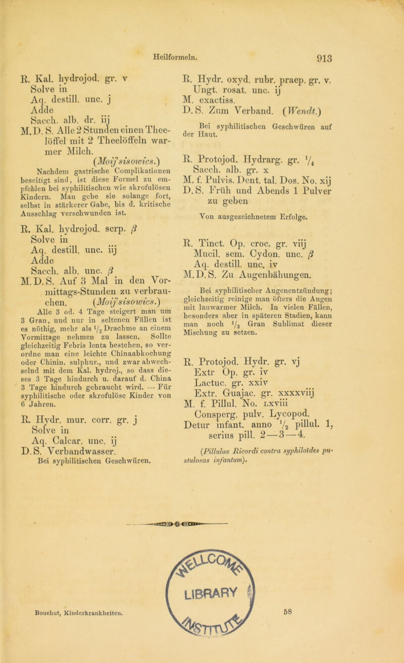 R. Kal. hydrojod. gr. v Solve in Aq. destill. une. j Adde Sacch. alb. dr. iij M. D. S. Aile 2 Stunden einen Thee- loffel mit 2 Theeloffeln war- mer Milch. (Moifsis owics.') Nachdem gastrische Complikationen beseitigt sind, ist diese Formel zu em- pfehlen bei sypbilitischen wie skrofulôsen Kindern. Man gebe sie Solange fort, selbst in starkerer Gabe, bis d. kritische Ausschlag verschwunden ist. R. Kal. hydrojod. serp. (S Solve in Aq. destill. une. iii Adde Sacch. alb. une. /? M.D. S. Auf 3 Mal in den Vor- mittags-Stunden zu verbrau- chen. {Moij’sisowics.') Aile 3 od. 4 Tage steigert man um 3 Gran, und nur in seltenen Fallen ist es nôthig, mehr als if2 Drachme an einem Yormittage nehmen zu lassen. Sollte gleichzeitig Febris lenta bestehen, so ver- ordne man eine leicbte Chinaabkochung oder Chinin. sulpbur., und zwar abwech- selnd mit dem Kal. hydroj., so dass diè- ses 3 Tage hindurch u. darauf d. China 3 Tage hindurch gebrauclit wird. — Fiir syphiîitische oder skrofulôse Kinder von 6 Jahren. R. Hydr. mur. corr. gr. j Solve in Aq. Calcar. une. ij D.S. Yerbandwasser. Bei syphilitischen Geschwiiren. R. Hydr. oxyd. rubr. praep. gr. v. Ungt. rosat. une. ij M. exaetiss. D.S. Zum Verband. (Wendt.) Bei syphilitischen Geschwüren auf der Haut. R. Protojod. Hydrarg. gr. */4 Sacch. alb. gr. x M. f. Pulvis. Dent. tal. Dos. No. xij D.S. Früh und Abends 1 Pulver zu geben Yon ausgezeichnetem Erfolge. R. Tinct. Op. croc. gr. viij Mucil. sem. Cydon. une. /? Aq. destill. une. iv M.D.S. Zu Augenbâhungen. Bei sypbilitiscber Augenentzündung; gleichzeitig reinige man ofters die Augen mit lauwarmer Milch. In vielen Fallen, besonders aber in spateren Stadien, kann man noch i/2 Gran Sublimât dieser Mischung zu setzen. R. Protojod. Hydr. gr. vj Extr Op. gr. iv Lactuc. gr. xxiv Extr. Guajac. gr. xxxxviij M. f. Pillul. No. Lxviii Consperg. pulv. Lycopod. Detur infant, anno V2 pillul. 1; serins pill. 2 — 3 — 4. (.Pillulae Ricordi contra syphiloïdes pu- stulosas infantum). Bouchut, Kinderkrankheiten. 58